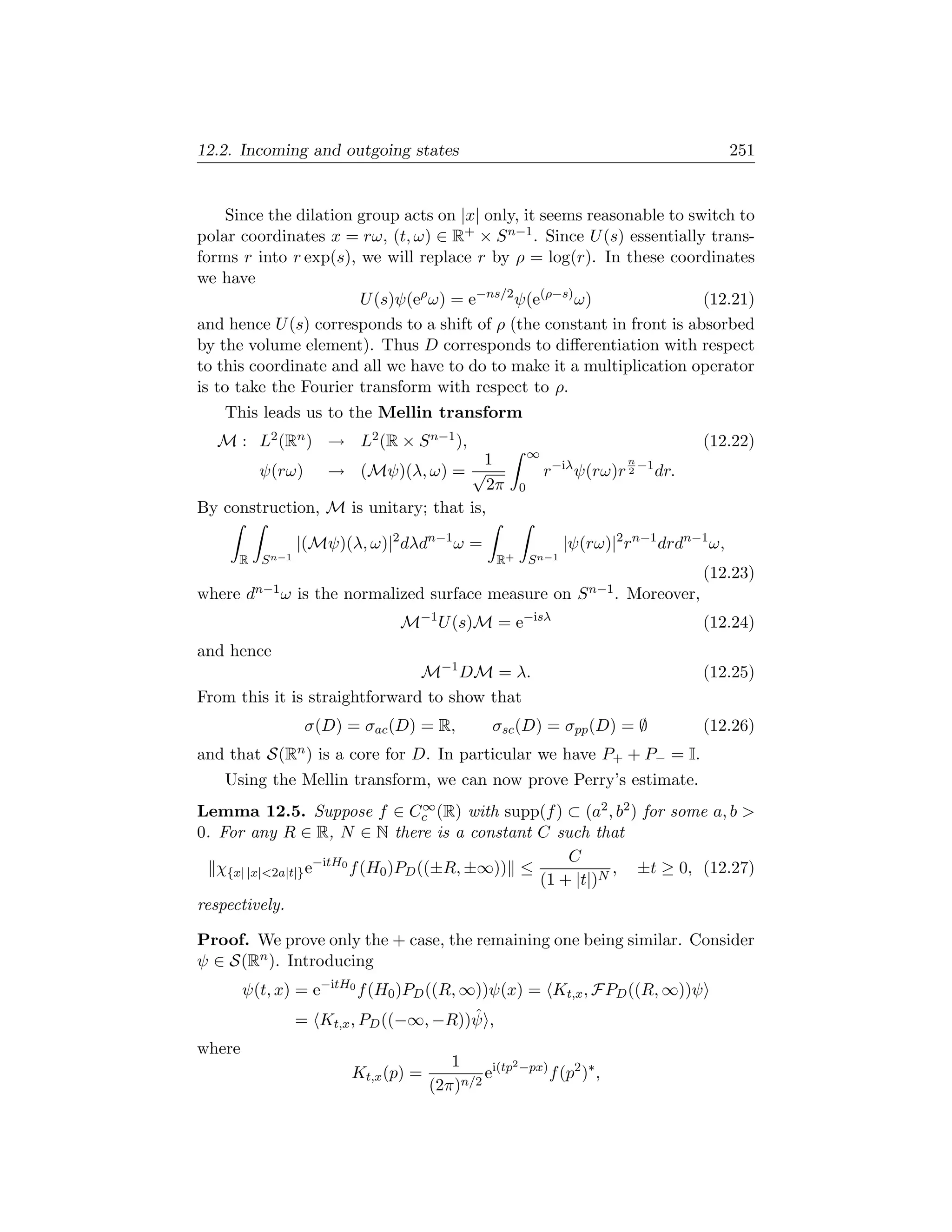 12.2. Incoming and outgoing states                                                            251


    Since the dilation group acts on |x| only, it seems reasonable to switch to
polar coordinates x = rω, (t, ω) ∈ R+ × S n−1 . Since U (s) essentially trans-
forms r into r exp(s), we will replace r by ρ = log(r). In these coordinates
we have
                       U (s)ψ(eρ ω) = e−ns/2 ψ(e(ρ−s) ω)                (12.21)
and hence U (s) corresponds to a shift of ρ (the constant in front is absorbed
by the volume element). Thus D corresponds to diﬀerentiation with respect
to this coordinate and all we have to do to make it a multiplication operator
is to take the Fourier transform with respect to ρ.
   This leads us to the Mellin transform
  M : L2 (Rn ) → L2 (R × S n−1 ),                                                          (12.22)
                                                          ∞
                                       1                                      n
        ψ(rω) → (Mψ)(λ, ω) = √                                r−iλ ψ(rω)r     2
                                                                                −1
                                                                                     dr.
                                       2π             0
By construction, M is unitary; that is,

                  |(Mψ)(λ, ω)|2 dλdn−1 ω =                        |ψ(rω)|2 rn−1 drdn−1 ω,
      R   S n−1                                  R+       S n−1
                                                                                           (12.23)
where   dn−1 ω    is the normalized surface measure on              S n−1 .   Moreover,
                                   −1                 −isλ
                               M        U (s)M = e                                         (12.24)
and hence
                               M−1 DM = λ.                                                 (12.25)
From this it is straightforward to show that
                   σ(D) = σac (D) = R,           σsc (D) = σpp (D) = ∅                     (12.26)
and that S(Rn ) is a core for D. In particular we have P+ + P− = I.
   Using the Mellin transform, we can now prove Perry’s estimate.
                                     ∞
Lemma 12.5. Suppose f ∈ Cc (R) with supp(f ) ⊂ (a2 , b2 ) for some a, b 
0. For any R ∈ R, N ∈ N there is a constant C such that
                                                     C
   χ{x| |x|2a|t|} e−itH0 f (H0 )PD ((±R, ±∞)) ≤            , ±t ≥ 0, (12.27)
                                                 (1 + |t|)N
respectively.

Proof. We prove only the + case, the remaining one being similar. Consider
ψ ∈ S(Rn ). Introducing
        ψ(t, x) = e−itH0 f (H0 )PD ((R, ∞))ψ(x) = Kt,x , FPD ((R, ∞))ψ
                                        ˆ
                  = Kt,x , PD ((−∞, −R))ψ ,
where
                                         1          2
                         Kt,x (p) =        n/2
                                               ei(tp −px) f (p2 )∗ ,
                                      (2π)
 