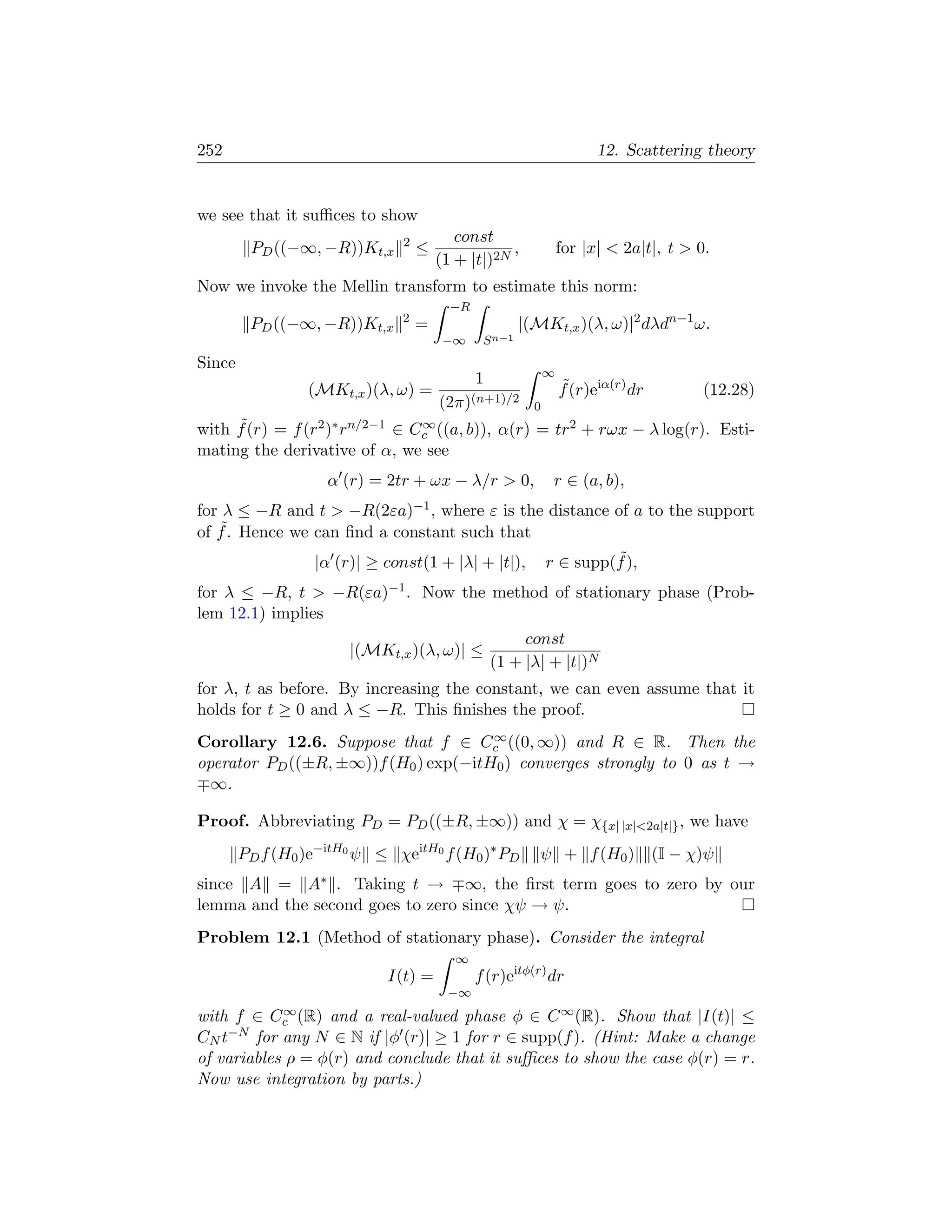 252                                                                    12. Scattering theory


we see that it suﬃces to show
                               2          const
         PD ((−∞, −R))Kt,x         ≤               ,             for |x|  2a|t|, t  0.
                                       (1 + |t|)2N
Now we invoke the Mellin transform to estimate this norm:
                                         −R
                               2
         PD ((−∞, −R))Kt,x         =                   |(MKt,x )(λ, ω)|2 dλdn−1 ω.
                                        −∞     S n−1
Since
                                                             ∞
                                              1                  ˜
                 (MKt,x )(λ, ω) =                                f (r)eiα(r) dr         (12.28)
                                       (2π)(n+1)/2       0
     ˜
with f (r) = f (r2 )∗ rn/2−1 ∈ Cc ((a, b)), α(r) = tr2 + rωx − λ log(r). Esti-
                                ∞

mating the derivative of α, we see
                      α (r) = 2tr + ωx − λ/r  0,             r ∈ (a, b),
for λ ≤ −R and t       −R(2εa)−1 ,
                               where ε is the distance of a to the support
   ˜. Hence we can ﬁnd a constant such that
of f
                  |α (r)| ≥ const(1 + |λ| + |t|),                     ˜
                                                             r ∈ supp(f ),
for λ ≤ −R, t  −R(εa)−1 . Now the method of stationary phase (Prob-
lem 12.1) implies
                                          const
                  |(MKt,x )(λ, ω)| ≤
                                     (1 + |λ| + |t|)N
for λ, t as before. By increasing the constant, we can even assume that it
holds for t ≥ 0 and λ ≤ −R. This ﬁnishes the proof.
                                      ∞
Corollary 12.6. Suppose that f ∈ Cc ((0, ∞)) and R ∈ R. Then the
operator PD ((±R, ±∞))f (H0 ) exp(−itH0 ) converges strongly to 0 as t →
  ∞.

Proof. Abbreviating PD = PD ((±R, ±∞)) and χ = χ{x| |x|2a|t|} , we have
        PD f (H0 )e−itH0 ψ ≤ χeitH0 f (H0 )∗ PD           ψ + f (H0 )             (I − χ)ψ
since A =        A∗
                 . Taking t → ∞, the ﬁrst term goes to zero by our
lemma and the second goes to zero since χψ → ψ.
Problem 12.1 (Method of stationary phase). Consider the integral
                                          ∞
                             I(t) =           f (r)eitφ(r) dr
                                        −∞
with f ∈     ∞
            Cc (R)and a real-valued phase φ ∈ C ∞ (R). Show that |I(t)| ≤
CN t−N for any N ∈ N if |φ (r)| ≥ 1 for r ∈ supp(f ). (Hint: Make a change

of variables ρ = φ(r) and conclude that it suﬃces to show the case φ(r) = r.
Now use integration by parts.)
 
