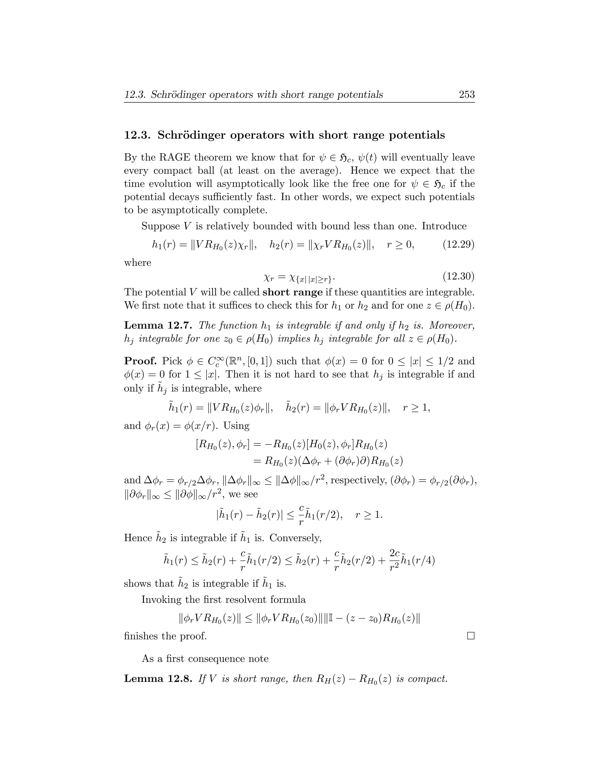 12.3. Schr¨dinger operators with short range potentials
          o                                                                        253


12.3. Schr¨dinger operators with short range potentials
          o
By the RAGE theorem we know that for ψ ∈ Hc , ψ(t) will eventually leave
every compact ball (at least on the average). Hence we expect that the
time evolution will asymptotically look like the free one for ψ ∈ Hc if the
potential decays suﬃciently fast. In other words, we expect such potentials
to be asymptotically complete.
   Suppose V is relatively bounded with bound less than one. Introduce
        h1 (r) = V RH0 (z)χr ,    h2 (r) = χr V RH0 (z) ,         r ≥ 0,       (12.29)
where
                               χr = χ{x| |x|≥r} .                      (12.30)
The potential V will be called short range if these quantities are integrable.
We ﬁrst note that it suﬃces to check this for h1 or h2 and for one z ∈ ρ(H0 ).
Lemma 12.7. The function h1 is integrable if and only if h2 is. Moreover,
hj integrable for one z0 ∈ ρ(H0 ) implies hj integrable for all z ∈ ρ(H0 ).
                     ∞
Proof. Pick φ ∈ Cc (Rn , [0, 1]) such that φ(x) = 0 for 0 ≤ |x| ≤ 1/2 and
φ(x) = 0 for 1 ≤ |x|. Then it is not hard to see that hj is integrable if and
        ˜
only if hj is integrable, where
           ˜
           h1 (r) = V RH0 (z)φr ,     ˜
                                      h2 (r) = φr V RH0 (z) ,         r ≥ 1,
and φr (x) = φ(x/r). Using
                 [RH0 (z), φr ] = −RH0 (z)[H0 (z), φr ]RH0 (z)
                              = RH0 (z)(∆φr + (∂φr )∂)RH0 (z)
and ∆φr = φr/2 ∆φr , ∆φr ∞ ≤ ∆φ                 2,
                                         ∞ /r        respectively, (∂φr ) = φr/2 (∂φr ),
 ∂φr ∞ ≤ ∂φ ∞ /r2 , we see
                      ˜        ˜         c˜
                     |h1 (r) − h2 (r)| ≤ h1 (r/2), r ≥ 1.
                                         r
      ˜ 2 is integrable if h1 is. Conversely,
Hence h                    ˜

        ˜         ˜        c˜           ˜       c˜        2c ˜
        h1 (r) ≤ h2 (r) + h1 (r/2) ≤ h2 (r) + h2 (r/2) + 2 h1 (r/4)
                           r                    r         r
            ˜                    ˜
shows that h2 is integrable if h1 is.
   Invoking the ﬁrst resolvent formula
              φr V RH0 (z) ≤ φr V RH0 (z0 )          I − (z − z0 )RH0 (z)
ﬁnishes the proof.

   As a ﬁrst consequence note
Lemma 12.8. If V is short range, then RH (z) − RH0 (z) is compact.
 