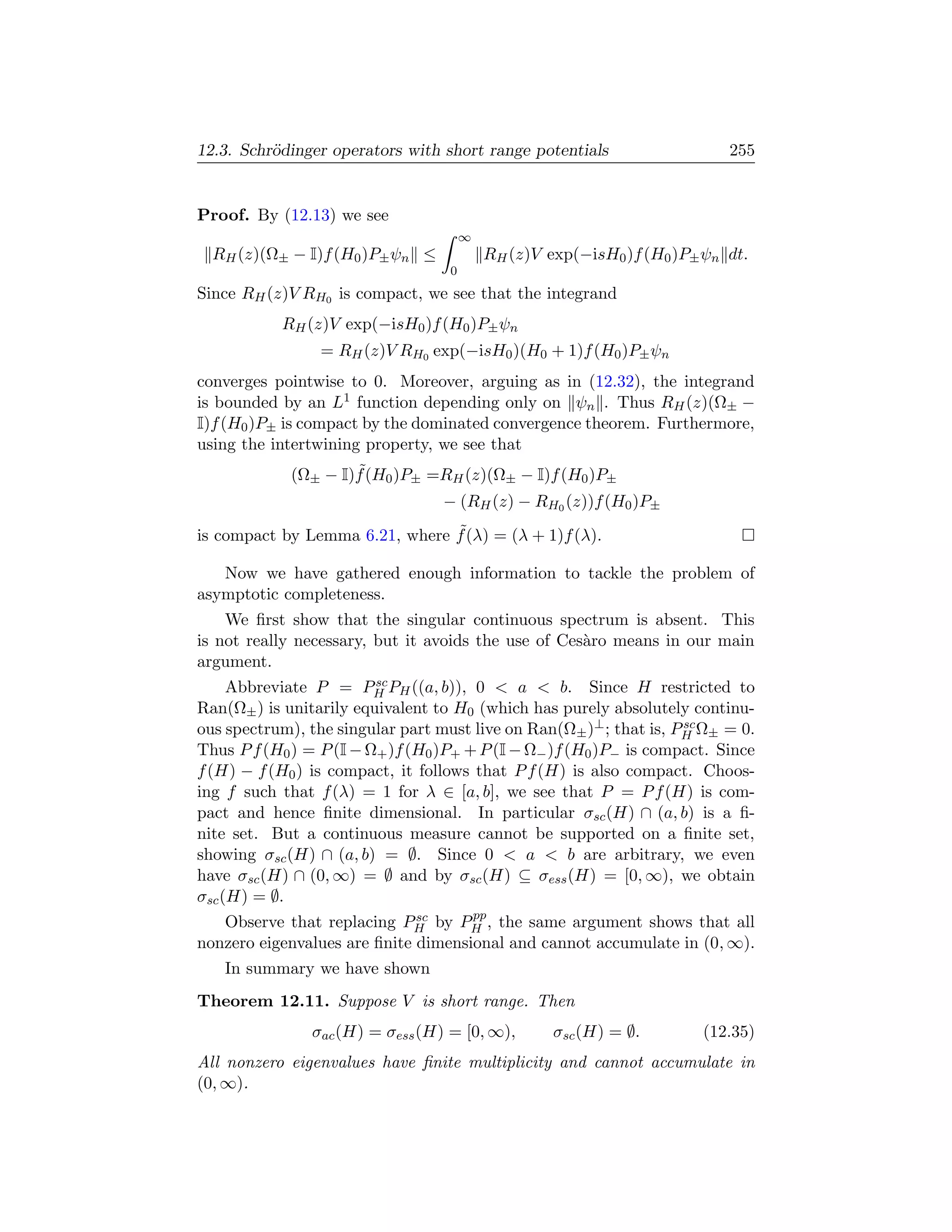 12.3. Schr¨dinger operators with short range potentials
          o                                                                255


Proof. By (12.13) we see
                                       ∞
  RH (z)(Ω± − I)f (H0 )P± ψn ≤             RH (z)V exp(−isH0 )f (H0 )P± ψn dt.
                                   0
Since RH (z)V RH0 is compact, we see that the integrand
           RH (z)V exp(−isH0 )f (H0 )P± ψn
                 = RH (z)V RH0 exp(−isH0 )(H0 + 1)f (H0 )P± ψn
converges pointwise to 0. Moreover, arguing as in (12.32), the integrand
is bounded by an L1 function depending only on ψn . Thus RH (z)(Ω± −
I)f (H0 )P± is compact by the dominated convergence theorem. Furthermore,
using the intertwining property, we see that
                     ˜
             (Ω± − I)f (H0 )P± =RH (z)(Ω± − I)f (H0 )P±
                                  − (RH (z) − RH0 (z))f (H0 )P±
                                ˜
is compact by Lemma 6.21, where f (λ) = (λ + 1)f (λ).

   Now we have gathered enough information to tackle the problem of
asymptotic completeness.
    We ﬁrst show that the singular continuous spectrum is absent. This
is not really necessary, but it avoids the use of Ces`ro means in our main
                                                     a
argument.
                         sc
     Abbreviate P = PH PH ((a, b)), 0  a  b. Since H restricted to
Ran(Ω± ) is unitarily equivalent to H0 (which has purely absolutely continu-
ous spectrum), the singular part must live on Ran(Ω± )⊥ ; that is, PH Ω± = 0.
                                                                    sc

Thus P f (H0 ) = P (I − Ω+ )f (H0 )P+ + P (I − Ω− )f (H0 )P− is compact. Since
f (H) − f (H0 ) is compact, it follows that P f (H) is also compact. Choos-
ing f such that f (λ) = 1 for λ ∈ [a, b], we see that P = P f (H) is com-
pact and hence ﬁnite dimensional. In particular σsc (H) ∩ (a, b) is a ﬁ-
nite set. But a continuous measure cannot be supported on a ﬁnite set,
showing σsc (H) ∩ (a, b) = ∅. Since 0  a  b are arbitrary, we even
have σsc (H) ∩ (0, ∞) = ∅ and by σsc (H) ⊆ σess (H) = [0, ∞), we obtain
σsc (H) = ∅.
                              sc     pp
   Observe that replacing PH by PH , the same argument shows that all
nonzero eigenvalues are ﬁnite dimensional and cannot accumulate in (0, ∞).
   In summary we have shown
Theorem 12.11. Suppose V is short range. Then
                σac (H) = σess (H) = [0, ∞),        σsc (H) = ∅.        (12.35)
All nonzero eigenvalues have ﬁnite multiplicity and cannot accumulate in
(0, ∞).
 