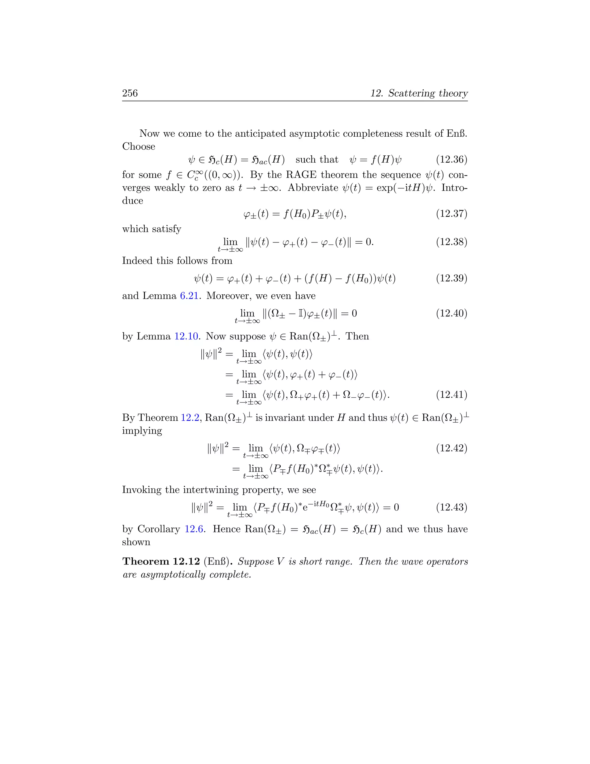 256                                                          12. Scattering theory


    Now we come to the anticipated asymptotic completeness result of Enß.
Choose
              ψ ∈ Hc (H) = Hac (H) such that ψ = f (H)ψ           (12.36)
for some f ∈ Cc∞ ((0, ∞)). By the RAGE theorem the sequence ψ(t) con-

verges weakly to zero as t → ±∞. Abbreviate ψ(t) = exp(−itH)ψ. Intro-
duce
                          ϕ± (t) = f (H0 )P± ψ(t),                (12.37)
which satisfy
                      lim ψ(t) − ϕ+ (t) − ϕ− (t) = 0.             (12.38)
                        t→±∞
Indeed this follows from
               ψ(t) = ϕ+ (t) + ϕ− (t) + (f (H) − f (H0 ))ψ(t)              (12.39)
and Lemma 6.21. Moreover, we even have
                                 lim   (Ω± − I)ϕ± (t) = 0                  (12.40)
                                t→±∞

by Lemma 12.10. Now suppose ψ ∈ Ran(Ω± )⊥ . Then
                        2
                    ψ       = lim ψ(t), ψ(t)
                                t→±∞
                            = lim ψ(t), ϕ+ (t) + ϕ− (t)
                                t→±∞
                            = lim ψ(t), Ω+ ϕ+ (t) + Ω− ϕ− (t) .            (12.41)
                                t→±∞

By Theorem 12.2, Ran(Ω± )⊥ is invariant under H and thus ψ(t) ∈ Ran(Ω± )⊥
implying
                            2
                    ψ           = lim ψ(t), Ω ϕ (t)                        (12.42)
                                  t→±∞
                                = lim P f (H0 )∗ Ω∗ ψ(t), ψ(t) .
                                  t→±∞
Invoking the intertwining property, we see
                ψ   2
                        = lim P f (H0 )∗ e−itH0 Ω∗ ψ, ψ(t) = 0             (12.43)
                            t→±∞
by Corollary 12.6. Hence Ran(Ω± ) = Hac (H) = Hc (H) and we thus have
shown
Theorem 12.12 (Enß). Suppose V is short range. Then the wave operators
are asymptotically complete.
 