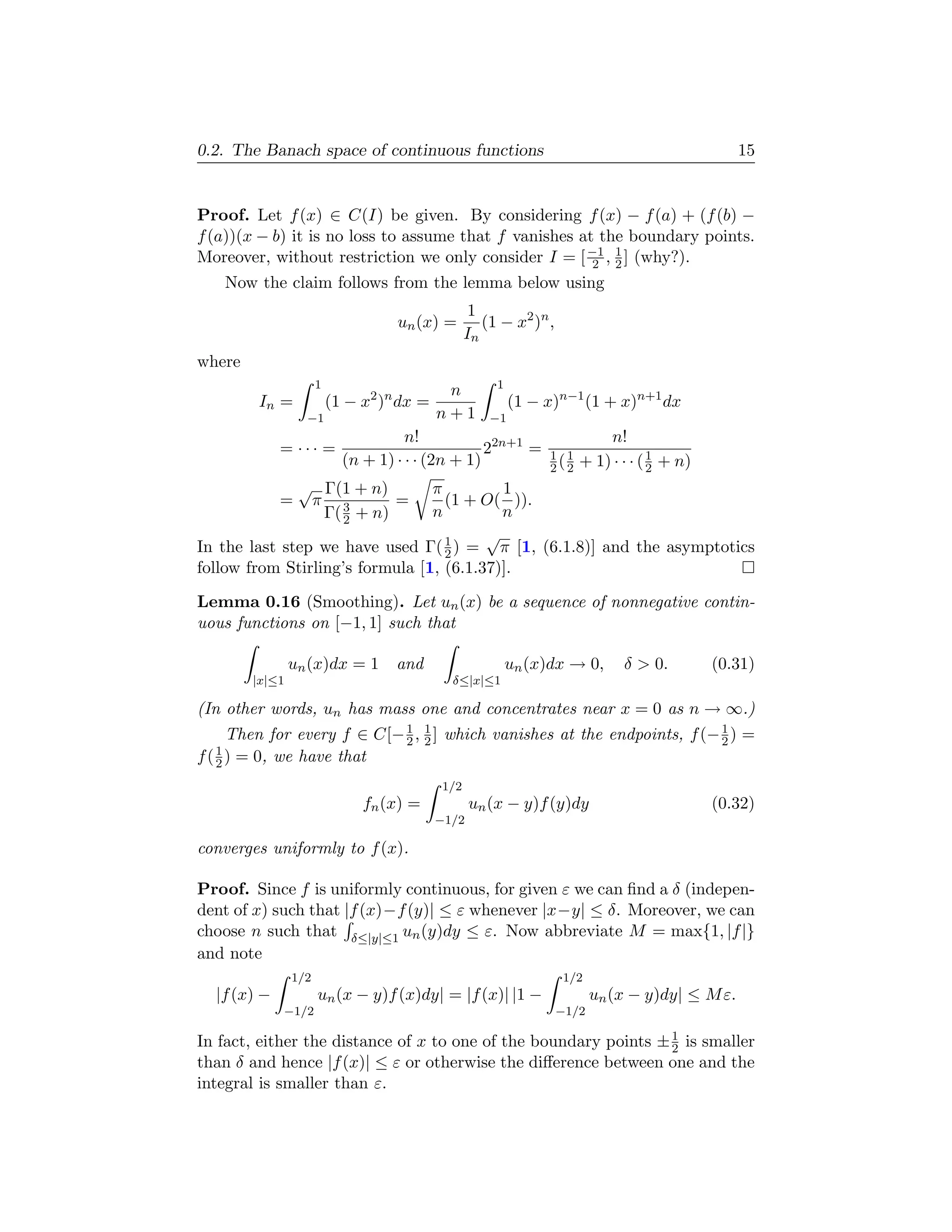 0.2. The Banach space of continuous functions                                                      15


Proof. Let f (x) ∈ C(I) be given. By considering f (x) − f (a) + (f (b) −
f (a))(x − b) it is no loss to assume that f vanishes at the boundary points.
Moreover, without restriction we only consider I = [ −1 , 1 ] (why?).
                                                        2 2
    Now the claim follows from the lemma below using
                                                    1
                                    un (x) =          (1 − x2 )n ,
                                                   In
where
                      1                                 1
                                             n
        In =              (1 − x2 )n dx =                   (1 − x)n−1 (1 + x)n+1 dx
                  −1                        n+1        −1
                                      n!                             n!
             = ··· =                               22n+1 = 1 1
                            (n + 1) · · · (2n + 1)         2 ( 2 + 1) · · · ( 1 + n)
                                                                              2
                 √ Γ(1 + n)      π         1
             =    π 3        =     (1 + O( )).
                   Γ( 2 + n)     n         n
                                         √
In the last step we have used Γ( 1 ) = π [1, (6.1.8)] and the asymptotics
                                   2
follow from Stirling’s formula [1, (6.1.37)].

Lemma 0.16 (Smoothing). Let un (x) be a sequence of nonnegative contin-
uous functions on [−1, 1] such that

                un (x)dx = 1        and                     un (x)dx → 0,       δ > 0.      (0.31)
        |x|≤1                                 δ≤|x|≤1

(In other words, un has mass one and concentrates near x = 0 as n → ∞.)
                             1
      Then for every f ∈ C[− 2 , 1 ] which vanishes at the endpoints, f (− 2 ) =
                                 2
                                                                           1

f ( 1 ) = 0, we have that
    2
                                             1/2
                               fn (x) =            un (x − y)f (y)dy                        (0.32)
                                            −1/2

converges uniformly to f (x).

Proof. Since f is uniformly continuous, for given ε we can ﬁnd a δ (indepen-
dent of x) such that |f (x)−f (y)| ≤ ε whenever |x−y| ≤ δ. Moreover, we can
choose n such that δ≤|y|≤1 un (y)dy ≤ ε. Now abbreviate M = max{1, |f |}
and note
                1/2                                                   1/2
  |f (x) −            un (x − y)f (x)dy| = |f (x)| |1 −                     un (x − y)dy| ≤ M ε.
             −1/2                                                    −1/2

In fact, either the distance of x to one of the boundary points ± 1 is smaller
                                                                  2
than δ and hence |f (x)| ≤ ε or otherwise the diﬀerence between one and the
integral is smaller than ε.
 