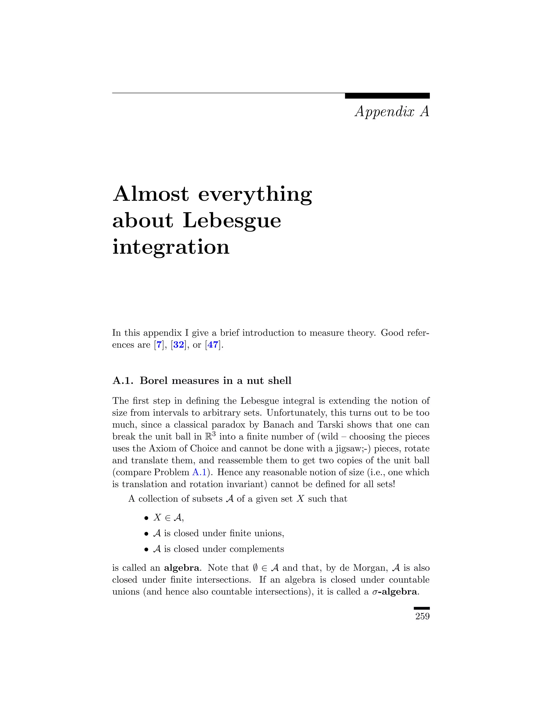 Appendix A




Almost everything
about Lebesgue
integration


In this appendix I give a brief introduction to measure theory. Good refer-
ences are [7], [32], or [47].


A.1. Borel measures in a nut shell
The ﬁrst step in deﬁning the Lebesgue integral is extending the notion of
size from intervals to arbitrary sets. Unfortunately, this turns out to be too
much, since a classical paradox by Banach and Tarski shows that one can
break the unit ball in R3 into a ﬁnite number of (wild – choosing the pieces
uses the Axiom of Choice and cannot be done with a jigsaw;-) pieces, rotate
and translate them, and reassemble them to get two copies of the unit ball
(compare Problem A.1). Hence any reasonable notion of size (i.e., one which
is translation and rotation invariant) cannot be deﬁned for all sets!
   A collection of subsets A of a given set X such that
       • X ∈ A,
       • A is closed under ﬁnite unions,
       • A is closed under complements
is called an algebra. Note that ∅ ∈ A and that, by de Morgan, A is also
closed under ﬁnite intersections. If an algebra is closed under countable
unions (and hence also countable intersections), it is called a σ-algebra.

                                                                          259
 