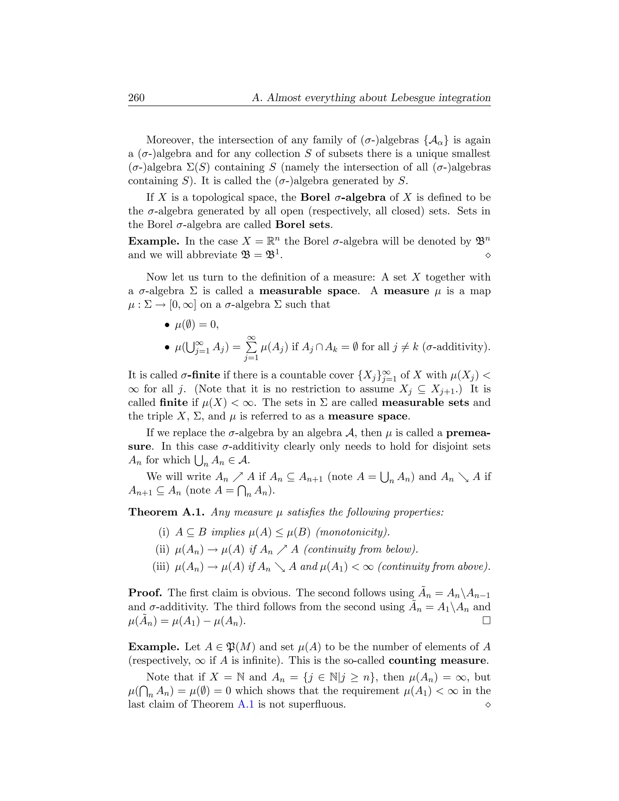260                            A. Almost everything about Lebesgue integration


    Moreover, the intersection of any family of (σ-)algebras {Aα } is again
a (σ-)algebra and for any collection S of subsets there is a unique smallest
(σ-)algebra Σ(S) containing S (namely the intersection of all (σ-)algebras
containing S). It is called the (σ-)algebra generated by S.
    If X is a topological space, the Borel σ-algebra of X is deﬁned to be
the σ-algebra generated by all open (respectively, all closed) sets. Sets in
the Borel σ-algebra are called Borel sets.
Example. In the case X = Rn the Borel σ-algebra will be denoted by Bn
and we will abbreviate B = B1 .

    Now let us turn to the deﬁnition of a measure: A set X together with
a σ-algebra Σ is called a measurable space. A measure µ is a map
µ : Σ → [0, ∞] on a σ-algebra Σ such that
        • µ(∅) = 0,
                              ∞
               ∞
        • µ(   j=1 Aj )   =         µ(Aj ) if Aj ∩ Ak = ∅ for all j = k (σ-additivity).
                              j=1

It is called σ-ﬁnite if there is a countable cover {Xj }∞ of X with µ(Xj ) 
                                                        j=1
∞ for all j. (Note that it is no restriction to assume Xj ⊆ Xj+1 .) It is
called ﬁnite if µ(X)  ∞. The sets in Σ are called measurable sets and
the triple X, Σ, and µ is referred to as a measure space.
   If we replace the σ-algebra by an algebra A, then µ is called a premea-
sure. In this case σ-additivity clearly only needs to hold for disjoint sets
An for which n An ∈ A.
   We will write An           A if An ⊆ An+1 (note A =          n An )   and An   A if
An+1 ⊆ An (note A =           n An ).

Theorem A.1. Any measure µ satisﬁes the following properties:
       (i) A ⊆ B implies µ(A) ≤ µ(B) (monotonicity).
      (ii) µ(An ) → µ(A) if An            A (continuity from below).
      (iii) µ(An ) → µ(A) if An           A and µ(A1 )  ∞ (continuity from above).

                                                            ˜
Proof. The ﬁrst claim is obvious. The second follows using An = An An−1
                                                          ˜
and σ-additivity. The third follows from the second using An = A1 An and
  ˜n ) = µ(A1 ) − µ(An ).
µ(A

Example. Let A ∈ P(M ) and set µ(A) to be the number of elements of A
(respectively, ∞ if A is inﬁnite). This is the so-called counting measure.
    Note that if X = N and An = {j ∈ N|j ≥ n}, then µ(An ) = ∞, but
µ( n An ) = µ(∅) = 0 which shows that the requirement µ(A1 )  ∞ in the
last claim of Theorem A.1 is not superﬂuous.
 