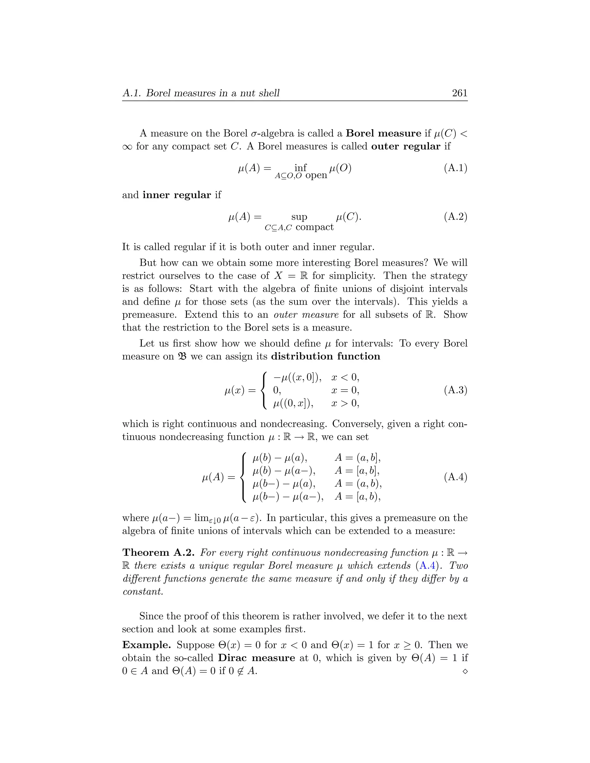 A.1. Borel measures in a nut shell                                         261


   A measure on the Borel σ-algebra is called a Borel measure if µ(C) 
∞ for any compact set C. A Borel measures is called outer regular if

                           µ(A) =        inf     µ(O)                    (A.1)
                                    A⊆O,O   open
and inner regular if

                        µ(A) =         sup      µ(C).                    (A.2)
                                 C⊆A,C  compact
It is called regular if it is both outer and inner regular.
    But how can we obtain some more interesting Borel measures? We will
restrict ourselves to the case of X = R for simplicity. Then the strategy
is as follows: Start with the algebra of ﬁnite unions of disjoint intervals
and deﬁne µ for those sets (as the sum over the intervals). This yields a
premeasure. Extend this to an outer measure for all subsets of R. Show
that the restriction to the Borel sets is a measure.
   Let us ﬁrst show how we should deﬁne µ for intervals: To every Borel
measure on B we can assign its distribution function
                            
                             −µ((x, 0]), x  0,
                    µ(x) =     0,          x = 0,                 (A.3)
                               µ((0, x]),  x  0,
                            

which is right continuous and nondecreasing. Conversely, given a right con-
tinuous nondecreasing function µ : R → R, we can set
                         
                          µ(b) − µ(a),
                                            A = (a, b],
                            µ(b) − µ(a−),    A = [a, b],
                         
                  µ(A) =                                              (A.4)
                          µ(b−) − µ(a),
                                            A = (a, b),
                            µ(b−) − µ(a−), A = [a, b),
                         

where µ(a−) = limε↓0 µ(a − ε). In particular, this gives a premeasure on the
algebra of ﬁnite unions of intervals which can be extended to a measure:

Theorem A.2. For every right continuous nondecreasing function µ : R →
R there exists a unique regular Borel measure µ which extends (A.4). Two
diﬀerent functions generate the same measure if and only if they diﬀer by a
constant.

    Since the proof of this theorem is rather involved, we defer it to the next
section and look at some examples ﬁrst.
Example. Suppose Θ(x) = 0 for x  0 and Θ(x) = 1 for x ≥ 0. Then we
obtain the so-called Dirac measure at 0, which is given by Θ(A) = 1 if
0 ∈ A and Θ(A) = 0 if 0 ∈ A.
 