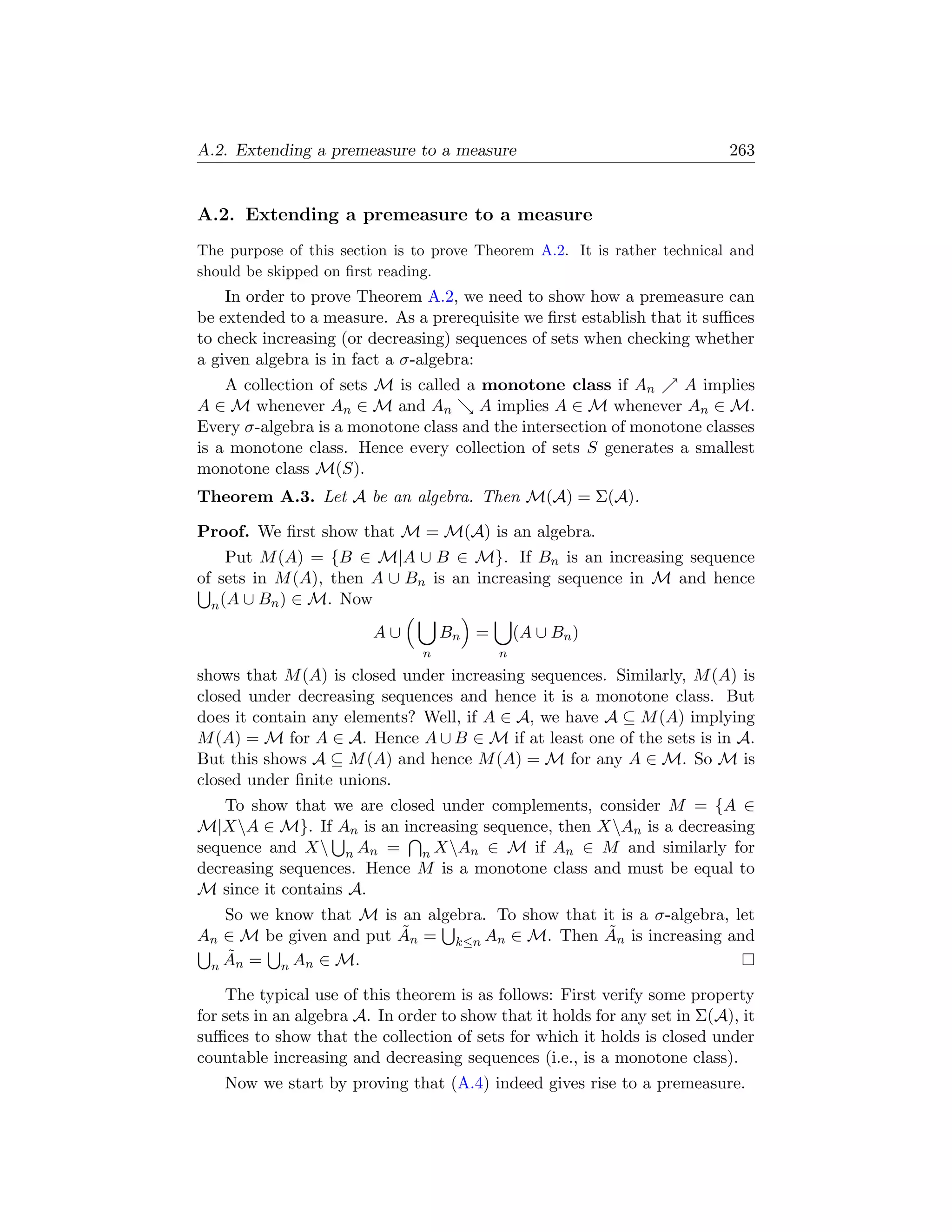 A.2. Extending a premeasure to a measure                                    263


A.2. Extending a premeasure to a measure
The purpose of this section is to prove Theorem A.2. It is rather technical and
should be skipped on ﬁrst reading.
    In order to prove Theorem A.2, we need to show how a premeasure can
be extended to a measure. As a prerequisite we ﬁrst establish that it suﬃces
to check increasing (or decreasing) sequences of sets when checking whether
a given algebra is in fact a σ-algebra:
    A collection of sets M is called a monotone class if An       A implies
A ∈ M whenever An ∈ M and An           A implies A ∈ M whenever An ∈ M.
Every σ-algebra is a monotone class and the intersection of monotone classes
is a monotone class. Hence every collection of sets S generates a smallest
monotone class M(S).
Theorem A.3. Let A be an algebra. Then M(A) = Σ(A).

Proof. We ﬁrst show that M = M(A) is an algebra.
     Put M (A) = {B ∈ M|A ∪ B ∈ M}. If Bn is an increasing sequence
of sets in M (A), then A ∪ Bn is an increasing sequence in M and hence
  n (A ∪ Bn ) ∈ M. Now

                         A∪         Bn =       (A ∪ Bn )
                                n          n
shows that M (A) is closed under increasing sequences. Similarly, M (A) is
closed under decreasing sequences and hence it is a monotone class. But
does it contain any elements? Well, if A ∈ A, we have A ⊆ M (A) implying
M (A) = M for A ∈ A. Hence A ∪ B ∈ M if at least one of the sets is in A.
But this shows A ⊆ M (A) and hence M (A) = M for any A ∈ M. So M is
closed under ﬁnite unions.
    To show that we are closed under complements, consider M = {A ∈
M|XA ∈ M}. If An is an increasing sequence, then XAn is a decreasing
sequence and X n An = n XAn ∈ M if An ∈ M and similarly for
decreasing sequences. Hence M is a monotone class and must be equal to
M since it contains A.
   So we know that M is an algebra. To show that it is a σ-algebra, let
                        ˜                         ˜
An ∈ M be given and put An = k≤n An ∈ M. Then An is increasing and
   ˜
 n An =   n An ∈ M.

    The typical use of this theorem is as follows: First verify some property
for sets in an algebra A. In order to show that it holds for any set in Σ(A), it
suﬃces to show that the collection of sets for which it holds is closed under
countable increasing and decreasing sequences (i.e., is a monotone class).
    Now we start by proving that (A.4) indeed gives rise to a premeasure.
 