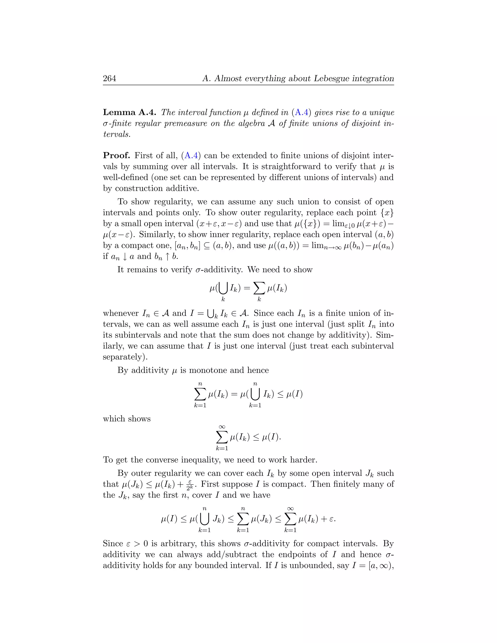 264                          A. Almost everything about Lebesgue integration


Lemma A.4. The interval function µ deﬁned in (A.4) gives rise to a unique
σ-ﬁnite regular premeasure on the algebra A of ﬁnite unions of disjoint in-
tervals.

Proof. First of all, (A.4) can be extended to ﬁnite unions of disjoint inter-
vals by summing over all intervals. It is straightforward to verify that µ is
well-deﬁned (one set can be represented by diﬀerent unions of intervals) and
by construction additive.
    To show regularity, we can assume any such union to consist of open
intervals and points only. To show outer regularity, replace each point {x}
by a small open interval (x+ε, x−ε) and use that µ({x}) = limε↓0 µ(x+ε)−
µ(x−ε). Similarly, to show inner regularity, replace each open interval (a, b)
by a compact one, [an , bn ] ⊆ (a, b), and use µ((a, b)) = limn→∞ µ(bn )−µ(an )
if an ↓ a and bn ↑ b.
      It remains to verify σ-additivity. We need to show

                                  µ(       Ik ) =            µ(Ik )
                                       k                k

whenever In ∈ A and I = k Ik ∈ A. Since each In is a ﬁnite union of in-
tervals, we can as well assume each In is just one interval (just split In into
its subintervals and note that the sum does not change by additivity). Sim-
ilarly, we can assume that I is just one interval (just treat each subinterval
separately).
      By additivity µ is monotone and hence
                          n                         n
                                  µ(Ik ) = µ(               Ik ) ≤ µ(I)
                         k=1                      k=1

which shows
                                       ∞
                                           µ(Ik ) ≤ µ(I).
                                    k=1
To get the converse inequality, we need to work harder.
    By outer regularity we can cover each Ik by some open interval Jk such
that µ(Jk ) ≤ µ(Ik ) + 2εk . First suppose I is compact. Then ﬁnitely many of
the Jk , say the ﬁrst n, cover I and we have
                              n               n                   ∞
                 µ(I) ≤ µ(         Jk ) ≤           µ(Jk ) ≤            µ(Ik ) + ε.
                             k=1             k=1                  k=1

Since ε  0 is arbitrary, this shows σ-additivity for compact intervals. By
additivity we can always add/subtract the endpoints of I and hence σ-
additivity holds for any bounded interval. If I is unbounded, say I = [a, ∞),
 