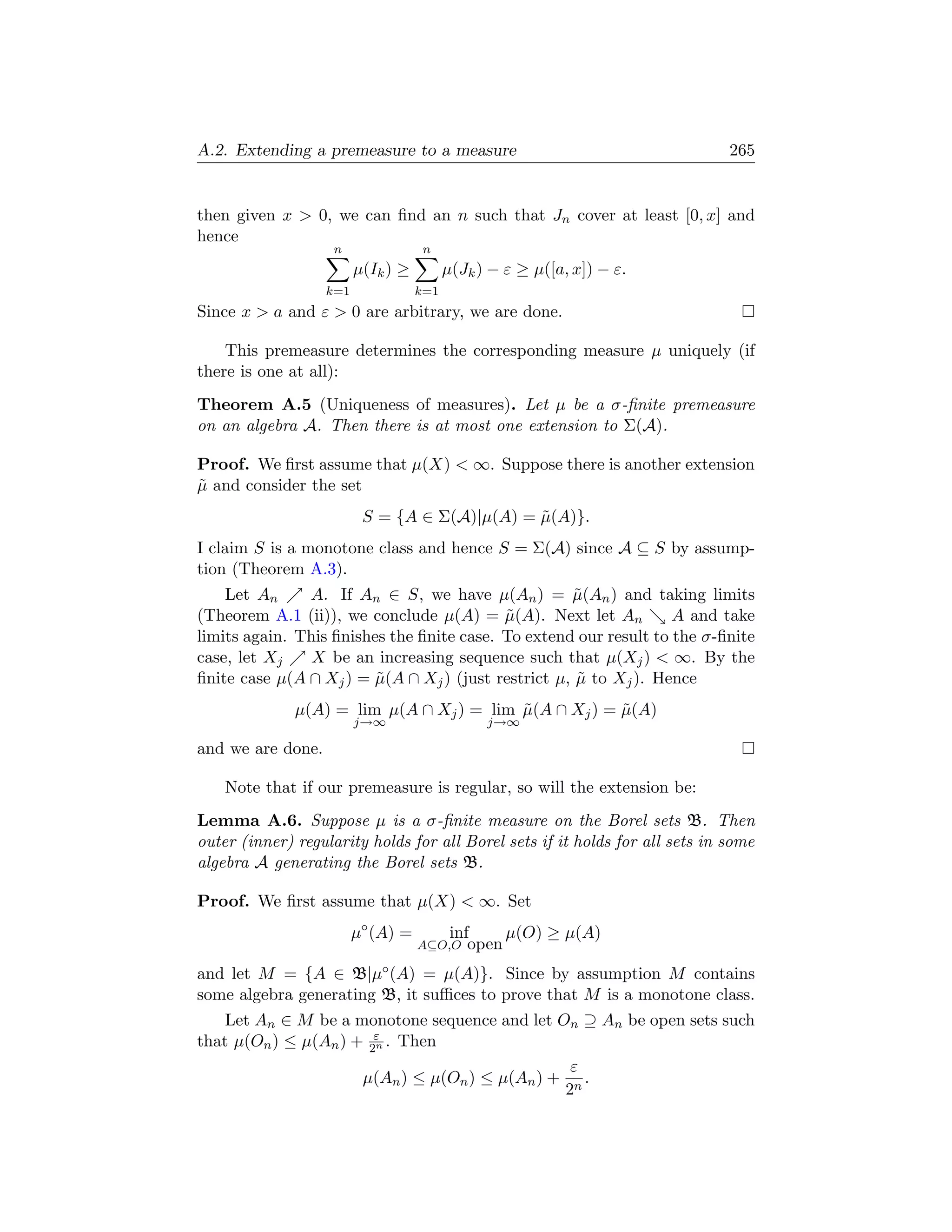 A.2. Extending a premeasure to a measure                                      265


then given x  0, we can ﬁnd an n such that Jn cover at least [0, x] and
hence
                    n                n
                         µ(Ik ) ≥         µ(Jk ) − ε ≥ µ([a, x]) − ε.
                   k=1              k=1
Since x  a and ε  0 are arbitrary, we are done.

    This premeasure determines the corresponding measure µ uniquely (if
there is one at all):
Theorem A.5 (Uniqueness of measures). Let µ be a σ-ﬁnite premeasure
on an algebra A. Then there is at most one extension to Σ(A).

Proof. We ﬁrst assume that µ(X)  ∞. Suppose there is another extension
µ and consider the set
˜
                          S = {A ∈ Σ(A)|µ(A) = µ(A)}.
                                               ˜
I claim S is a monotone class and hence S = Σ(A) since A ⊆ S by assump-
tion (Theorem A.3).
    Let An     A. If An ∈ S, we have µ(An ) = µ(An ) and taking limits
                                                     ˜
(Theorem A.1 (ii)), we conclude µ(A) = µ(A). Next let An
                                           ˜                       A and take
limits again. This ﬁnishes the ﬁnite case. To extend our result to the σ-ﬁnite
case, let Xj    X be an increasing sequence such that µ(Xj )  ∞. By the
ﬁnite case µ(A ∩ Xj ) = µ(A ∩ Xj ) (just restrict µ, µ to Xj ). Hence
                         ˜                           ˜
              µ(A) = lim µ(A ∩ Xj ) = lim µ(A ∩ Xj ) = µ(A)
                                          ˜            ˜
                         j→∞                    j→∞

and we are done.

    Note that if our premeasure is regular, so will the extension be:
Lemma A.6. Suppose µ is a σ-ﬁnite measure on the Borel sets B. Then
outer (inner) regularity holds for all Borel sets if it holds for all sets in some
algebra A generating the Borel sets B.

Proof. We ﬁrst assume that µ(X)  ∞. Set
                         µ◦ (A) =          inf     µ(O) ≥ µ(A)
                                    A⊆O,O     open
and let M = {A ∈ B|µ◦ (A) = µ(A)}. Since by assumption M contains
some algebra generating B, it suﬃces to prove that M is a monotone class.
    Let An ∈ M be a monotone sequence and let On ⊇ An be open sets such
that µ(On ) ≤ µ(An ) + 2ε . Then
                        n

                                                 ε
                      µ(An ) ≤ µ(On ) ≤ µ(An ) + n .
                                                2
 