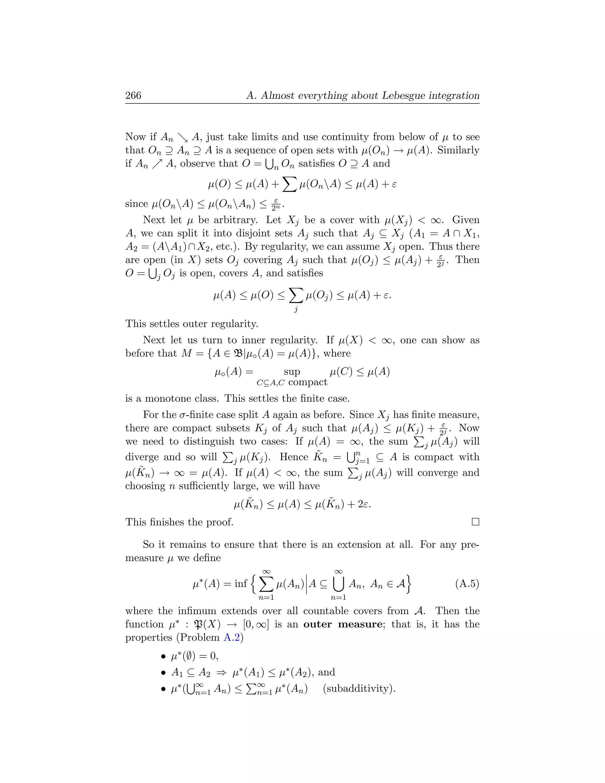 266                            A. Almost everything about Lebesgue integration


Now if An    A, just take limits and use continuity from below of µ to see
that On ⊇ An ⊇ A is a sequence of open sets with µ(On ) → µ(A). Similarly
if An   A, observe that O = n On satisﬁes O ⊇ A and
                   µ(O) ≤ µ(A) +                 µ(On A) ≤ µ(A) + ε
                                       ε
since µ(On A) ≤ µ(On An ) ≤         2n .
    Next let µ be arbitrary. Let Xj be a cover with µ(Xj )  ∞. Given
A, we can split it into disjoint sets Aj such that Aj ⊆ Xj (A1 = A ∩ X1 ,
A2 = (AA1 ) ∩ X2 , etc.). By regularity, we can assume Xj open. Thus there
are open (in X) sets Oj covering Aj such that µ(Oj ) ≤ µ(Aj ) + 2εj . Then
O = j Oj is open, covers A, and satisﬁes

                    µ(A) ≤ µ(O) ≤                 µ(Oj ) ≤ µ(A) + ε.
                                             j

This settles outer regularity.
    Next let us turn to inner regularity. If µ(X)  ∞, one can show as
before that M = {A ∈ B|µ◦ (A) = µ(A)}, where
                    µ◦ (A) =             sup      µ(C) ≤ µ(A)
                                 C⊆A,C    compact
is a monotone class. This settles the ﬁnite case.
    For the σ-ﬁnite case split A again as before. Since Xj has ﬁnite measure,
there are compact subsets Kj of Aj such that µ(Aj ) ≤ µ(Kj ) + 2εj . Now
we need to distinguish two cases: If µ(A) = ∞, the sum             j µ(Aj ) will
diverge and so will                       ˜ n = n ⊆ A is compact with
                        j µ(Kj ). Hence K          j=1
µ(K˜ n ) → ∞ = µ(A). If µ(A)  ∞, the sum
                                                    j µ(Aj ) will converge and
choosing n suﬃciently large, we will have
                           ˜                 ˜
                        µ(Kn ) ≤ µ(A) ≤ µ(Kn ) + 2ε.
This ﬁnishes the proof.

   So it remains to ensure that there is an extension at all. For any pre-
measure µ we deﬁne
                                  ∞                     ∞
                µ∗ (A) = inf           µ(An ) A ⊆            An , A n ∈ A   (A.5)
                                 n=1                   n=1
where the inﬁmum extends over all countable covers from A. Then the
function µ∗ : P(X) → [0, ∞] is an outer measure; that is, it has the
properties (Problem A.2)
       • µ∗ (∅) = 0,
       • A1 ⊆ A2 ⇒ µ∗ (A1 ) ≤ µ∗ (A2 ), and
                ∞                ∞
       • µ∗ (   n=1 An )   ≤          ∗
                                 n=1 µ (An )         (subadditivity).
 
