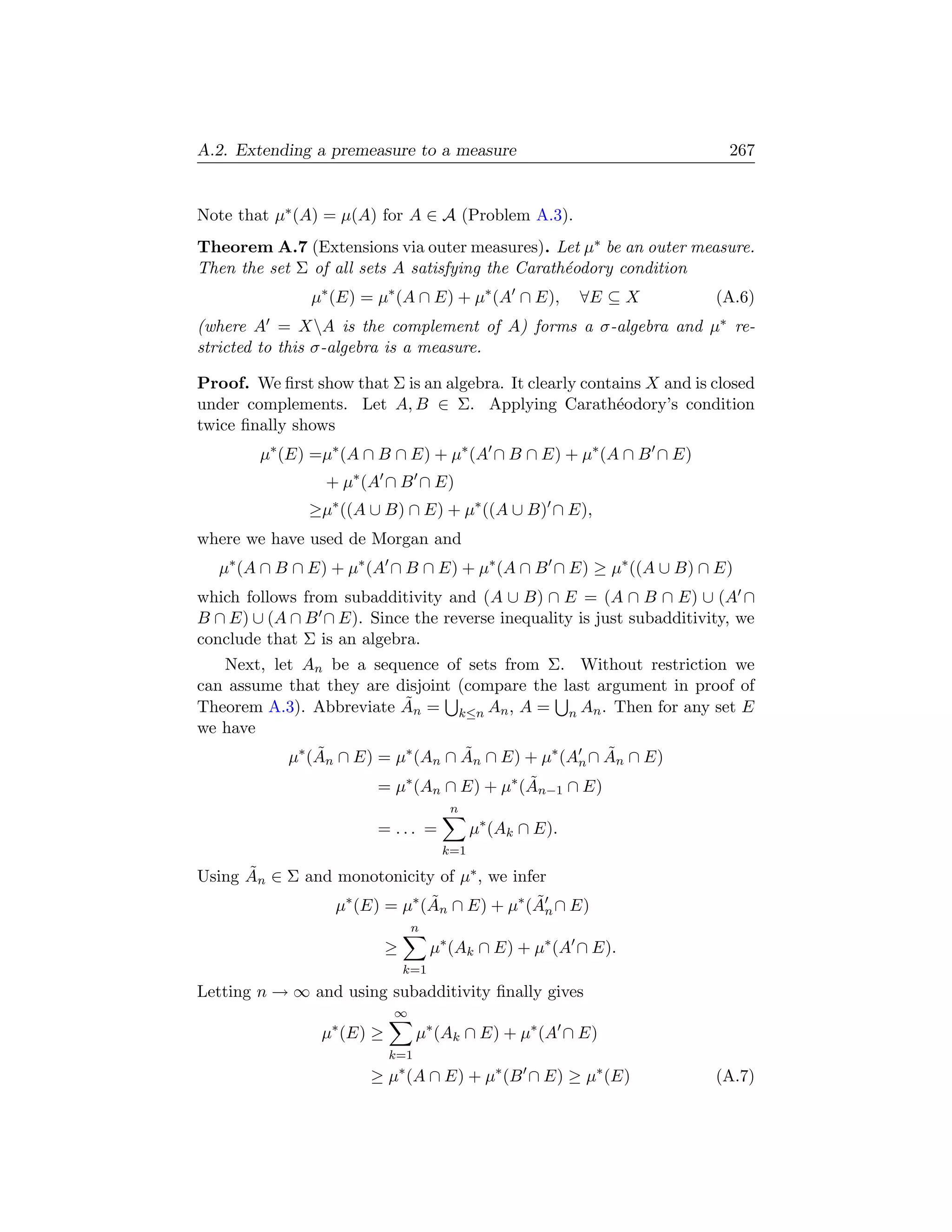 A.2. Extending a premeasure to a measure                                 267


Note that µ∗ (A) = µ(A) for A ∈ A (Problem A.3).
Theorem A.7 (Extensions via outer measures). Let µ∗ be an outer measure.
Then the set Σ of all sets A satisfying the Carath´odory condition
                                                  e
               µ∗ (E) = µ∗ (A ∩ E) + µ∗ (A ∩ E),            ∀E ⊆ X     (A.6)
(where A = XA is the complement of A) forms a σ-algebra and µ∗ re-
stricted to this σ-algebra is a measure.

Proof. We ﬁrst show that Σ is an algebra. It clearly contains X and is closed
under complements. Let A, B ∈ Σ. Applying Carath´odory’s condition
                                                          e
twice ﬁnally shows
        µ∗ (E) =µ∗ (A ∩ B ∩ E) + µ∗ (A ∩ B ∩ E) + µ∗ (A ∩ B ∩ E)
                 + µ∗ (A ∩ B ∩ E)
               ≥µ∗ ((A ∪ B) ∩ E) + µ∗ ((A ∪ B) ∩ E),
where we have used de Morgan and
   µ∗ (A ∩ B ∩ E) + µ∗ (A ∩ B ∩ E) + µ∗ (A ∩ B ∩ E) ≥ µ∗ ((A ∪ B) ∩ E)
which follows from subadditivity and (A ∪ B) ∩ E = (A ∩ B ∩ E) ∪ (A ∩
B ∩ E) ∪ (A ∩ B ∩ E). Since the reverse inequality is just subadditivity, we
conclude that Σ is an algebra.
   Next, let An be a sequence of sets from Σ. Without restriction we
can assume that they are disjoint (compare the last argument in proof of
                          ˜
Theorem A.3). Abbreviate An = k≤n An , A = n An . Then for any set E
we have
           µ∗ (An ∩ E) = µ∗ (An ∩ An ∩ E) + µ∗ (An ∩ An ∩ E)
               ˜                   ˜                 ˜
                        = µ∗ (An ∩ E) + µ∗ (An−1 ∩ E)
                                            ˜
                                        n
                        = ... =              µ∗ (Ak ∩ E).
                                       k=1
      ˜
Using An ∈ Σ and monotonicity of µ∗ , we infer
                 µ∗ (E) = µ∗ (An ∩ E) + µ∗ (An ∩ E)
                              ˜              ˜
                                 n
                            ≥         µ∗ (Ak ∩ E) + µ∗ (A ∩ E).
                                k=1
Letting n → ∞ and using subadditivity ﬁnally gives
                            ∞
                 µ∗ (E) ≥         µ∗ (Ak ∩ E) + µ∗ (A ∩ E)
                            k=1
                       ≥ µ∗ (A ∩ E) + µ∗ (B ∩ E) ≥ µ∗ (E)              (A.7)
 