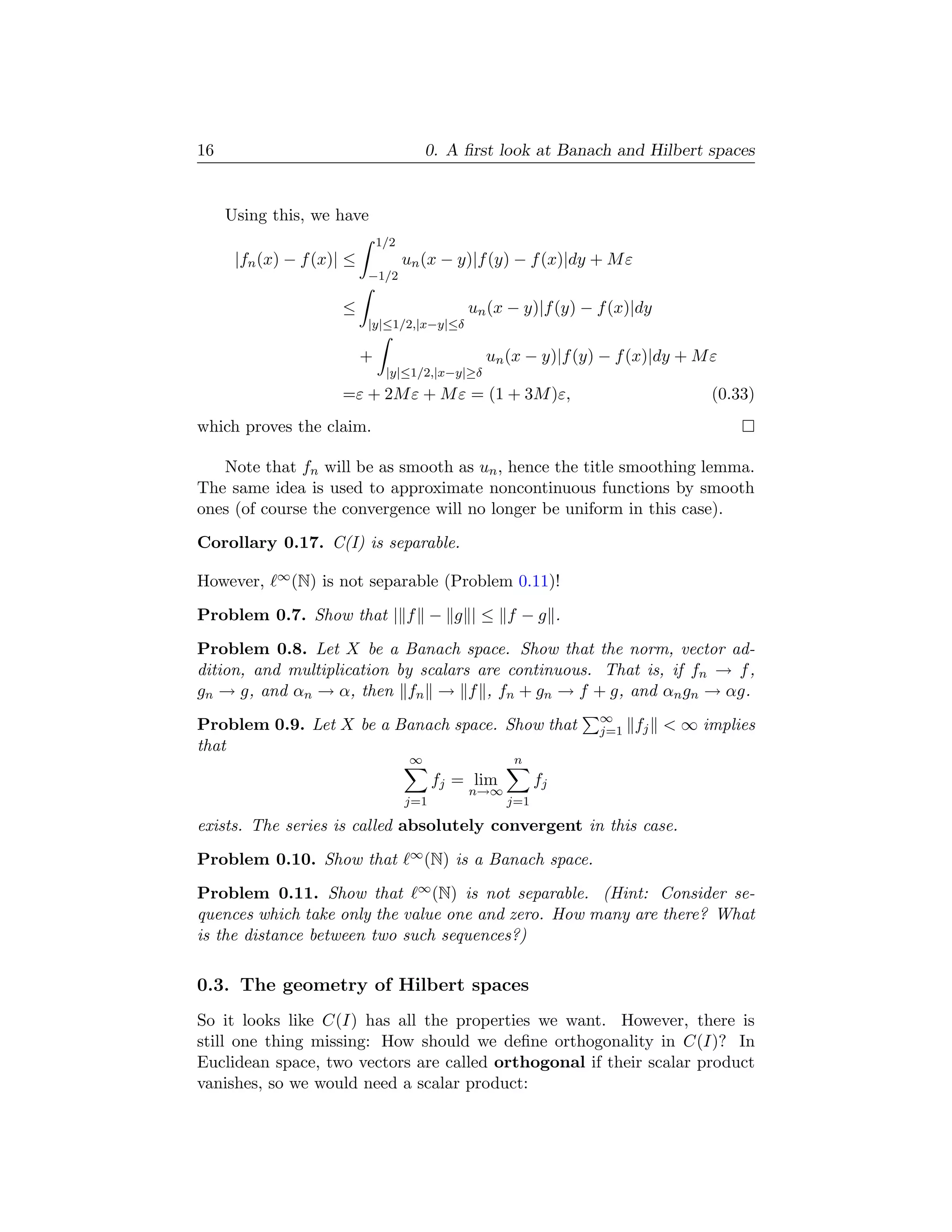16                                        0. A ﬁrst look at Banach and Hilbert spaces


     Using this, we have
                               1/2
      |fn (x) − f (x)| ≤             un (x − y)|f (y) − f (x)|dy + M ε
                           −1/2

                      ≤                        un (x − y)|f (y) − f (x)|dy
                           |y|≤1/2,|x−y|≤δ

                           +                      un (x − y)|f (y) − f (x)|dy + M ε
                                |y|≤1/2,|x−y|≥δ
                      =ε + 2M ε + M ε = (1 + 3M )ε,                               (0.33)
which proves the claim.

   Note that fn will be as smooth as un , hence the title smoothing lemma.
The same idea is used to approximate noncontinuous functions by smooth
ones (of course the convergence will no longer be uniform in this case).
Corollary 0.17. C(I) is separable.

However,    ∞ (N)   is not separable (Problem 0.11)!
Problem 0.7. Show that | f − g | ≤ f − g .
Problem 0.8. Let X be a Banach space. Show that the norm, vector ad-
dition, and multiplication by scalars are continuous. That is, if fn → f ,
gn → g, and αn → α, then fn → f , fn + gn → f + g, and αn gn → αg.
                                                                   ∞
Problem 0.9. Let X be a Banach space. Show that                    j=1   fj < ∞ implies
that
                                      ∞               n
                                           fj = lim         fj
                                               n→∞
                                     j=1              j=1

exists. The series is called absolutely convergent in this case.
Problem 0.10. Show that               ∞ (N)   is a Banach space.
Problem 0.11. Show that ∞ (N) is not separable. (Hint: Consider se-
quences which take only the value one and zero. How many are there? What
is the distance between two such sequences?)

0.3. The geometry of Hilbert spaces
So it looks like C(I) has all the properties we want. However, there is
still one thing missing: How should we deﬁne orthogonality in C(I)? In
Euclidean space, two vectors are called orthogonal if their scalar product
vanishes, so we would need a scalar product:
 