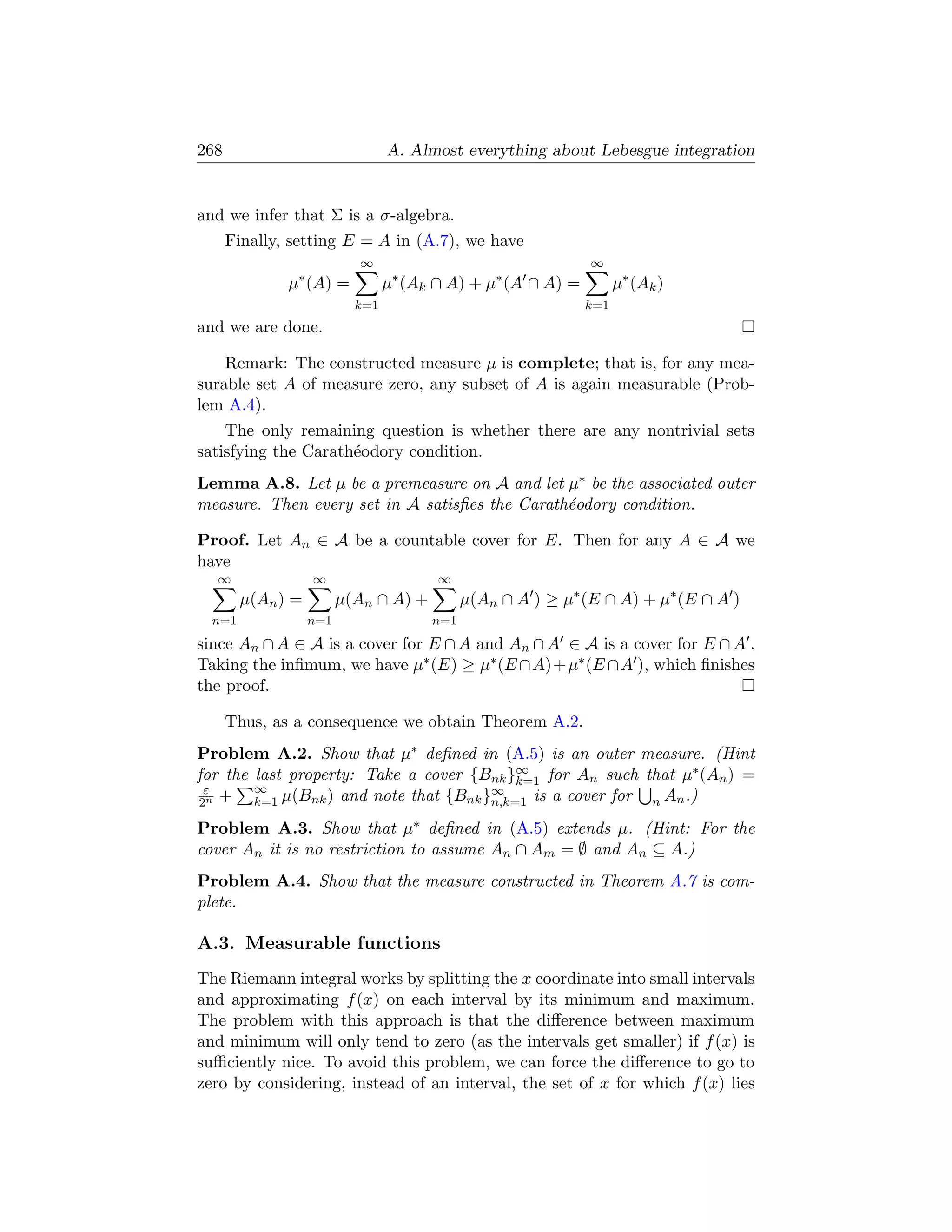 268                              A. Almost everything about Lebesgue integration


and we infer that Σ is a σ-algebra.
      Finally, setting E = A in (A.7), we have
                           ∞                                  ∞
               ∗                  ∗              ∗
              µ (A) =            µ (Ak ∩ A) + µ (A ∩ A) =          µ∗ (Ak )
                           k=1                               k=1
and we are done.

    Remark: The constructed measure µ is complete; that is, for any mea-
surable set A of measure zero, any subset of A is again measurable (Prob-
lem A.4).
    The only remaining question is whether there are any nontrivial sets
satisfying the Carath´odory condition.
                     e
Lemma A.8. Let µ be a premeasure on A and let µ∗ be the associated outer
measure. Then every set in A satisﬁes the Carath´odory condition.
                                                e

Proof. Let An ∈ A be a countable cover for E. Then for any A ∈ A we
have
  ∞                ∞                   ∞
        µ(An ) =         µ(An ∩ A) +         µ(An ∩ A ) ≥ µ∗ (E ∩ A) + µ∗ (E ∩ A )
  n=1              n=1                 n=1
since An ∩ A ∈ A is a cover for E ∩ A and An ∩ A ∈ A is a cover for E ∩ A .
Taking the inﬁmum, we have µ∗ (E) ≥ µ∗ (E ∩A)+µ∗ (E ∩A ), which ﬁnishes
the proof.

      Thus, as a consequence we obtain Theorem A.2.
Problem A.2. Show that µ∗ deﬁned in (A.5) is an outer measure. (Hint
for the last property: Take a cover {Bnk }∞ for An such that µ∗ (An ) =
                                            k=1
 ε      ∞                               ∞
2n +    k=1 µ(Bnk ) and note that {Bnk }n,k=1 is a cover for n An .)

Problem A.3. Show that µ∗ deﬁned in (A.5) extends µ. (Hint: For the
cover An it is no restriction to assume An ∩ Am = ∅ and An ⊆ A.)
Problem A.4. Show that the measure constructed in Theorem A.7 is com-
plete.

A.3. Measurable functions
The Riemann integral works by splitting the x coordinate into small intervals
and approximating f (x) on each interval by its minimum and maximum.
The problem with this approach is that the diﬀerence between maximum
and minimum will only tend to zero (as the intervals get smaller) if f (x) is
suﬃciently nice. To avoid this problem, we can force the diﬀerence to go to
zero by considering, instead of an interval, the set of x for which f (x) lies
 