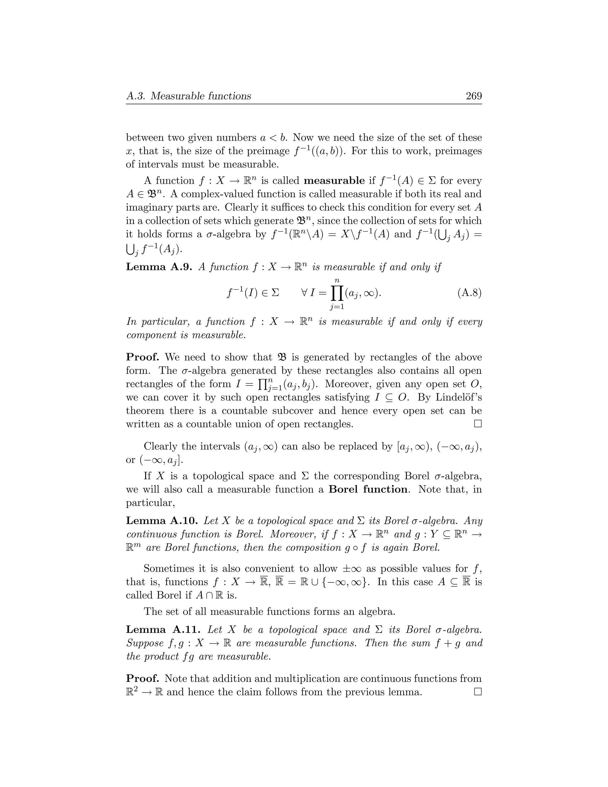 A.3. Measurable functions                                                     269


between two given numbers a  b. Now we need the size of the set of these
x, that is, the size of the preimage f −1 ((a, b)). For this to work, preimages
of intervals must be measurable.
    A function f : X → Rn is called measurable if f −1 (A) ∈ Σ for every
A ∈ Bn . A complex-valued function is called measurable if both its real and
imaginary parts are. Clearly it suﬃces to check this condition for every set A
in a collection of sets which generate Bn , since the collection of sets for which
it holds forms a σ-algebra by f −1 (Rn A) = Xf −1 (A) and f −1 ( j Aj ) =
     −1 (A ).
  jf       j

Lemma A.9. A function f : X → Rn is measurable if and only if
                                                n
                       f −1 (I) ∈ Σ     ∀I =        (aj , ∞).               (A.8)
                                               j=1
In particular, a function f : X → Rn is measurable if and only if every
component is measurable.

Proof. We need to show that B is generated by rectangles of the above
form. The σ-algebra generated by these rectangles also contains all open
rectangles of the form I = n (aj , bj ). Moreover, given any open set O,
                             j=1
we can cover it by such open rectangles satisfying I ⊆ O. By Lindel¨f’s
                                                                     o
theorem there is a countable subcover and hence every open set can be
written as a countable union of open rectangles.

    Clearly the intervals (aj , ∞) can also be replaced by [aj , ∞), (−∞, aj ),
or (−∞, aj ].
    If X is a topological space and Σ the corresponding Borel σ-algebra,
we will also call a measurable function a Borel function. Note that, in
particular,
Lemma A.10. Let X be a topological space and Σ its Borel σ-algebra. Any
continuous function is Borel. Moreover, if f : X → Rn and g : Y ⊆ Rn →
Rm are Borel functions, then the composition g ◦ f is again Borel.
    Sometimes it is also convenient to allow ±∞ as possible values for f ,
that is, functions f : X → R, R = R ∪ {−∞, ∞}. In this case A ⊆ R is
called Borel if A ∩ R is.
    The set of all measurable functions forms an algebra.
Lemma A.11. Let X be a topological space and Σ its Borel σ-algebra.
Suppose f, g : X → R are measurable functions. Then the sum f + g and
the product f g are measurable.

Proof. Note that addition and multiplication are continuous functions from
R2 → R and hence the claim follows from the previous lemma.
 