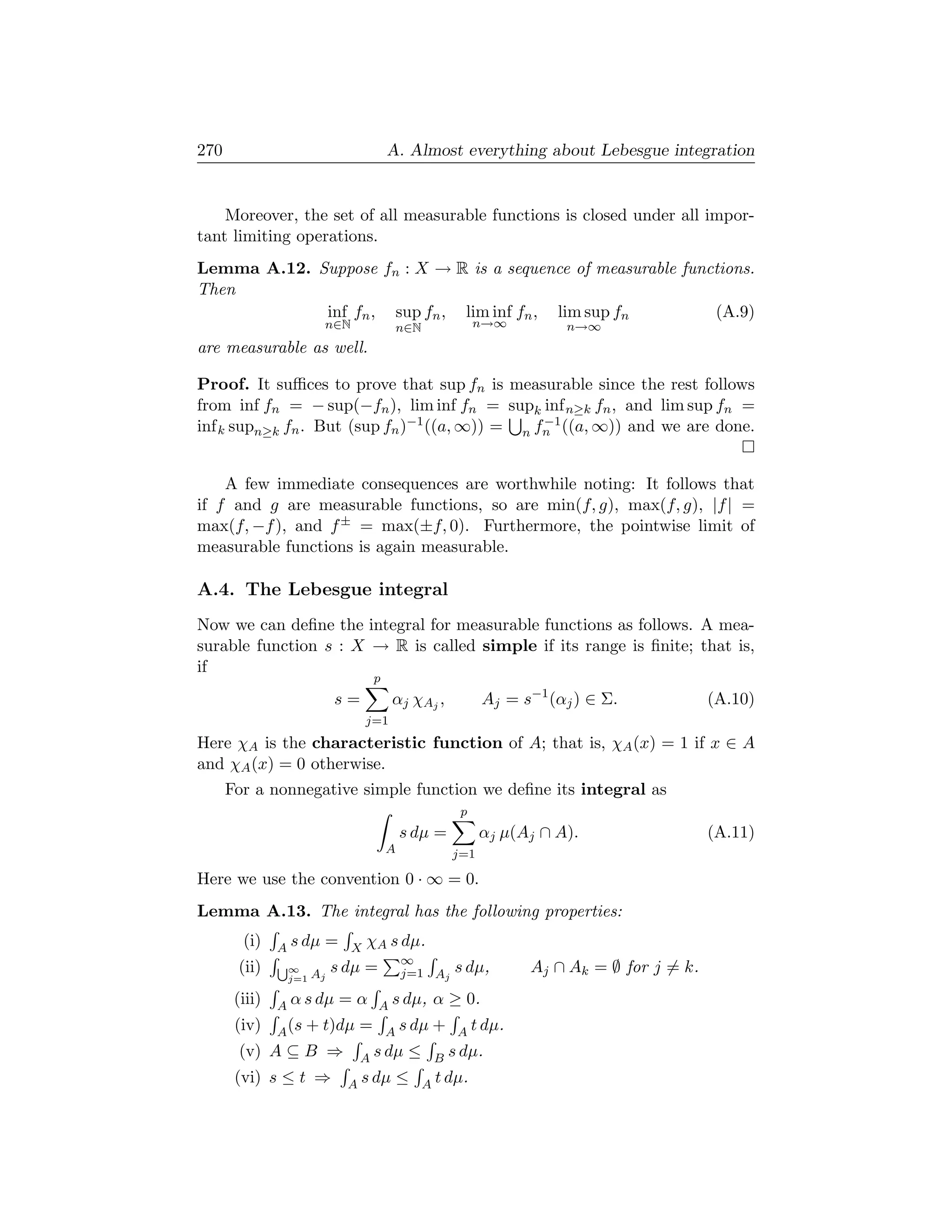 270                                  A. Almost everything about Lebesgue integration


    Moreover, the set of all measurable functions is closed under all impor-
tant limiting operations.
Lemma A.12. Suppose fn : X → R is a sequence of measurable functions.
Then
             inf fn , sup fn , lim inf fn , lim sup fn         (A.9)
                        n∈N              n∈N             n→∞         n→∞
are measurable as well.

Proof. It suﬃces to prove that sup fn is measurable since the rest follows
from inf fn = − sup(−fn ), lim inf fn = supk inf n≥k fn , and lim sup fn =
inf k supn≥k fn . But (sup fn )−1 ((a, ∞)) = n fn ((a, ∞)) and we are done.
                                                −1




    A few immediate consequences are worthwhile noting: It follows that
if f and g are measurable functions, so are min(f, g), max(f, g), |f | =
max(f, −f ), and f ± = max(±f, 0). Furthermore, the pointwise limit of
measurable functions is again measurable.

A.4. The Lebesgue integral
Now we can deﬁne the integral for measurable functions as follows. A mea-
surable function s : X → R is called simple if its range is ﬁnite; that is,
if
                                 p
                          s=         α j χA j ,           Aj = s−1 (αj ) ∈ Σ.            (A.10)
                               j=1
Here χA is the characteristic function of A; that is, χA (x) = 1 if x ∈ A
and χA (x) = 0 otherwise.
      For a nonnegative simple function we deﬁne its integral as
                                                     p
                                         s dµ =           αj µ(Aj ∩ A).                  (A.11)
                                     A              j=1

Here we use the convention 0 · ∞ = 0.
Lemma A.13. The integral has the following properties:
        (i)    A s dµ = X χA s dµ.
       (ii)    S∞      s dµ = ∞ Aj
                               j=1                  s dµ,       Aj ∩ Ak = ∅ for j = k.
                j=1 Aj

       (iii)   A α s dµ   =α     A s dµ,        α ≥ 0.
       (iv)    A (s   + t)dµ =       A s dµ     +    A t dµ.
       (v) A ⊆ B ⇒            A s dµ      ≤     B   s dµ.
       (vi) s ≤ t ⇒        A s dµ        ≤     A t dµ.
 