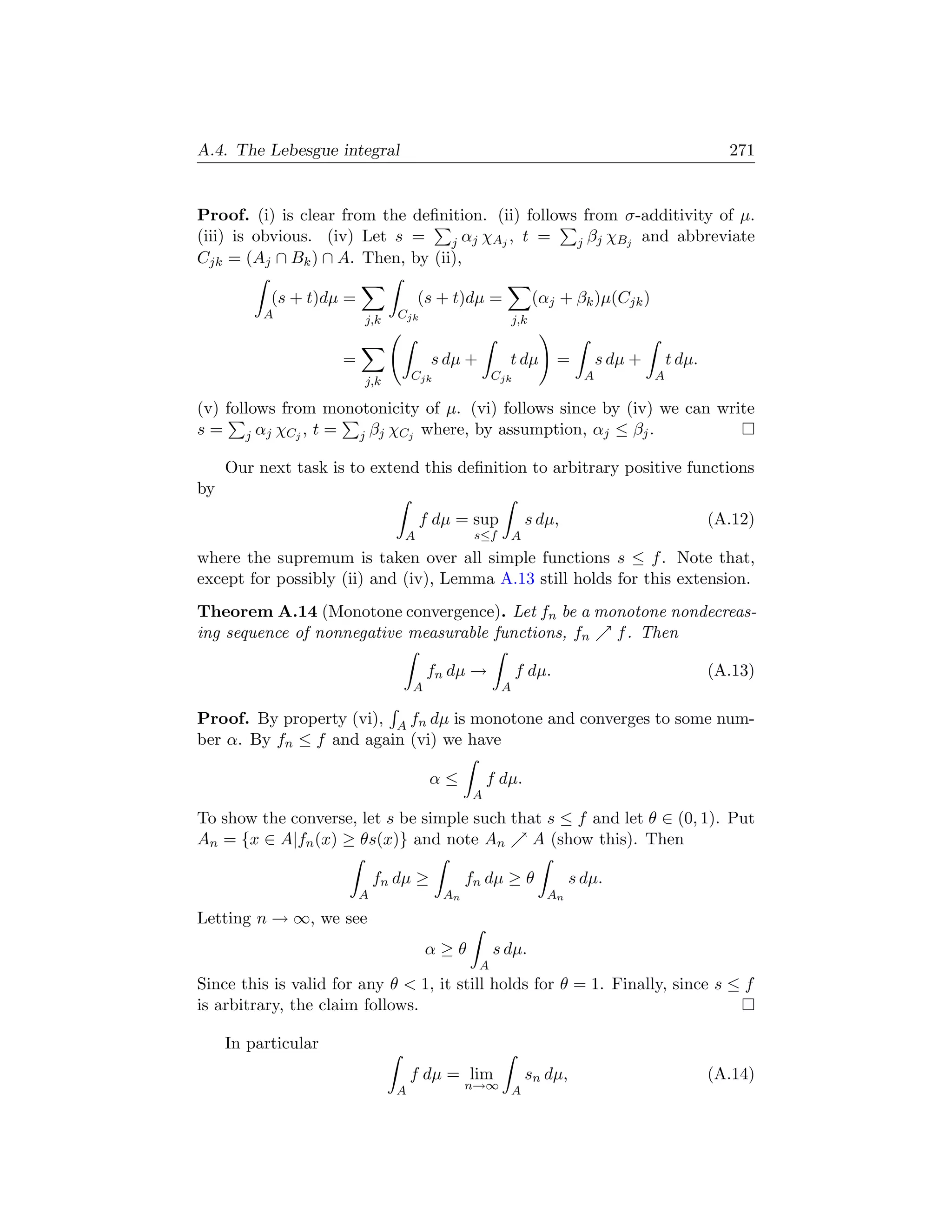 A.4. The Lebesgue integral                                                                         271


Proof. (i) is clear from the deﬁnition. (ii) follows from σ-additivity of µ.
(iii) is obvious. (iv) Let s =    j α j χA j , t =  j βj χBj and abbreviate
Cjk = (Aj ∩ Bk ) ∩ A. Then, by (ii),

           (s + t)dµ =               (s + t)dµ =               (αj + βk )µ(Cjk )
          A              j,k    Cjk                      j,k


                     =                 s dµ +         t dµ        =         s dµ +       t dµ.
                         j,k       Cjk              Cjk                 A            A

(v) follows from monotonicity of µ. (vi) follows since by (iv) we can write
s = j αj χCj , t = j βj χCj where, by assumption, αj ≤ βj .

     Our next task is to extend this deﬁnition to arbitrary positive functions
by
                                      f dµ = sup             s dµ,                               (A.12)
                                 A             s≤f       A
where the supremum is taken over all simple functions s ≤ f . Note that,
except for possibly (ii) and (iv), Lemma A.13 still holds for this extension.
Theorem A.14 (Monotone convergence). Let fn be a monotone nondecreas-
ing sequence of nonnegative measurable functions, fn f . Then

                                       fn dµ →            f dµ.                                  (A.13)
                                   A                 A

Proof. By property (vi), A fn dµ is monotone and converges to some num-
ber α. By fn ≤ f and again (vi) we have

                                       α≤          f dµ.
                                               A
To show the converse, let s be simple such that s ≤ f and let θ ∈ (0, 1). Put
An = {x ∈ A|fn (x) ≥ θs(x)} and note An       A (show this). Then

                             fn dµ ≥          fn dµ ≥ θ               s dµ.
                         A               An                      An
Letting n → ∞, we see
                                       α≥θ          s dµ.
                                                A
Since this is valid for any θ  1, it still holds for θ = 1. Finally, since s ≤ f
is arbitrary, the claim follows.

     In particular
                                   f dµ = lim                sn dµ,                              (A.14)
                               A              n→∞ A
 