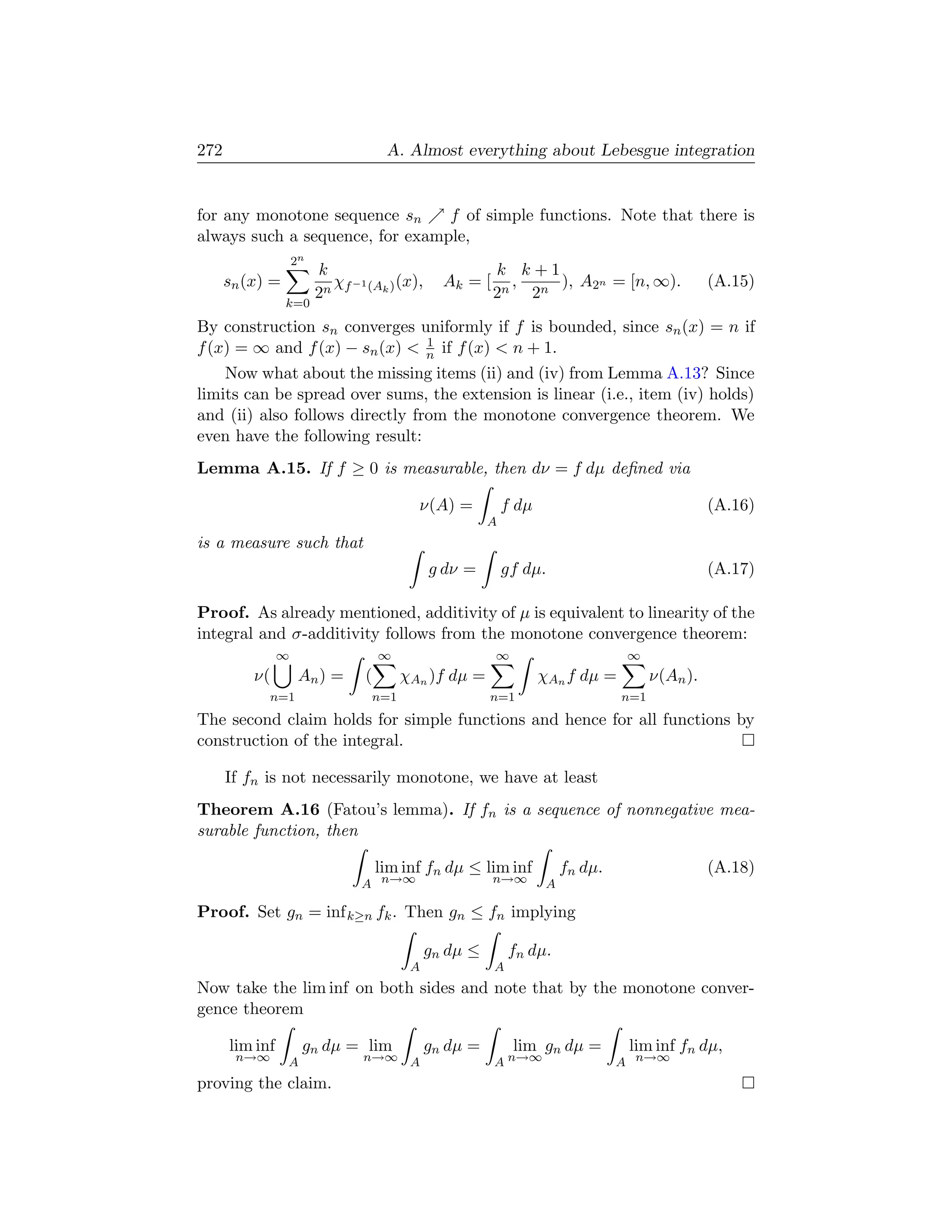 272                                  A. Almost everything about Lebesgue integration


for any monotone sequence sn     f of simple functions. Note that there is
always such a sequence, for example,
                    2n
                         k                                k k+1
      sn (x) =             χ −1     (x),         Ak = [     ,   ), A2n = [n, ∞).                  (A.15)
                         2n f (Ak )                       2n 2n
                 k=0

By construction sn converges uniformly if f is bounded, since sn (x) = n if
                               1
f (x) = ∞ and f (x) − sn (x)  n if f (x)  n + 1.
    Now what about the missing items (ii) and (iv) from Lemma A.13? Since
limits can be spread over sums, the extension is linear (i.e., item (iv) holds)
and (ii) also follows directly from the monotone convergence theorem. We
even have the following result:
Lemma A.15. If f ≥ 0 is measurable, then dν = f dµ deﬁned via

                                            ν(A) =           f dµ                                 (A.16)
                                                         A
is a measure such that
                                               g dν =        gf dµ.                               (A.17)

Proof. As already mentioned, additivity of µ is equivalent to linearity of the
integral and σ-additivity follows from the monotone convergence theorem:
                ∞                   ∞                     ∞                        ∞
          ν(         An ) =     (         χAn )f dµ =               χAn f dµ =          ν(An ).
             n=1                    n=1                  n=1                      n=1
The second claim holds for simple functions and hence for all functions by
construction of the integral.

      If fn is not necessarily monotone, we have at least
Theorem A.16 (Fatou’s lemma). If fn is a sequence of nonnegative mea-
surable function, then

                                    lim inf fn dµ ≤ lim inf              fn dµ.                   (A.18)
                               A n→∞                      n→∞        A

Proof. Set gn = inf k≥n fk . Then gn ≤ fn implying

                                               gn dµ ≤        fn dµ.
                                           A              A
Now take the lim inf on both sides and note that by the monotone conver-
gence theorem

      lim inf        gn dµ = lim               gn dµ =        lim gn dµ =          lim inf fn dµ,
       n→∞       A             n→∞ A                      A n→∞                   A n→∞
proving the claim.
 