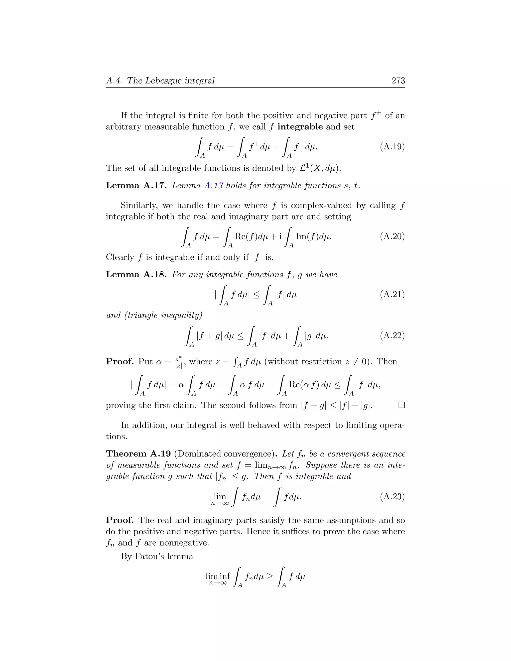A.4. The Lebesgue integral                                                                              273


    If the integral is ﬁnite for both the positive and negative part f ± of an
arbitrary measurable function f , we call f integrable and set

                                    f dµ =            f + dµ −            f − dµ.                   (A.19)
                                A                 A                   A
The set of all integrable functions is denoted by L1 (X, dµ).
Lemma A.17. Lemma A.13 holds for integrable functions s, t.

    Similarly, we handle the case where f is complex-valued by calling f
integrable if both the real and imaginary part are and setting

                              f dµ =            Re(f )dµ + i              Im(f )dµ.                 (A.20)
                          A                 A                         A
Clearly f is integrable if and only if |f | is.
Lemma A.18. For any integrable functions f , g we have

                                      |       f dµ| ≤           |f | dµ                             (A.21)
                                          A                 A
and (triangle inequality)

                                |f + g| dµ ≤              |f | dµ +            |g| dµ.              (A.22)
                            A                         A                    A

                    z∗
Proof. Put α =      |z| ,   where z =           Af    dµ (without restriction z = 0). Then

      |       f dµ| = α         f dµ =            α f dµ =            Re(α f ) dµ ≤          |f | dµ,
          A                 A                 A                   A                      A
proving the ﬁrst claim. The second follows from |f + g| ≤ |f | + |g|.

    In addition, our integral is well behaved with respect to limiting opera-
tions.
Theorem A.19 (Dominated convergence). Let fn be a convergent sequence
of measurable functions and set f = limn→∞ fn . Suppose there is an inte-
grable function g such that |fn | ≤ g. Then f is integrable and

                                      lim         fn dµ =         f dµ.                             (A.23)
                                     n→∞

Proof. The real and imaginary parts satisfy the same assumptions and so
do the positive and negative parts. Hence it suﬃces to prove the case where
fn and f are nonnegative.
    By Fatou’s lemma

                                    lim inf         fn dµ ≥           f dµ
                                    n→∞         A                 A
 
