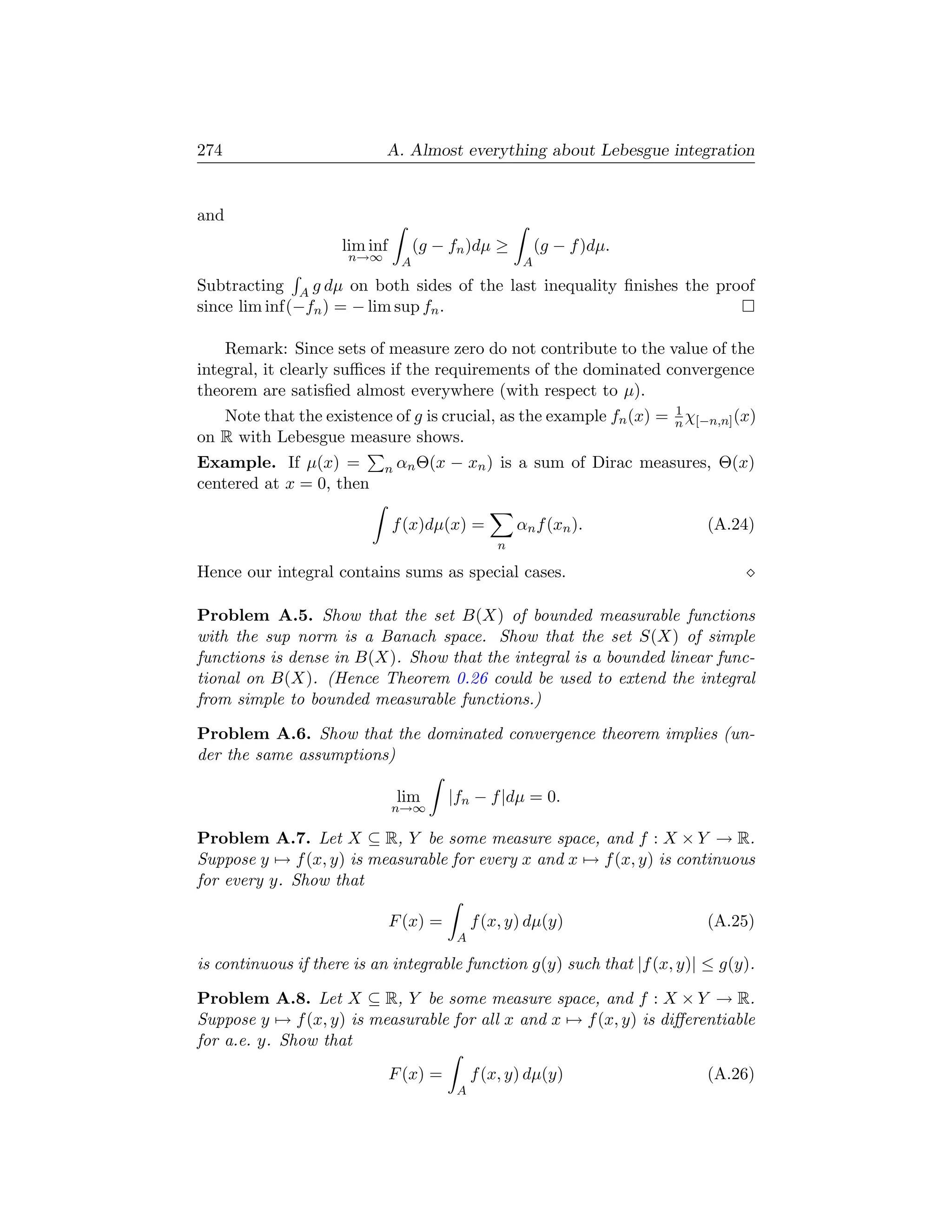 274                         A. Almost everything about Lebesgue integration


and
                     lim inf        (g − fn )dµ ≥          (g − f )dµ.
                      n→∞       A                      A
Subtracting A g dµ on both sides of the last inequality ﬁnishes the proof
since lim inf(−fn ) = − lim sup fn .

    Remark: Since sets of measure zero do not contribute to the value of the
integral, it clearly suﬃces if the requirements of the dominated convergence
theorem are satisﬁed almost everywhere (with respect to µ).
                                                                    1
   Note that the existence of g is crucial, as the example fn (x) = n χ[−n,n] (x)
on R with Lebesgue measure shows.
Example. If µ(x) =          n αn Θ(x     − xn ) is a sum of Dirac measures, Θ(x)
centered at x = 0, then

                               f (x)dµ(x) =           αn f (xn ).          (A.24)
                                                  n

Hence our integral contains sums as special cases.

Problem A.5. Show that the set B(X) of bounded measurable functions
with the sup norm is a Banach space. Show that the set S(X) of simple
functions is dense in B(X). Show that the integral is a bounded linear func-
tional on B(X). (Hence Theorem 0.26 could be used to extend the integral
from simple to bounded measurable functions.)

Problem A.6. Show that the dominated convergence theorem implies (un-
der the same assumptions)

                                lim      |fn − f |dµ = 0.
                               n→∞

Problem A.7. Let X ⊆ R, Y be some measure space, and f : X × Y → R.
Suppose y → f (x, y) is measurable for every x and x → f (x, y) is continuous
for every y. Show that

                               F (x) =        f (x, y) dµ(y)               (A.25)
                                          A

is continuous if there is an integrable function g(y) such that |f (x, y)| ≤ g(y).

Problem A.8. Let X ⊆ R, Y be some measure space, and f : X × Y → R.
Suppose y → f (x, y) is measurable for all x and x → f (x, y) is diﬀerentiable
for a.e. y. Show that
                               F (x) =        f (x, y) dµ(y)               (A.26)
                                          A
 