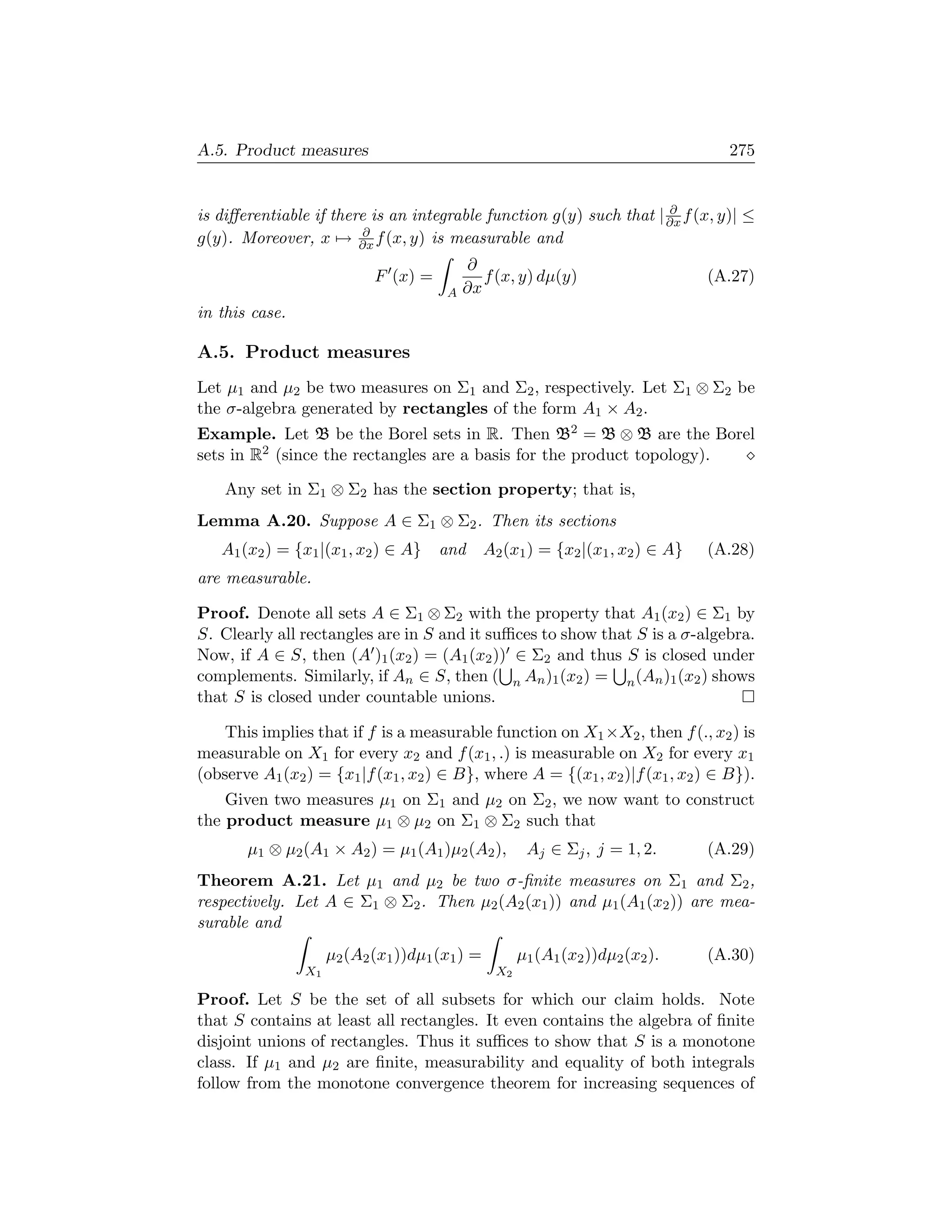 A.5. Product measures                                                               275


                                                                     ∂
is diﬀerentiable if there is an integrable function g(y) such that | ∂x f (x, y)| ≤
                         ∂
g(y). Moreover, x → ∂x f (x, y) is measurable and
                                           ∂
                            F (x) =           f (x, y) dµ(y)                      (A.27)
                                       A   ∂x
in this case.

A.5. Product measures
Let µ1 and µ2 be two measures on Σ1 and Σ2 , respectively. Let Σ1 ⊗ Σ2 be
the σ-algebra generated by rectangles of the form A1 × A2 .
Example. Let B be the Borel sets in R. Then B2 = B ⊗ B are the Borel
sets in R2 (since the rectangles are a basis for the product topology).

    Any set in Σ1 ⊗ Σ2 has the section property; that is,
Lemma A.20. Suppose A ∈ Σ1 ⊗ Σ2 . Then its sections
   A1 (x2 ) = {x1 |(x1 , x2 ) ∈ A}    and       A2 (x1 ) = {x2 |(x1 , x2 ) ∈ A}   (A.28)
are measurable.

Proof. Denote all sets A ∈ Σ1 ⊗ Σ2 with the property that A1 (x2 ) ∈ Σ1 by
S. Clearly all rectangles are in S and it suﬃces to show that S is a σ-algebra.
Now, if A ∈ S, then (A )1 (x2 ) = (A1 (x2 )) ∈ Σ2 and thus S is closed under
complements. Similarly, if An ∈ S, then ( n An )1 (x2 ) = n (An )1 (x2 ) shows
that S is closed under countable unions.

    This implies that if f is a measurable function on X1 ×X2 , then f (., x2 ) is
measurable on X1 for every x2 and f (x1 , .) is measurable on X2 for every x1
(observe A1 (x2 ) = {x1 |f (x1 , x2 ) ∈ B}, where A = {(x1 , x2 )|f (x1 , x2 ) ∈ B}).
    Given two measures µ1 on Σ1 and µ2 on Σ2 , we now want to construct
the product measure µ1 ⊗ µ2 on Σ1 ⊗ Σ2 such that
       µ1 ⊗ µ2 (A1 × A2 ) = µ1 (A1 )µ2 (A2 ),          Aj ∈ Σj , j = 1, 2.        (A.29)
Theorem A.21. Let µ1 and µ2 be two σ-ﬁnite measures on Σ1 and Σ2 ,
respectively. Let A ∈ Σ1 ⊗ Σ2 . Then µ2 (A2 (x1 )) and µ1 (A1 (x2 )) are mea-
surable and
                     µ2 (A2 (x1 ))dµ1 (x1 ) =         µ1 (A1 (x2 ))dµ2 (x2 ).     (A.30)
                X1                               X2

Proof. Let S be the set of all subsets for which our claim holds. Note
that S contains at least all rectangles. It even contains the algebra of ﬁnite
disjoint unions of rectangles. Thus it suﬃces to show that S is a monotone
class. If µ1 and µ2 are ﬁnite, measurability and equality of both integrals
follow from the monotone convergence theorem for increasing sequences of
 