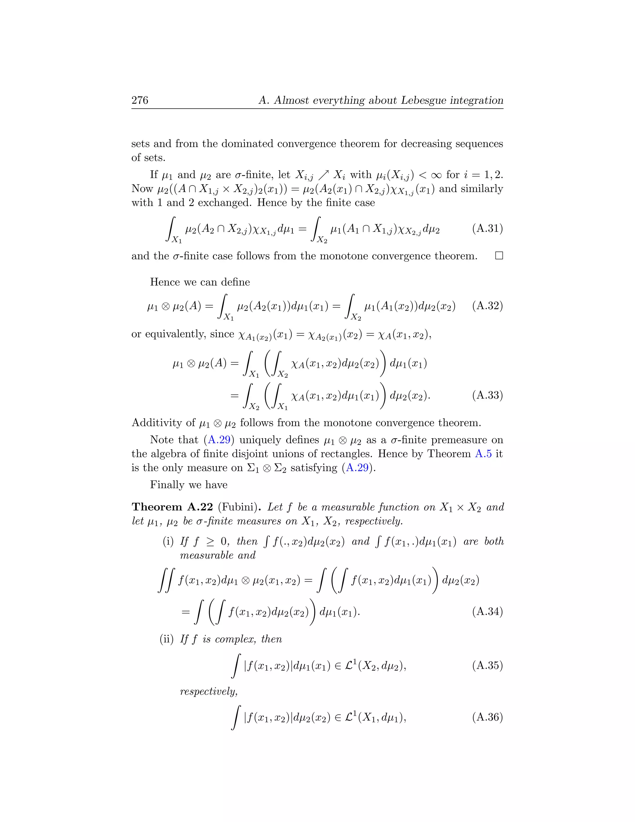 276                             A. Almost everything about Lebesgue integration


sets and from the dominated convergence theorem for decreasing sequences
of sets.
   If µ1 and µ2 are σ-ﬁnite, let Xi,j       Xi with µi (Xi,j )  ∞ for i = 1, 2.
Now µ2 ((A ∩ X1,j × X2,j )2 (x1 )) = µ2 (A2 (x1 ) ∩ X2,j )χX1,j (x1 ) and similarly
with 1 and 2 exchanged. Hence by the ﬁnite case

               µ2 (A2 ∩ X2,j )χX1,j dµ1 =            µ1 (A1 ∩ X1,j )χX2,j dµ2          (A.31)
          X1                                    X2

and the σ-ﬁnite case follows from the monotone convergence theorem.

      Hence we can deﬁne

   µ1 ⊗ µ2 (A) =            µ2 (A2 (x1 ))dµ1 (x1 ) =          µ1 (A1 (x2 ))dµ2 (x2 )   (A.32)
                       X1                                X2

or equivalently, since χA1 (x2 ) (x1 ) = χA2 (x1 ) (x2 ) = χA (x1 , x2 ),

          µ1 ⊗ µ2 (A) =                   χA (x1 , x2 )dµ2 (x2 ) dµ1 (x1 )
                              X1     X2

                        =                 χA (x1 , x2 )dµ1 (x1 ) dµ2 (x2 ).            (A.33)
                              X2     X1

Additivity of µ1 ⊗ µ2 follows from the monotone convergence theorem.
    Note that (A.29) uniquely deﬁnes µ1 ⊗ µ2 as a σ-ﬁnite premeasure on
the algebra of ﬁnite disjoint unions of rectangles. Hence by Theorem A.5 it
is the only measure on Σ1 ⊗ Σ2 satisfying (A.29).
      Finally we have
Theorem A.22 (Fubini). Let f be a measurable function on X1 × X2 and
let µ1 , µ2 be σ-ﬁnite measures on X1 , X2 , respectively.
        (i) If f ≥ 0, then          f (., x2 )dµ2 (x2 ) and       f (x1 , .)dµ1 (x1 ) are both
            measurable and

           f (x1 , x2 )dµ1 ⊗ µ2 (x1 , x2 ) =             f (x1 , x2 )dµ1 (x1 ) dµ2 (x2 )

            =           f (x1 , x2 )dµ2 (x2 ) dµ1 (x1 ).                               (A.34)

       (ii) If f is complex, then

                             |f (x1 , x2 )|dµ1 (x1 ) ∈ L1 (X2 , dµ2 ),                 (A.35)

           respectively,

                             |f (x1 , x2 )|dµ2 (x2 ) ∈ L1 (X1 , dµ1 ),                 (A.36)
 