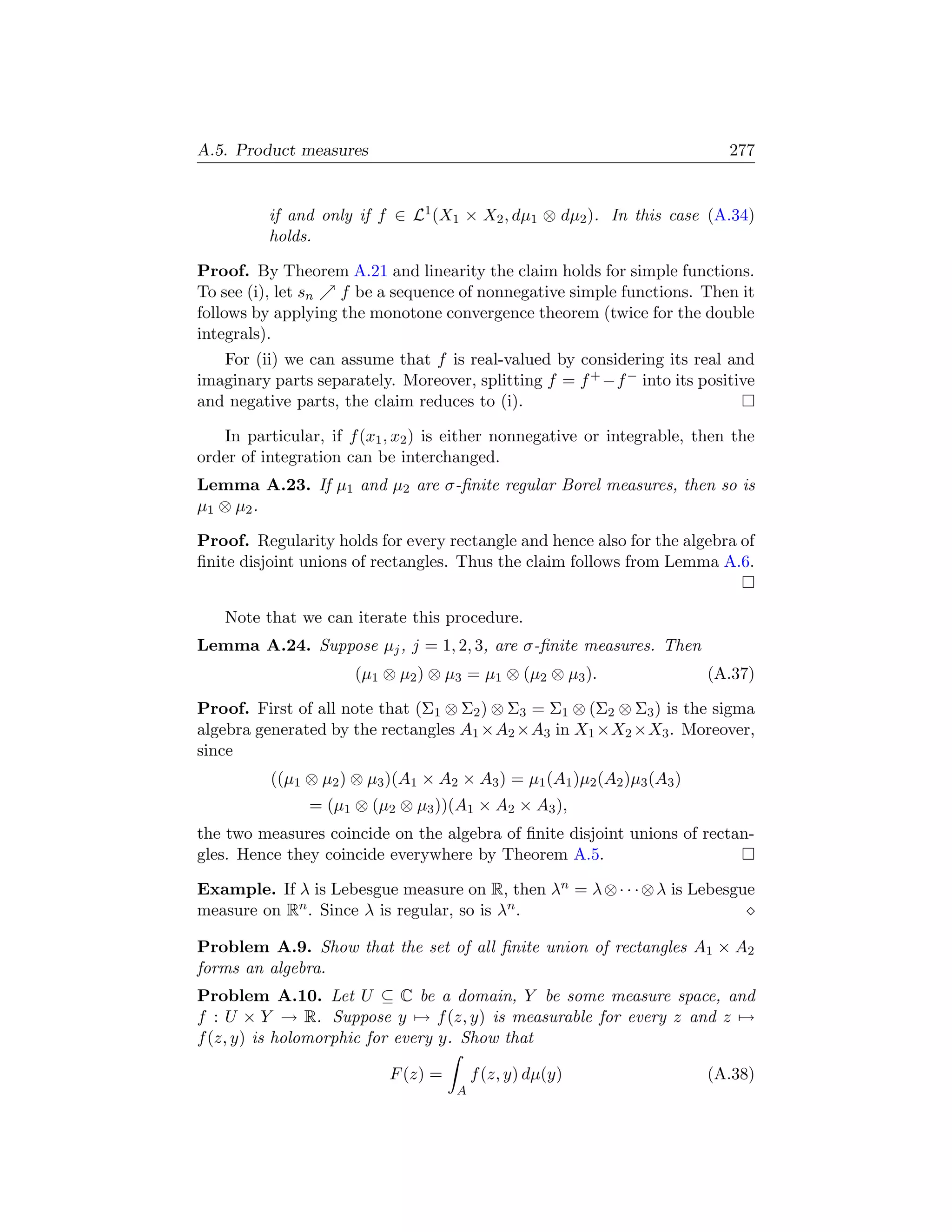A.5. Product measures                                                      277


          if and only if f ∈ L1 (X1 × X2 , dµ1 ⊗ dµ2 ). In this case (A.34)
          holds.

Proof. By Theorem A.21 and linearity the claim holds for simple functions.
To see (i), let sn  f be a sequence of nonnegative simple functions. Then it
follows by applying the monotone convergence theorem (twice for the double
integrals).
   For (ii) we can assume that f is real-valued by considering its real and
imaginary parts separately. Moreover, splitting f = f + −f − into its positive
and negative parts, the claim reduces to (i).

   In particular, if f (x1 , x2 ) is either nonnegative or integrable, then the
order of integration can be interchanged.
Lemma A.23. If µ1 and µ2 are σ-ﬁnite regular Borel measures, then so is
µ 1 ⊗ µ2 .

Proof. Regularity holds for every rectangle and hence also for the algebra of
ﬁnite disjoint unions of rectangles. Thus the claim follows from Lemma A.6.


   Note that we can iterate this procedure.
Lemma A.24. Suppose µj , j = 1, 2, 3, are σ-ﬁnite measures. Then
                      (µ1 ⊗ µ2 ) ⊗ µ3 = µ1 ⊗ (µ2 ⊗ µ3 ).                 (A.37)

Proof. First of all note that (Σ1 ⊗ Σ2 ) ⊗ Σ3 = Σ1 ⊗ (Σ2 ⊗ Σ3 ) is the sigma
algebra generated by the rectangles A1 ×A2 ×A3 in X1 ×X2 ×X3 . Moreover,
since
          ((µ1 ⊗ µ2 ) ⊗ µ3 )(A1 × A2 × A3 ) = µ1 (A1 )µ2 (A2 )µ3 (A3 )
               = (µ1 ⊗ (µ2 ⊗ µ3 ))(A1 × A2 × A3 ),
the two measures coincide on the algebra of ﬁnite disjoint unions of rectan-
gles. Hence they coincide everywhere by Theorem A.5.

Example. If λ is Lebesgue measure on R, then λn = λ ⊗ · · · ⊗ λ is Lebesgue
measure on Rn . Since λ is regular, so is λn .

Problem A.9. Show that the set of all ﬁnite union of rectangles A1 × A2
forms an algebra.
Problem A.10. Let U ⊆ C be a domain, Y be some measure space, and
f : U × Y → R. Suppose y → f (z, y) is measurable for every z and z →
f (z, y) is holomorphic for every y. Show that

                           F (z) =       f (z, y) dµ(y)                  (A.38)
                                     A
 