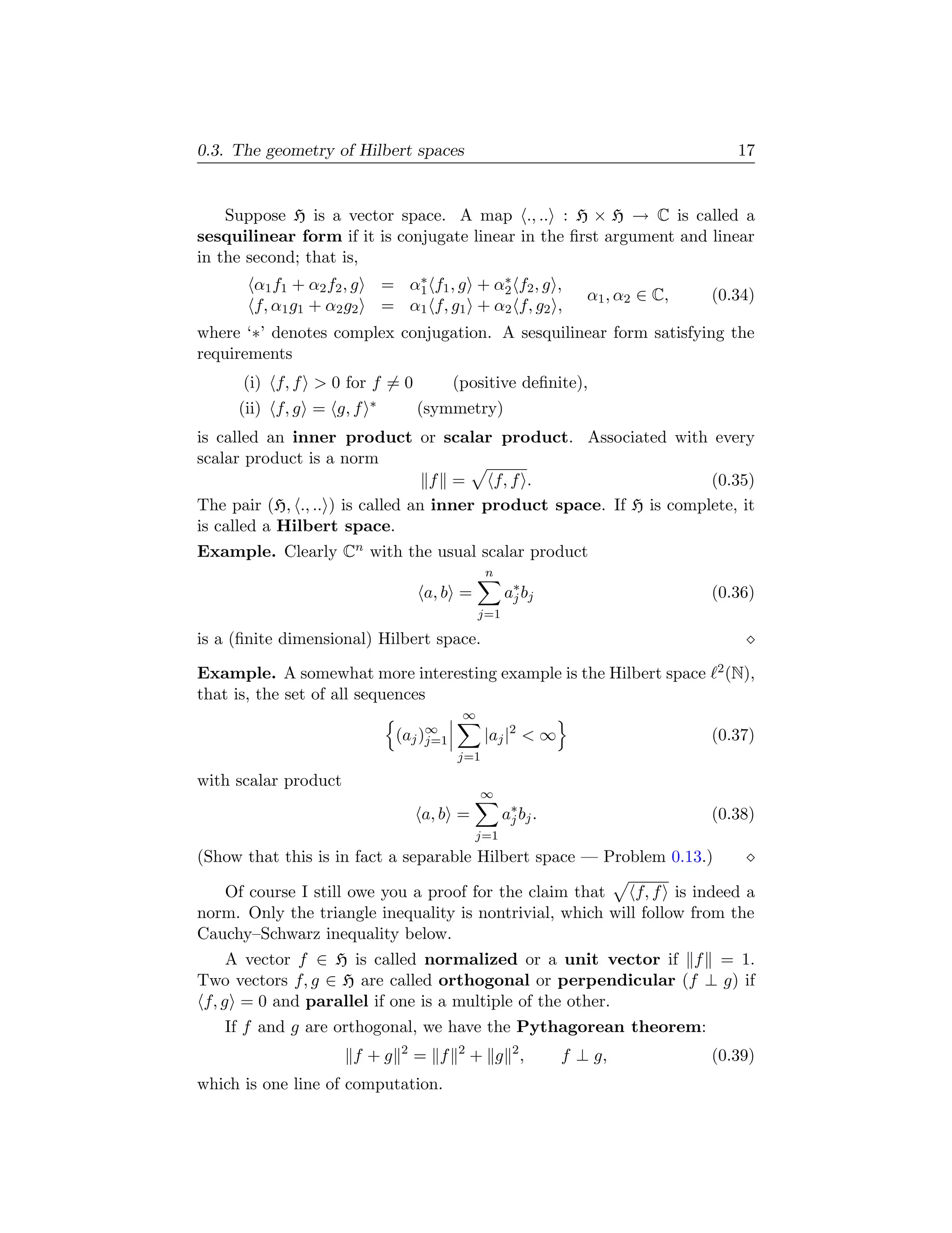 0.3. The geometry of Hilbert spaces                                                   17


    Suppose H is a vector space. A map ., .. : H × H → C is called a
sesquilinear form if it is conjugate linear in the ﬁrst argument and linear
in the second; that is,
       α1 f1 + α2 f2 , g          ∗           ∗
                               = α1 f1 , g + α2 f2 , g ,
                                                                    α1 , α2 ∈ C,   (0.34)
       f, α1 g1 + α2 g2        = α1 f, g1 + α2 f, g2 ,
where ‘∗’ denotes complex conjugation. A sesquilinear form satisfying the
requirements
      (i) f, f > 0 for f = 0                (positive deﬁnite),
     (ii) f, g = g, f      ∗         (symmetry)
is called an inner product or scalar product. Associated with every
scalar product is a norm
                                  f =    f, f .                     (0.35)
The pair (H, ., .. ) is called an inner product space. If H is complete, it
is called a Hilbert space.
Example. Clearly Cn with the usual scalar product
                                                  n
                                     a, b =            a∗ bj
                                                        j                          (0.36)
                                                 j=1

is a (ﬁnite dimensional) Hilbert space.

Example. A somewhat more interesting example is the Hilbert space                  2 (N),

that is, the set of all sequences
                                             ∞
                                 (aj )∞
                                      j=1         |aj |2 < ∞                       (0.37)
                                            j=1

with scalar product
                                                 ∞
                                     a, b =            a∗ bj .
                                                        j                          (0.38)
                                                j=1
(Show that this is in fact a separable Hilbert space — Problem 0.13.)

   Of course I still owe you a proof for the claim that     f, f is indeed a
norm. Only the triangle inequality is nontrivial, which will follow from the
Cauchy–Schwarz inequality below.
     A vector f ∈ H is called normalized or a unit vector if f = 1.
Two vectors f, g ∈ H are called orthogonal or perpendicular (f ⊥ g) if
 f, g = 0 and parallel if one is a multiple of the other.
   If f and g are orthogonal, we have the Pythagorean theorem:
                                 2          2
                       f +g          = f        + g 2,           f ⊥ g,            (0.39)
which is one line of computation.
 