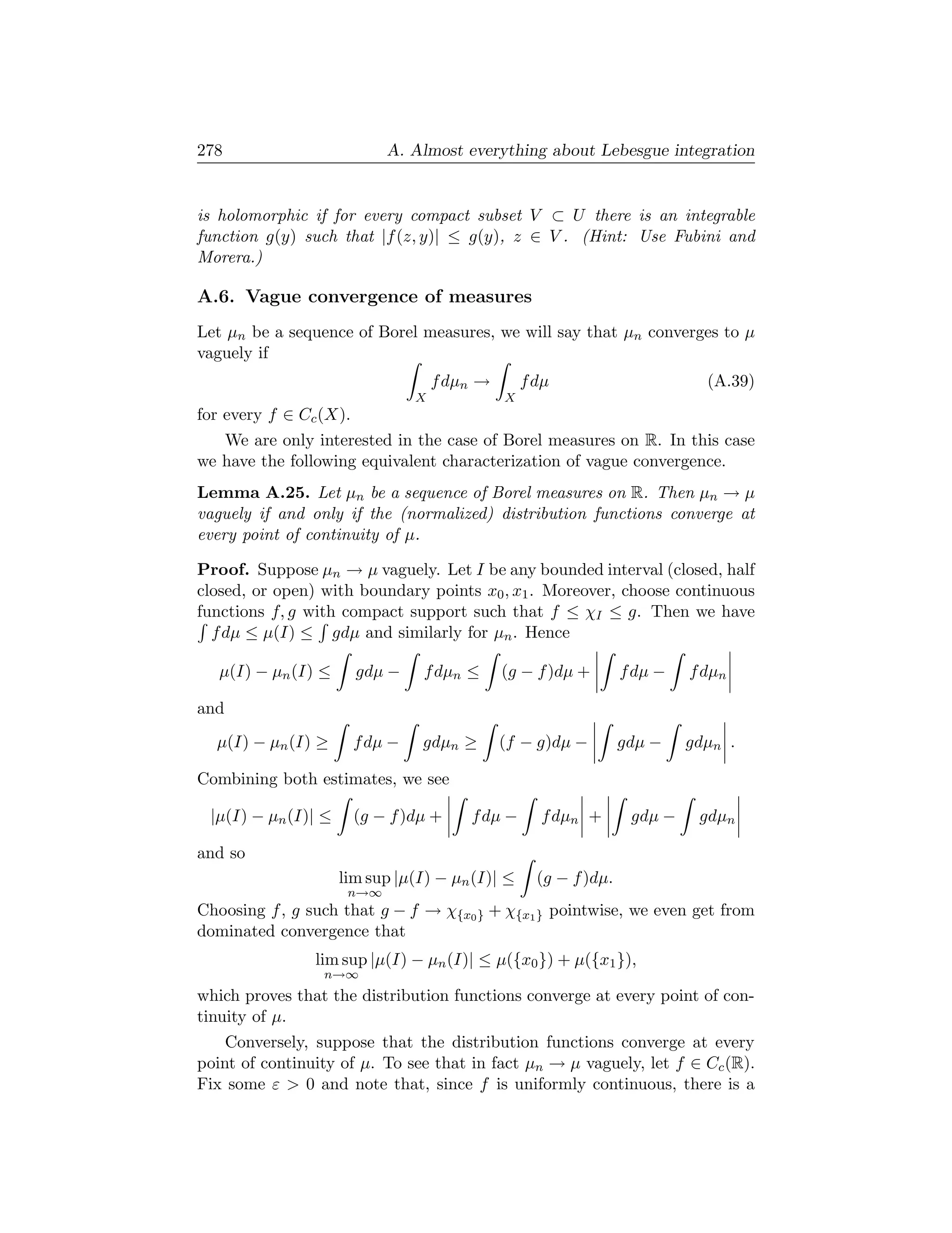 278                         A. Almost everything about Lebesgue integration


is holomorphic if for every compact subset V ⊂ U there is an integrable
function g(y) such that |f (z, y)| ≤ g(y), z ∈ V . (Hint: Use Fubini and
Morera.)

A.6. Vague convergence of measures
Let µn be a sequence of Borel measures, we will say that µn converges to µ
vaguely if
                                     f dµn →       f dµ                       (A.39)
                                 X             X
for every f ∈ Cc (X).
   We are only interested in the case of Borel measures on R. In this case
we have the following equivalent characterization of vague convergence.
Lemma A.25. Let µn be a sequence of Borel measures on R. Then µn → µ
vaguely if and only if the (normalized) distribution functions converge at
every point of continuity of µ.

Proof. Suppose µn → µ vaguely. Let I be any bounded interval (closed, half
closed, or open) with boundary points x0 , x1 . Moreover, choose continuous
functions f, g with compact support such that f ≤ χI ≤ g. Then we have
  f dµ ≤ µ(I) ≤ gdµ and similarly for µn . Hence

   µ(I) − µn (I) ≤      gdµ −    f dµn ≤       (g − f )dµ +        f dµ −   f dµn

and
  µ(I) − µn (I) ≥       f dµ −   gdµn ≥        (f − g)dµ −         gdµ −    gdµn .

Combining both estimates, we see

 |µ(I) − µn (I)| ≤      (g − f )dµ +     f dµ −      f dµn +        gdµ −    gdµn

and so
                     lim sup |µ(I) − µn (I)| ≤       (g − f )dµ.
                      n→∞
Choosing f , g such that g − f → χ{x0 } + χ{x1 } pointwise, we even get from
dominated convergence that
                lim sup |µ(I) − µn (I)| ≤ µ({x0 }) + µ({x1 }),
                 n→∞
which proves that the distribution functions converge at every point of con-
tinuity of µ.
    Conversely, suppose that the distribution functions converge at every
point of continuity of µ. To see that in fact µn → µ vaguely, let f ∈ Cc (R).
Fix some ε  0 and note that, since f is uniformly continuous, there is a
 