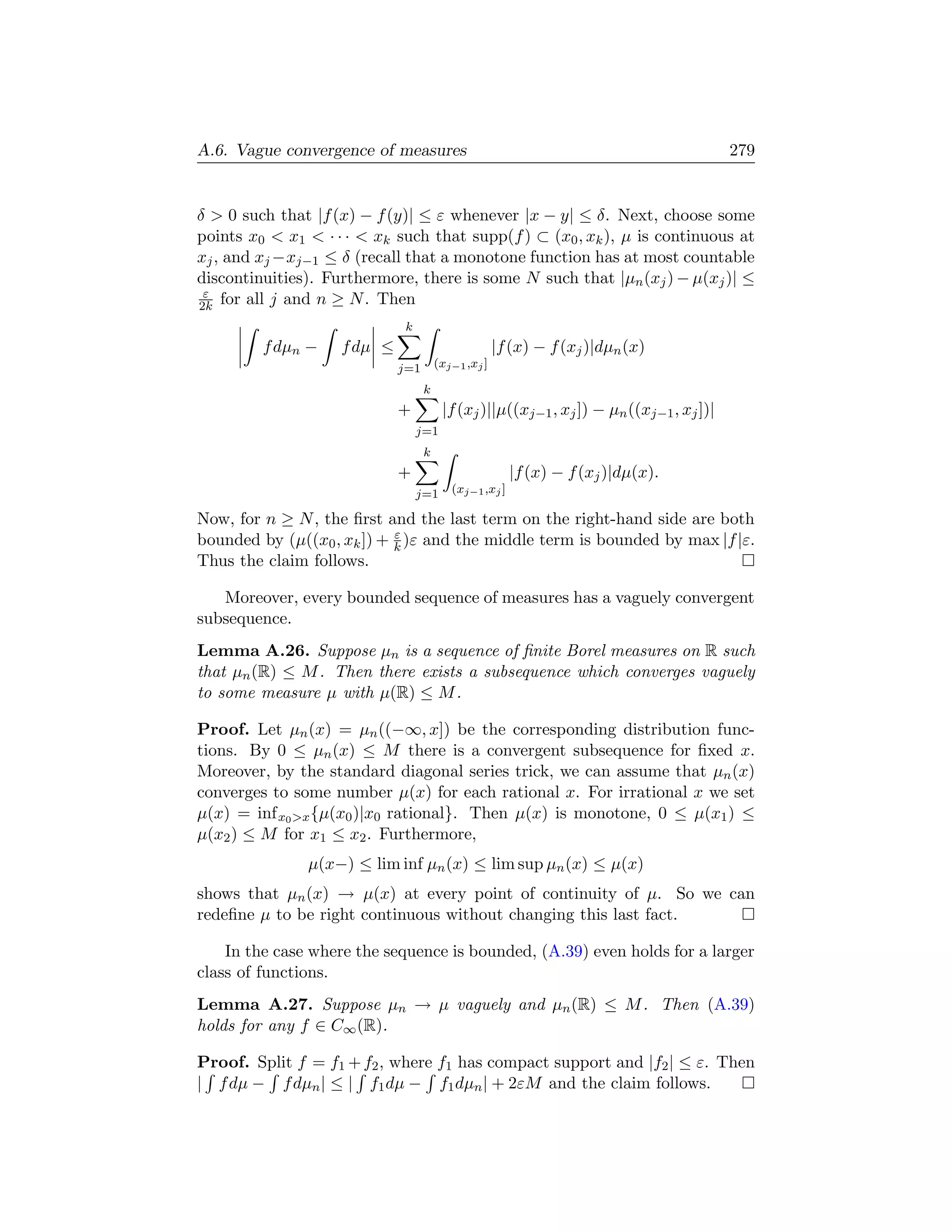 A.6. Vague convergence of measures                                                       279


δ  0 such that |f (x) − f (y)| ≤ ε whenever |x − y| ≤ δ. Next, choose some
points x0  x1  · · ·  xk such that supp(f ) ⊂ (x0 , xk ), µ is continuous at
xj , and xj −xj−1 ≤ δ (recall that a monotone function has at most countable
discontinuities). Furthermore, there is some N such that |µn (xj ) − µ(xj )| ≤
 ε
2k for all j and n ≥ N . Then
                              k
         f dµn −    f dµ ≤                           |f (x) − f (xj )|dµn (x)
                             j=1       (xj−1 ,xj ]

                                   k
                             +          |f (xj )||µ((xj−1 , xj ]) − µn ((xj−1 , xj ])|
                                  j=1
                                   k
                             +                          |f (x) − f (xj )|dµ(x).
                                  j=1     (xj−1 ,xj ]

Now, for n ≥ N , the ﬁrst and the last term on the right-hand side are both
                            ε
bounded by (µ((x0 , xk ]) + k )ε and the middle term is bounded by max |f |ε.
Thus the claim follows.

   Moreover, every bounded sequence of measures has a vaguely convergent
subsequence.
Lemma A.26. Suppose µn is a sequence of ﬁnite Borel measures on R such
that µn (R) ≤ M . Then there exists a subsequence which converges vaguely
to some measure µ with µ(R) ≤ M .

Proof. Let µn (x) = µn ((−∞, x]) be the corresponding distribution func-
tions. By 0 ≤ µn (x) ≤ M there is a convergent subsequence for ﬁxed x.
Moreover, by the standard diagonal series trick, we can assume that µn (x)
converges to some number µ(x) for each rational x. For irrational x we set
µ(x) = inf x0 x {µ(x0 )|x0 rational}. Then µ(x) is monotone, 0 ≤ µ(x1 ) ≤
µ(x2 ) ≤ M for x1 ≤ x2 . Furthermore,
               µ(x−) ≤ lim inf µn (x) ≤ lim sup µn (x) ≤ µ(x)
shows that µn (x) → µ(x) at every point of continuity of µ. So we can
redeﬁne µ to be right continuous without changing this last fact.

    In the case where the sequence is bounded, (A.39) even holds for a larger
class of functions.
Lemma A.27. Suppose µn → µ vaguely and µn (R) ≤ M . Then (A.39)
holds for any f ∈ C∞ (R).

Proof. Split f = f1 + f2 , where f1 has compact support and |f2 | ≤ ε. Then
| f dµ − f dµn | ≤ | f1 dµ − f1 dµn | + 2εM and the claim follows.
 