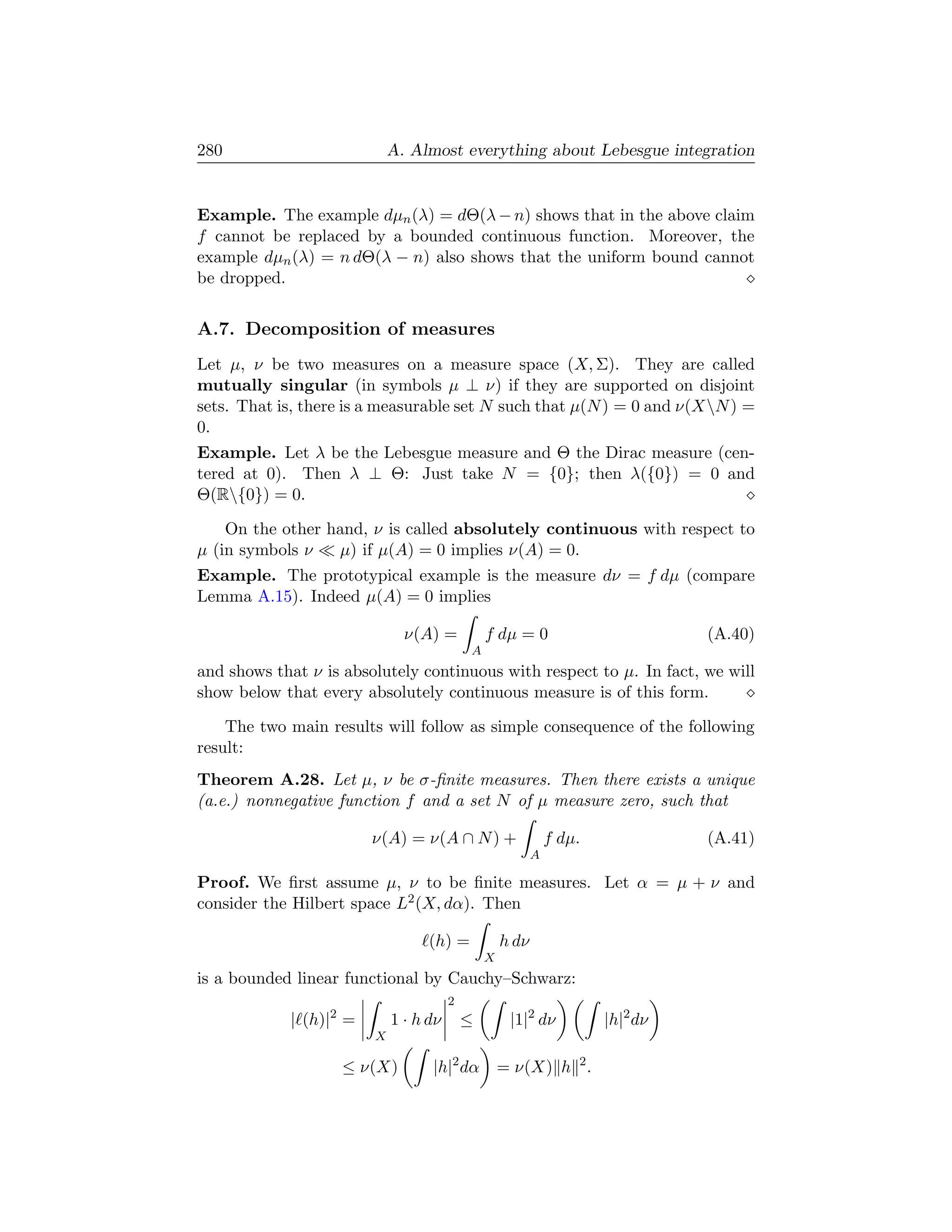 280                         A. Almost everything about Lebesgue integration


Example. The example dµn (λ) = dΘ(λ − n) shows that in the above claim
f cannot be replaced by a bounded continuous function. Moreover, the
example dµn (λ) = n dΘ(λ − n) also shows that the uniform bound cannot
be dropped.


A.7. Decomposition of measures
Let µ, ν be two measures on a measure space (X, Σ). They are called
mutually singular (in symbols µ ⊥ ν) if they are supported on disjoint
sets. That is, there is a measurable set N such that µ(N ) = 0 and ν(XN ) =
0.
Example. Let λ be the Lebesgue measure and Θ the Dirac measure (cen-
tered at 0). Then λ ⊥ Θ: Just take N = {0}; then λ({0}) = 0 and
Θ(R{0}) = 0.

    On the other hand, ν is called absolutely continuous with respect to
µ (in symbols ν   µ) if µ(A) = 0 implies ν(A) = 0.
Example. The prototypical example is the measure dν = f dµ (compare
Lemma A.15). Indeed µ(A) = 0 implies

                              ν(A) =           f dµ = 0                         (A.40)
                                           A
and shows that ν is absolutely continuous with respect to µ. In fact, we will
show below that every absolutely continuous measure is of this form.

    The two main results will follow as simple consequence of the following
result:
Theorem A.28. Let µ, ν be σ-ﬁnite measures. Then there exists a unique
(a.e.) nonnegative function f and a set N of µ measure zero, such that

                        ν(A) = ν(A ∩ N ) +                    f dµ.             (A.41)
                                                          A

Proof. We ﬁrst assume µ, ν to be ﬁnite measures. Let α = µ + ν and
consider the Hilbert space L2 (X, dα). Then

                                  (h) =            h dν
                                               X
is a bounded linear functional by Cauchy–Schwarz:
                                       2
            | (h)|2 =       1 · h dν       ≤        |1|2 dν           |h|2 dν
                        X

                    ≤ ν(X)        |h|2 dα          = ν(X) h 2 .
 