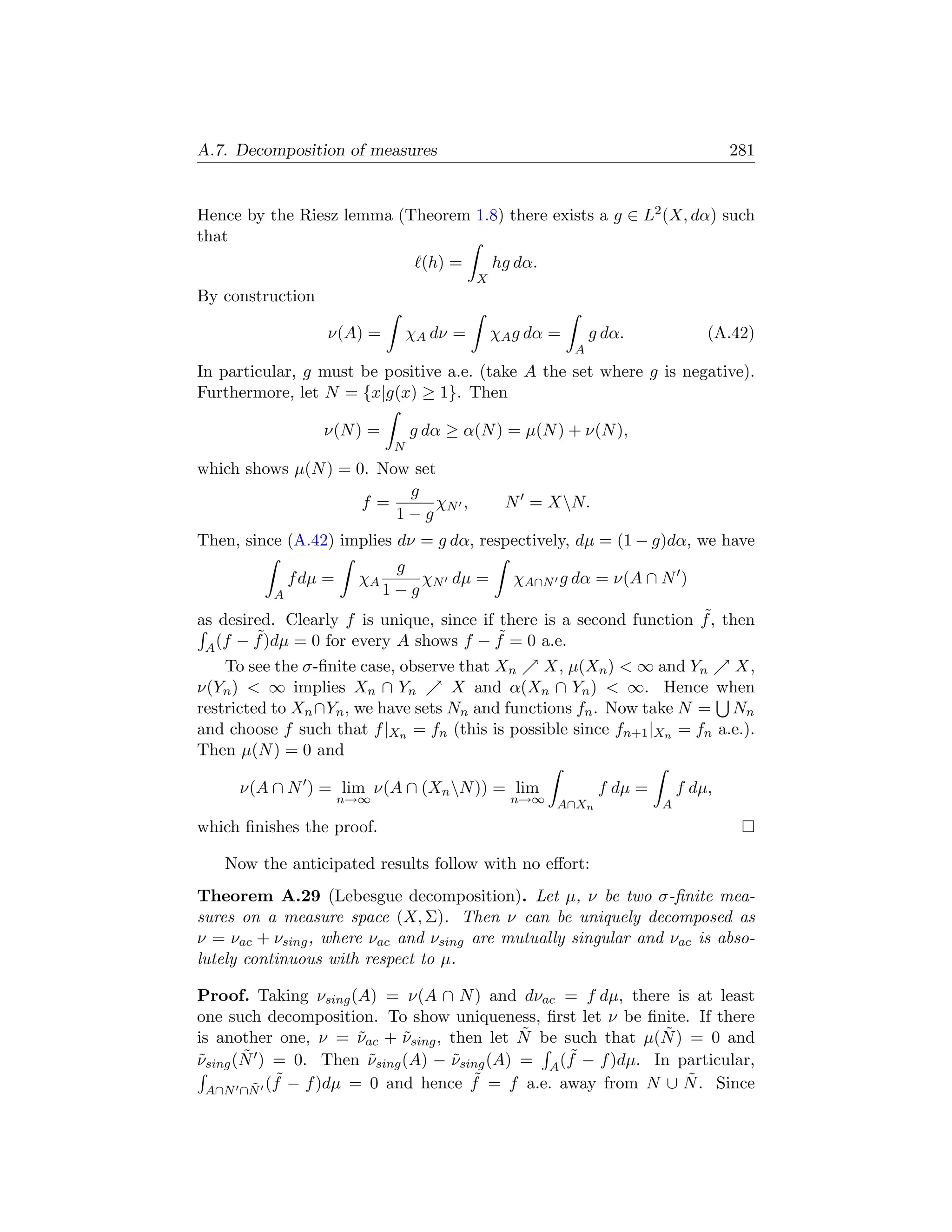 A.7. Decomposition of measures                                                        281


Hence by the Riesz lemma (Theorem 1.8) there exists a g ∈ L2 (X, dα) such
that
                                   (h) =        hg dα.
                                            X
By construction

                   ν(A) =         χA dν =       χA g dα =       g dα.             (A.42)
                                                            A
In particular, g must be positive a.e. (take A the set where g is negative).
Furthermore, let N = {x|g(x) ≥ 1}. Then

                  ν(N ) =         g dα ≥ α(N ) = µ(N ) + ν(N ),
                              N
which shows µ(N ) = 0. Now set
                          g
                     f=       χN ,               N = XN.
                         1−g
Then, since (A.42) implies dν = g dα, respectively, dµ = (1 − g)dα, we have
                              g
              f dµ =    χA       χN dµ =          χA∩N g dα = ν(A ∩ N )
          A                  1−g
                                                                     ˜
as desired. Clearly f is unique, since if there is a second function f , then
        ˜                                 ˜
 A (f − f )dµ = 0 for every A shows f − f = 0 a.e.
    To see the σ-ﬁnite case, observe that Xn    X, µ(Xn )  ∞ and Yn      X,
ν(Yn )  ∞ implies Xn ∩ Yn          X and α(Xn ∩ Yn )  ∞. Hence when
restricted to Xn ∩Yn , we have sets Nn and functions fn . Now take N = Nn
and choose f such that f |Xn = fn (this is possible since fn+1 |Xn = fn a.e.).
Then µ(N ) = 0 and

     ν(A ∩ N ) = lim ν(A ∩ (Xn N )) = lim                       f dµ =       f dµ,
                       n→∞                        n→∞ A∩X                 A
                                                         n

which ﬁnishes the proof.

   Now the anticipated results follow with no eﬀort:
Theorem A.29 (Lebesgue decomposition). Let µ, ν be two σ-ﬁnite mea-
sures on a measure space (X, Σ). Then ν can be uniquely decomposed as
ν = νac + νsing , where νac and νsing are mutually singular and νac is abso-
lutely continuous with respect to µ.

Proof. Taking νsing (A) = ν(A ∩ N ) and dνac = f dµ, there is at least
one such decomposition. To show uniqueness, ﬁrst let ν be ﬁnite. If there
                                           ˜                 ˜
is another one, ν = νac + νsing , then let N be such that µ(N ) = 0 and
                     ˜     ˜
˜      ˜               ˜          ˜              ˜
νsing (N ) = 0. Then νsing (A) − νsing (A) = A (f − f )dµ. In particular,
           ˜                         ˜                          ˜
 A∩N ∩N (f − f )dµ = 0 and hence f = f a.e. away from N ∪ N . Since
         ˜
 