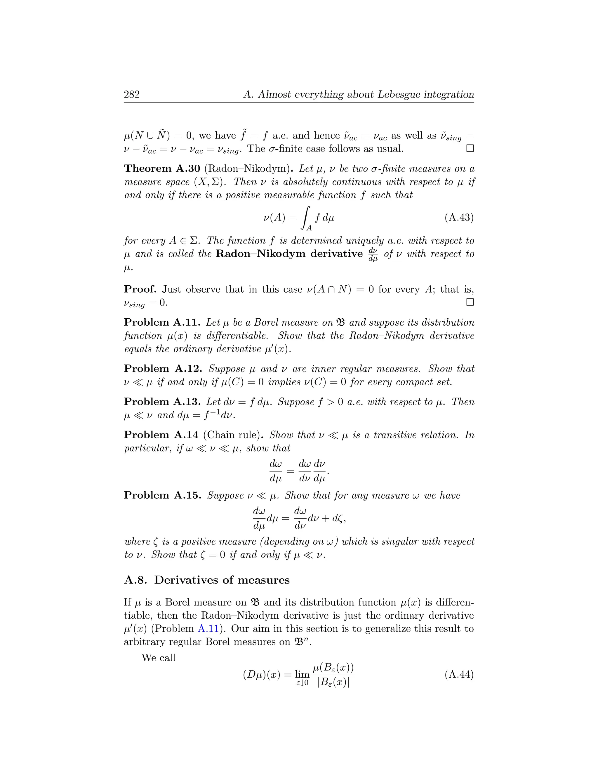 282                       A. Almost everything about Lebesgue integration


        ˜                  ˜
µ(N ∪ N ) = 0, we have f = f a.e. and hence νac = νac as well as νsing =
                                                 ˜               ˜
ν − νac = ν − νac = νsing . The σ-ﬁnite case follows as usual.
    ˜
Theorem A.30 (Radon–Nikodym). Let µ, ν be two σ-ﬁnite measures on a
measure space (X, Σ). Then ν is absolutely continuous with respect to µ if
and only if there is a positive measurable function f such that

                              ν(A) =        f dµ                          (A.43)
                                        A
for every A ∈ Σ. The function f is determined uniquely a.e. with respect to
                                                   dν
µ and is called the Radon–Nikodym derivative dµ of ν with respect to
µ.

Proof. Just observe that in this case ν(A ∩ N ) = 0 for every A; that is,
νsing = 0.
Problem A.11. Let µ be a Borel measure on B and suppose its distribution
function µ(x) is diﬀerentiable. Show that the Radon–Nikodym derivative
equals the ordinary derivative µ (x).
Problem A.12. Suppose µ and ν are inner regular measures. Show that
ν  µ if and only if µ(C) = 0 implies ν(C) = 0 for every compact set.
Problem A.13. Let dν = f dµ. Suppose f  0 a.e. with respect to µ. Then
µ   ν and dµ = f −1 dν.
Problem A.14 (Chain rule). Show that ν             µ is a transitive relation. In
particular, if ω ν µ, show that
                           dω    dω dν
                              =        .
                           dµ    dν dµ
Problem A.15. Suppose ν         µ. Show that for any measure ω we have
                            dω       dω
                               dµ =     dν + dζ,
                            dµ       dν
where ζ is a positive measure (depending on ω) which is singular with respect
to ν. Show that ζ = 0 if and only if µ    ν.

A.8. Derivatives of measures
If µ is a Borel measure on B and its distribution function µ(x) is diﬀeren-
tiable, then the Radon–Nikodym derivative is just the ordinary derivative
µ (x) (Problem A.11). Our aim in this section is to generalize this result to
arbitrary regular Borel measures on Bn .
      We call
                                            µ(Bε (x))
                          (Dµ)(x) = lim                                   (A.44)
                                     ε↓0     |Bε (x)|
 