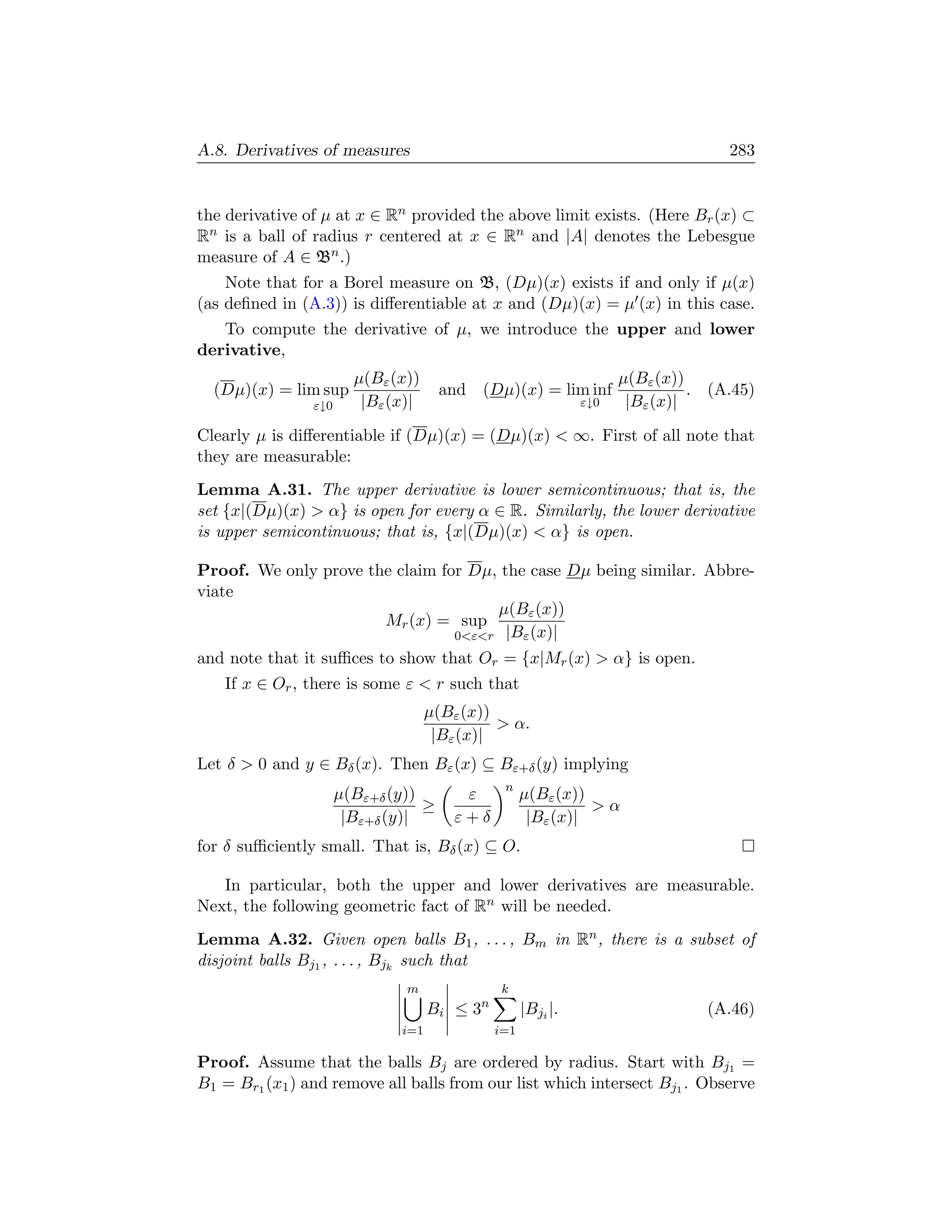 A.8. Derivatives of measures                                                      283


the derivative of µ at x ∈ Rn provided the above limit exists. (Here Br (x) ⊂
Rn is a ball of radius r centered at x ∈ Rn and |A| denotes the Lebesgue
measure of A ∈ Bn .)
    Note that for a Borel measure on B, (Dµ)(x) exists if and only if µ(x)
(as deﬁned in (A.3)) is diﬀerentiable at x and (Dµ)(x) = µ (x) in this case.
   To compute the derivative of µ, we introduce the upper and lower
derivative,
                        µ(Bε (x))                                   µ(Bε (x))
  (Dµ)(x) = lim sup                   and   (Dµ)(x) = lim inf                 . (A.45)
                ε↓0      |Bε (x)|                             ε↓0    |Bε (x)|

Clearly µ is diﬀerentiable if (Dµ)(x) = (Dµ)(x)  ∞. First of all note that
they are measurable:
Lemma A.31. The upper derivative is lower semicontinuous; that is, the
set {x|(Dµ)(x)  α} is open for every α ∈ R. Similarly, the lower derivative
is upper semicontinuous; that is, {x|(Dµ)(x)  α} is open.

Proof. We only prove the claim for Dµ, the case Dµ being similar. Abbre-
viate
                                      µ(Bε (x))
                       Mr (x) = sup
                                 0εr |Bε (x)|
and note that it suﬃces to show that Or = {x|Mr (x)  α} is open.
   If x ∈ Or , there is some ε  r such that
                                    µ(Bε (x))
                                               α.
                                     |Bε (x)|
Let δ  0 and y ∈ Bδ (x). Then Bε (x) ⊆ Bε+δ (y) implying
                                               n
                      µ(Bε+δ (y))        ε          µ(Bε (x))
                                  ≥                           α
                       |Bε+δ (y)|       ε+δ          |Bε (x)|
for δ suﬃciently small. That is, Bδ (x) ⊆ O.

   In particular, both the upper and lower derivatives are measurable.
Next, the following geometric fact of Rn will be needed.
Lemma A.32. Given open balls B1 , . . . , Bm in Rn , there is a subset of
disjoint balls Bj1 , . . . , Bjk such that
                               m              k
                                    Bi ≤ 3n         |Bji |.                    (A.46)
                              i=1             i=1

Proof. Assume that the balls Bj are ordered by radius. Start with Bj1 =
B1 = Br1 (x1 ) and remove all balls from our list which intersect Bj1 . Observe
 