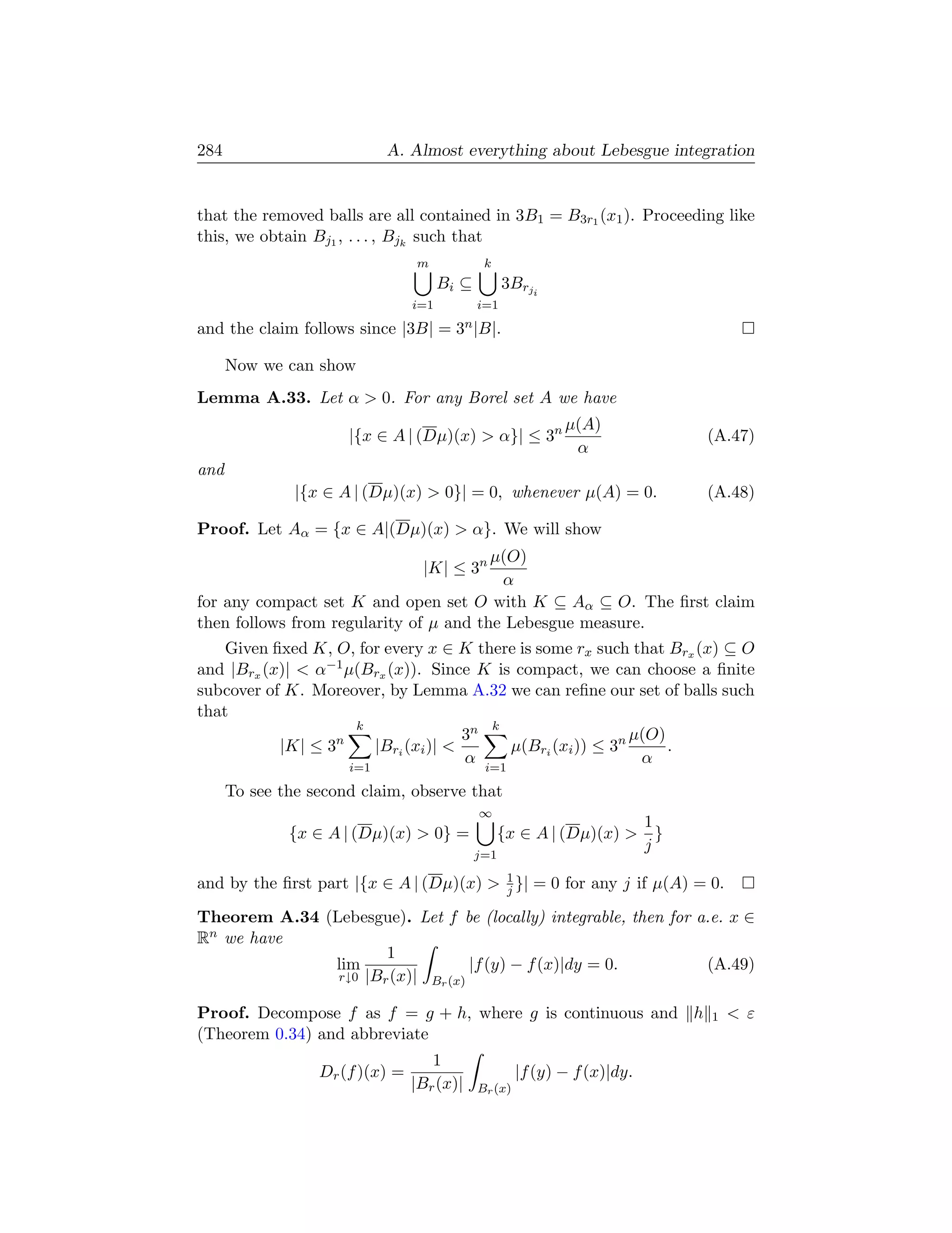 284                         A. Almost everything about Lebesgue integration


that the removed balls are all contained in 3B1 = B3r1 (x1 ). Proceeding like
this, we obtain Bj1 , . . . , Bjk such that
                                 m             k
                                       Bi ⊆         3Brji
                                 i=1          i=1

and the claim follows since |3B| = 3n |B|.

      Now we can show
Lemma A.33. Let α  0. For any Borel set A we have
                                                              µ(A)
                      |{x ∈ A | (Dµ)(x)  α}| ≤ 3n                          (A.47)
                                                               α
and
               |{x ∈ A | (Dµ)(x)  0}| = 0, whenever µ(A) = 0.              (A.48)

Proof. Let Aα = {x ∈ A|(Dµ)(x)  α}. We will show
                                        µ(O)
                                  |K| ≤ 3n
                                         α
for any compact set K and open set O with K ⊆ Aα ⊆ O. The ﬁrst claim
then follows from regularity of µ and the Lebesgue measure.
    Given ﬁxed K, O, for every x ∈ K there is some rx such that Brx (x) ⊆ O
and |Brx (x)|  α−1 µ(Brx (x)). Since K is compact, we can choose a ﬁnite
subcover of K. Moreover, by Lemma A.32 we can reﬁne our set of balls such
that
                     k                  k
                                     3n                     µ(O)
           |K| ≤ 3n    |Bri (xi )|       µ(Bri (xi )) ≤ 3n      .
                                     α                       α
                      i=1                      i=1

      To see the second claim, observe that
                                              ∞
                                                                     1
              {x ∈ A | (Dµ)(x)  0} =              {x ∈ A | (Dµ)(x)  }
                                                                     j
                                              j=1

and by the ﬁrst part |{x ∈ A | (Dµ)(x)  1 }| = 0 for any j if µ(A) = 0.
                                         j

Theorem A.34 (Lebesgue). Let f be (locally) integrable, then for a.e. x ∈
Rn we have
                      1
              lim                  |f (y) − f (x)|dy = 0.         (A.49)
               r↓0 |Br (x)| Br (x)


Proof. Decompose f as f = g + h, where g is continuous and h                1    ε
(Theorem 0.34) and abbreviate
                                    1
                  Dr (f )(x) =                         |f (y) − f (x)|dy.
                                 |Br (x)|     Br (x)
 