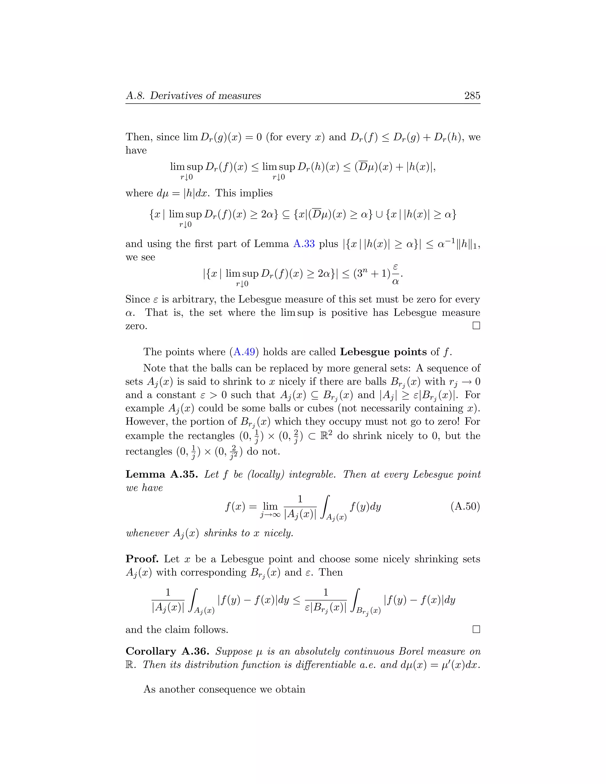 A.8. Derivatives of measures                                                                285


Then, since lim Dr (g)(x) = 0 (for every x) and Dr (f ) ≤ Dr (g) + Dr (h), we
have
          lim sup Dr (f )(x) ≤ lim sup Dr (h)(x) ≤ (Dµ)(x) + |h(x)|,
            r↓0                        r↓0

where dµ = |h|dx. This implies
     {x | lim sup Dr (f )(x) ≥ 2α} ⊆ {x|(Dµ)(x) ≥ α} ∪ {x | |h(x)| ≥ α}
            r↓0

and using the ﬁrst part of Lemma A.33 plus |{x | |h(x)| ≥ α}| ≤ α−1 h 1 ,
we see
                                                         ε
               |{x | lim sup Dr (f )(x) ≥ 2α}| ≤ (3n + 1) .
                       r↓0                               α
Since ε is arbitrary, the Lebesgue measure of this set must be zero for every
α. That is, the set where the lim sup is positive has Lebesgue measure
zero.

   The points where (A.49) holds are called Lebesgue points of f .
    Note that the balls can be replaced by more general sets: A sequence of
sets Aj (x) is said to shrink to x nicely if there are balls Brj (x) with rj → 0
and a constant ε  0 such that Aj (x) ⊆ Brj (x) and |Aj | ≥ ε|Brj (x)|. For
example Aj (x) could be some balls or cubes (not necessarily containing x).
However, the portion of Brj (x) which they occupy must not go to zero! For
example the rectangles (0, 1 ) × (0, 2 ) ⊂ R2 do shrink nicely to 0, but the
                               j      j
rectangles (0, 1 ) × (0, j2 ) do not.
                j         2


Lemma A.35. Let f be (locally) integrable. Then at every Lebesgue point
we have
                                 1
                f (x) = lim                 f (y)dy             (A.50)
                        j→∞ |Aj (x)| A (x)
                                         j

whenever Aj (x) shrinks to x nicely.

Proof. Let x be a Lebesgue point and choose some nicely shrinking sets
Aj (x) with corresponding Brj (x) and ε. Then
        1                                            1
                           |f (y) − f (x)|dy ≤                          |f (y) − f (x)|dy
     |Aj (x)|     Aj (x)                         ε|Brj (x)|   Brj (x)

and the claim follows.

Corollary A.36. Suppose µ is an absolutely continuous Borel measure on
R. Then its distribution function is diﬀerentiable a.e. and dµ(x) = µ (x)dx.

   As another consequence we obtain
 