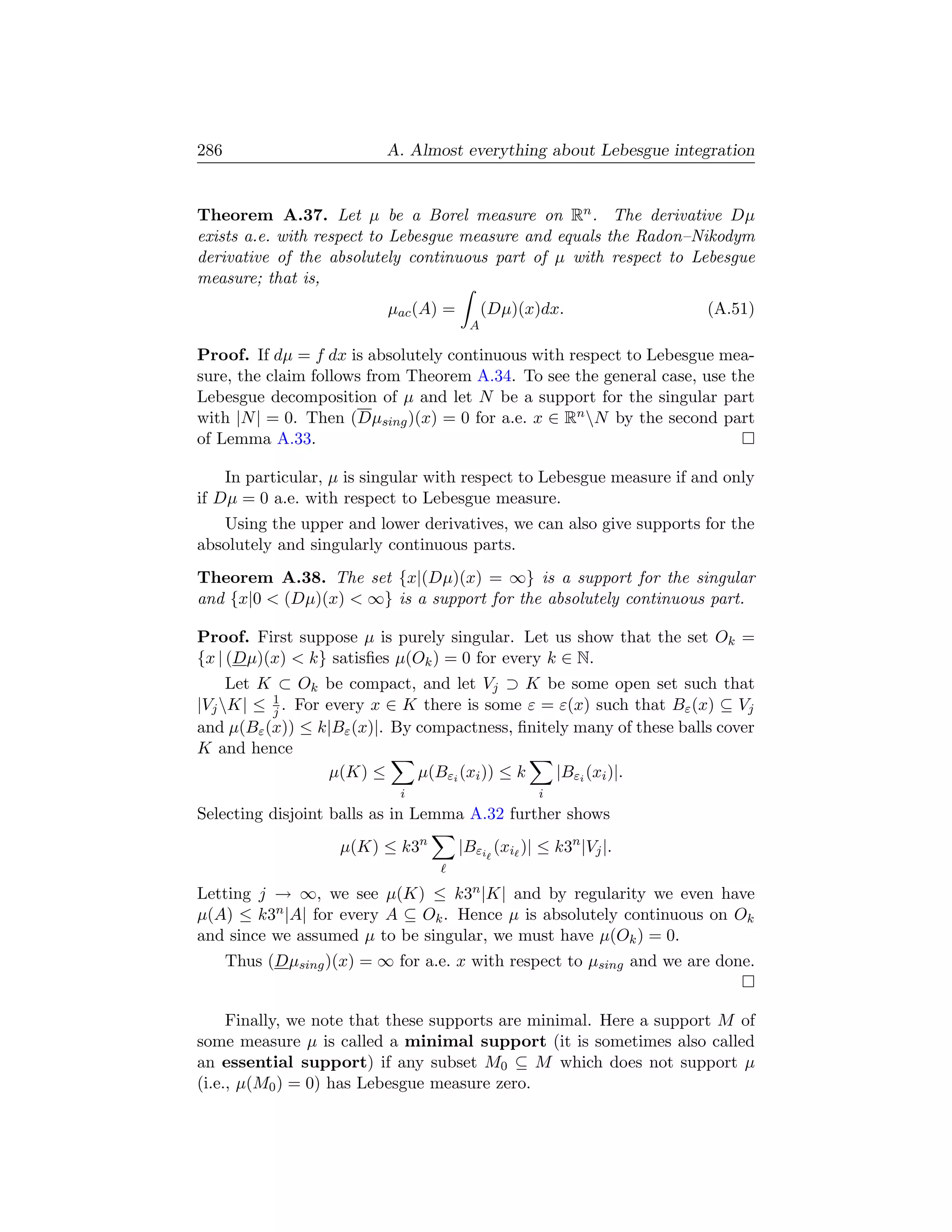 286                        A. Almost everything about Lebesgue integration


Theorem A.37. Let µ be a Borel measure on Rn . The derivative Dµ
exists a.e. with respect to Lebesgue measure and equals the Radon–Nikodym
derivative of the absolutely continuous part of µ with respect to Lebesgue
measure; that is,
                           µac (A) =        (Dµ)(x)dx.                (A.51)
                                        A

Proof. If dµ = f dx is absolutely continuous with respect to Lebesgue mea-
sure, the claim follows from Theorem A.34. To see the general case, use the
Lebesgue decomposition of µ and let N be a support for the singular part
with |N | = 0. Then (Dµsing )(x) = 0 for a.e. x ∈ Rn N by the second part
of Lemma A.33.

    In particular, µ is singular with respect to Lebesgue measure if and only
if Dµ = 0 a.e. with respect to Lebesgue measure.
   Using the upper and lower derivatives, we can also give supports for the
absolutely and singularly continuous parts.
Theorem A.38. The set {x|(Dµ)(x) = ∞} is a support for the singular
and {x|0  (Dµ)(x)  ∞} is a support for the absolutely continuous part.

Proof. First suppose µ is purely singular. Let us show that the set Ok =
{x | (Dµ)(x)  k} satisﬁes µ(Ok ) = 0 for every k ∈ N.
     Let K ⊂ Ok be compact, and let Vj ⊃ K be some open set such that
|Vj K| ≤ 1 . For every x ∈ K there is some ε = ε(x) such that Bε (x) ⊆ Vj
          j
and µ(Bε (x)) ≤ k|Bε (x)|. By compactness, ﬁnitely many of these balls cover
K and hence
                  µ(K) ≤      µ(Bεi (xi )) ≤ k  |Bεi (xi )|.
                             i                     i
Selecting disjoint balls as in Lemma A.32 further shows
                     µ(K) ≤ k3n        |Bεi (xi )| ≤ k3n |Vj |.

Letting j → ∞, we see µ(K) ≤ k3n |K| and by regularity we even have
µ(A) ≤ k3n |A| for every A ⊆ Ok . Hence µ is absolutely continuous on Ok
and since we assumed µ to be singular, we must have µ(Ok ) = 0.
      Thus (Dµsing )(x) = ∞ for a.e. x with respect to µsing and we are done.


     Finally, we note that these supports are minimal. Here a support M of
some measure µ is called a minimal support (it is sometimes also called
an essential support) if any subset M0 ⊆ M which does not support µ
(i.e., µ(M0 ) = 0) has Lebesgue measure zero.
 