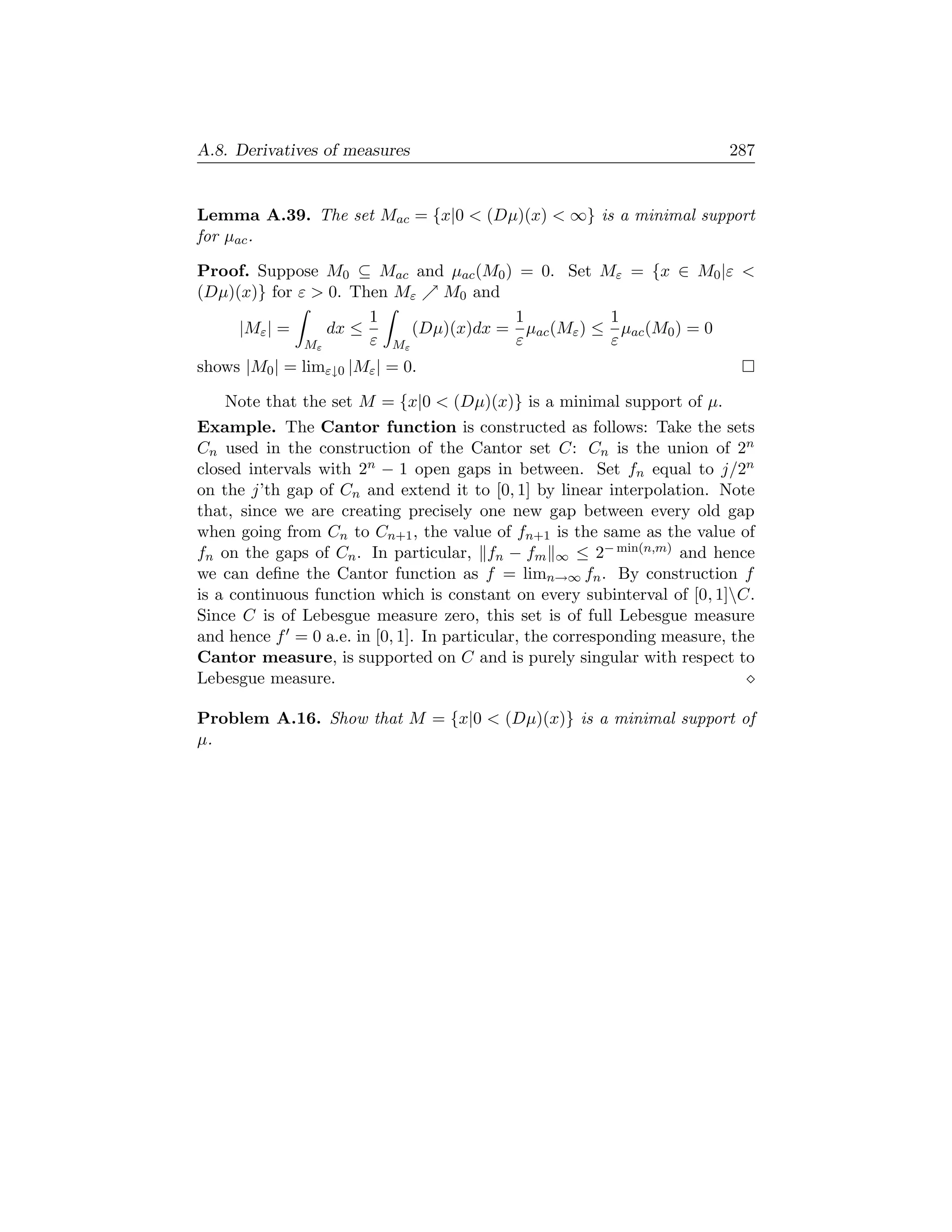 A.8. Derivatives of measures                                             287


Lemma A.39. The set Mac = {x|0  (Dµ)(x)  ∞} is a minimal support
for µac .

Proof. Suppose M0 ⊆ Mac and µac (M0 ) = 0. Set Mε = {x ∈ M0 |ε 
(Dµ)(x)} for ε  0. Then Mε   M0 and
                      1               1           1
     |Mε | =     dx ≤      (Dµ)(x)dx = µac (Mε ) ≤ µac (M0 ) = 0
              Mε      ε Mε            ε           ε
shows |M0 | = limε↓0 |Mε | = 0.

   Note that the set M = {x|0  (Dµ)(x)} is a minimal support of µ.
Example. The Cantor function is constructed as follows: Take the sets
Cn used in the construction of the Cantor set C: Cn is the union of 2n
closed intervals with 2n − 1 open gaps in between. Set fn equal to j/2n
on the j’th gap of Cn and extend it to [0, 1] by linear interpolation. Note
that, since we are creating precisely one new gap between every old gap
when going from Cn to Cn+1 , the value of fn+1 is the same as the value of
fn on the gaps of Cn . In particular, fn − fm ∞ ≤ 2− min(n,m) and hence
we can deﬁne the Cantor function as f = limn→∞ fn . By construction f
is a continuous function which is constant on every subinterval of [0, 1]C.
Since C is of Lebesgue measure zero, this set is of full Lebesgue measure
and hence f = 0 a.e. in [0, 1]. In particular, the corresponding measure, the
Cantor measure, is supported on C and is purely singular with respect to
Lebesgue measure.

Problem A.16. Show that M = {x|0  (Dµ)(x)} is a minimal support of
µ.
 