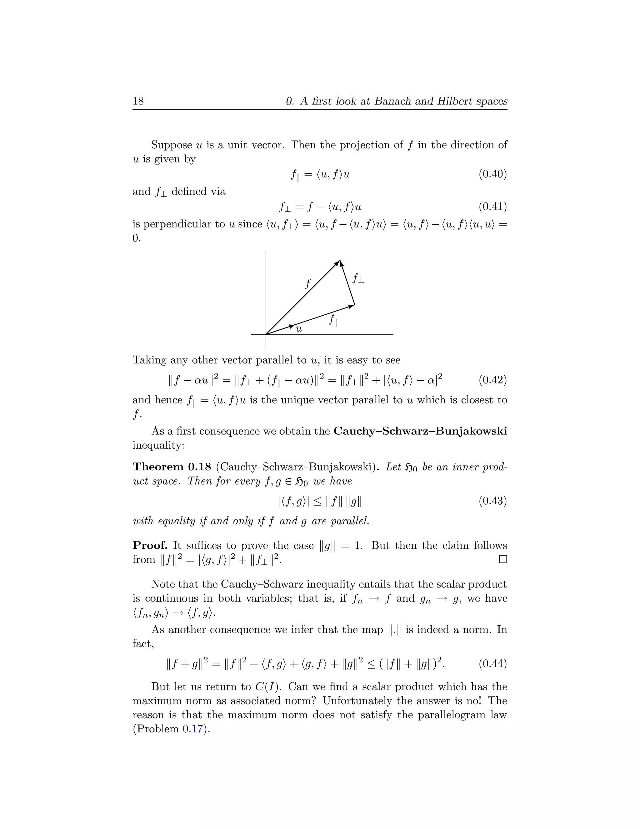 18                                 0. A ﬁrst look at Banach and Hilbert spaces


    Suppose u is a unit vector. Then the projection of f in the direction of
u is given by
                                f = u, f u                            (0.40)
and f⊥ deﬁned via
                                  f⊥ = f − u, f u                             (0.41)
is perpendicular to u since u, f⊥ = u, f − u, f u = u, f − u, f u, u =
0.

                                           f
                                            w
                                           f
                                      f       f f⊥
                                               f
                                              I
                                                f
                                            
                                         
                                     f
                                 u
                                   
                                   I
                                 

Taking any other vector parallel to u, it is easy to see
                   2                      2              2
        f − αu         = f⊥ + (f − αu)        = f⊥           + | u, f − α|2   (0.42)
and hence f = u, f u is the unique vector parallel to u which is closest to
f.
    As a ﬁrst consequence we obtain the Cauchy–Schwarz–Bunjakowski
inequality:
Theorem 0.18 (Cauchy–Schwarz–Bunjakowski). Let H0 be an inner prod-
uct space. Then for every f, g ∈ H0 we have
                                  | f, g | ≤ f   g                            (0.43)
with equality if and only if f and g are parallel.

Proof. It suﬃces to prove the case g = 1. But then the claim follows
from f 2 = | g, f |2 + f⊥ 2 .

     Note that the Cauchy–Schwarz inequality entails that the scalar product
is continuous in both variables; that is, if fn → f and gn → g, we have
 fn , gn → f, g .
    As another consequence we infer that the map . is indeed a norm. In
fact,
               2          2                          2
        f +g       = f        + f, g + g, f + g          ≤ ( f + g )2 .       (0.44)

    But let us return to C(I). Can we ﬁnd a scalar product which has the
maximum norm as associated norm? Unfortunately the answer is no! The
reason is that the maximum norm does not satisfy the parallelogram law
(Problem 0.17).
 