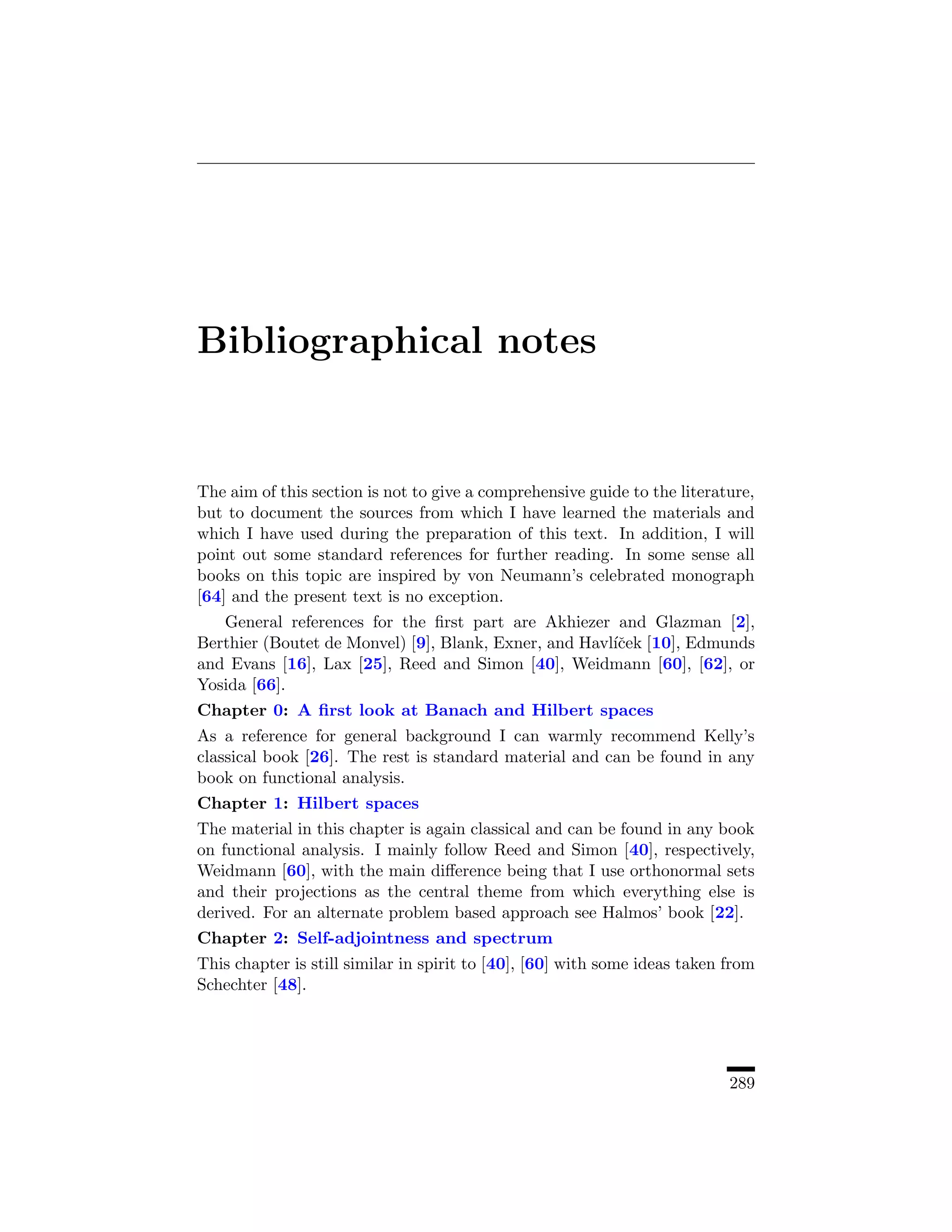 Bibliographical notes


The aim of this section is not to give a comprehensive guide to the literature,
but to document the sources from which I have learned the materials and
which I have used during the preparation of this text. In addition, I will
point out some standard references for further reading. In some sense all
books on this topic are inspired by von Neumann’s celebrated monograph
[64] and the present text is no exception.
   General references for the ﬁrst part are Akhiezer and Glazman [2],
Berthier (Boutet de Monvel) [9], Blank, Exner, and Havl´cek [10], Edmunds
                                                       ıˇ
and Evans [16], Lax [25], Reed and Simon [40], Weidmann [60], [62], or
Yosida [66].
Chapter 0: A ﬁrst look at Banach and Hilbert spaces
As a reference for general background I can warmly recommend Kelly’s
classical book [26]. The rest is standard material and can be found in any
book on functional analysis.
Chapter 1: Hilbert spaces
The material in this chapter is again classical and can be found in any book
on functional analysis. I mainly follow Reed and Simon [40], respectively,
Weidmann [60], with the main diﬀerence being that I use orthonormal sets
and their projections as the central theme from which everything else is
derived. For an alternate problem based approach see Halmos’ book [22].
Chapter 2: Self-adjointness and spectrum
This chapter is still similar in spirit to [40], [60] with some ideas taken from
Schechter [48].




                                                                            289
 