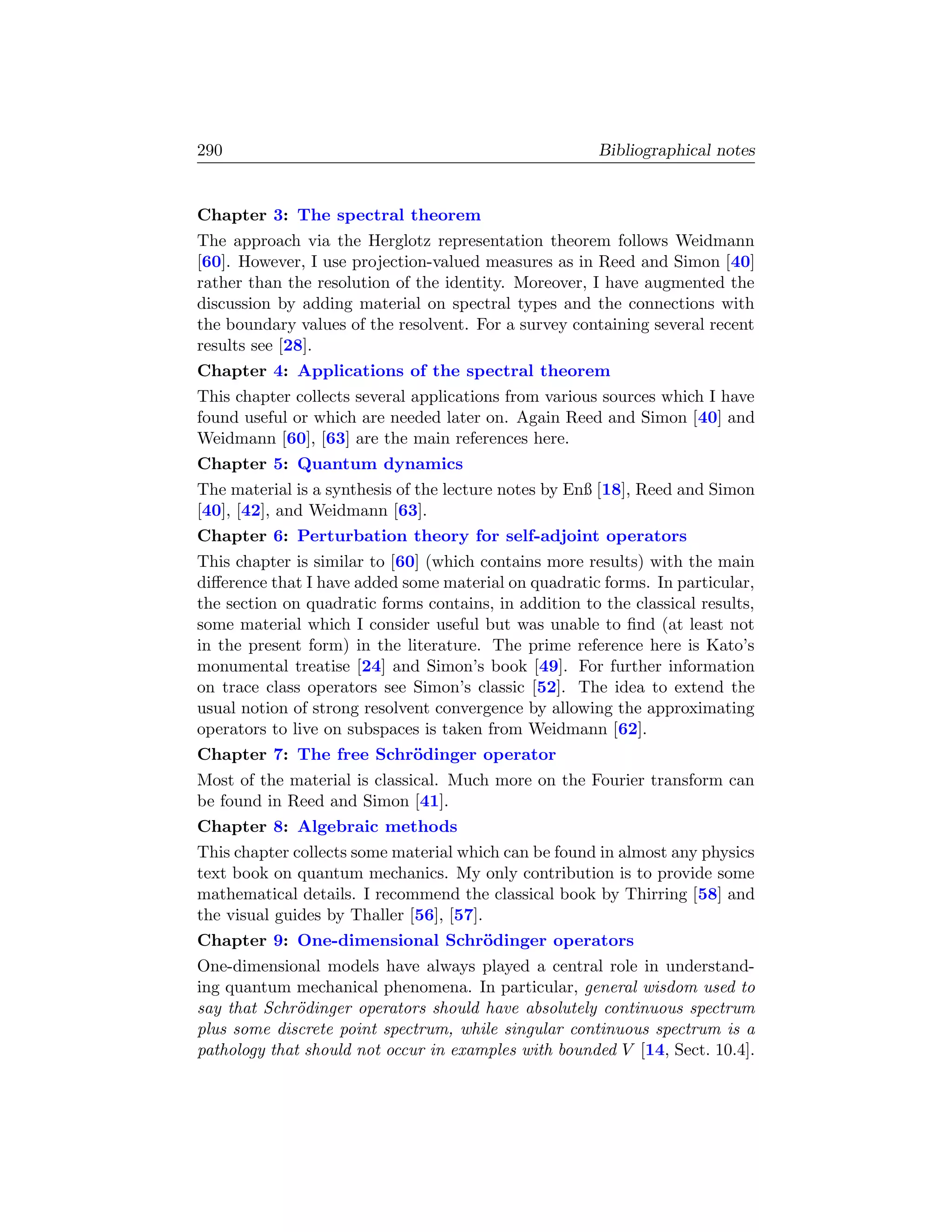 290                                                     Bibliographical notes


Chapter 3: The spectral theorem
The approach via the Herglotz representation theorem follows Weidmann
[60]. However, I use projection-valued measures as in Reed and Simon [40]
rather than the resolution of the identity. Moreover, I have augmented the
discussion by adding material on spectral types and the connections with
the boundary values of the resolvent. For a survey containing several recent
results see [28].
Chapter 4: Applications of the spectral theorem
This chapter collects several applications from various sources which I have
found useful or which are needed later on. Again Reed and Simon [40] and
Weidmann [60], [63] are the main references here.
Chapter 5: Quantum dynamics
The material is a synthesis of the lecture notes by Enß [18], Reed and Simon
[40], [42], and Weidmann [63].
Chapter 6: Perturbation theory for self-adjoint operators
This chapter is similar to [60] (which contains more results) with the main
diﬀerence that I have added some material on quadratic forms. In particular,
the section on quadratic forms contains, in addition to the classical results,
some material which I consider useful but was unable to ﬁnd (at least not
in the present form) in the literature. The prime reference here is Kato’s
monumental treatise [24] and Simon’s book [49]. For further information
on trace class operators see Simon’s classic [52]. The idea to extend the
usual notion of strong resolvent convergence by allowing the approximating
operators to live on subspaces is taken from Weidmann [62].
Chapter 7: The free Schr¨dinger operator
                        o
Most of the material is classical. Much more on the Fourier transform can
be found in Reed and Simon [41].
Chapter 8: Algebraic methods
This chapter collects some material which can be found in almost any physics
text book on quantum mechanics. My only contribution is to provide some
mathematical details. I recommend the classical book by Thirring [58] and
the visual guides by Thaller [56], [57].
Chapter 9: One-dimensional Schr¨dinger operators
                               o
One-dimensional models have always played a central role in understand-
ing quantum mechanical phenomena. In particular, general wisdom used to
say that Schr¨dinger operators should have absolutely continuous spectrum
              o
plus some discrete point spectrum, while singular continuous spectrum is a
pathology that should not occur in examples with bounded V [14, Sect. 10.4].
 