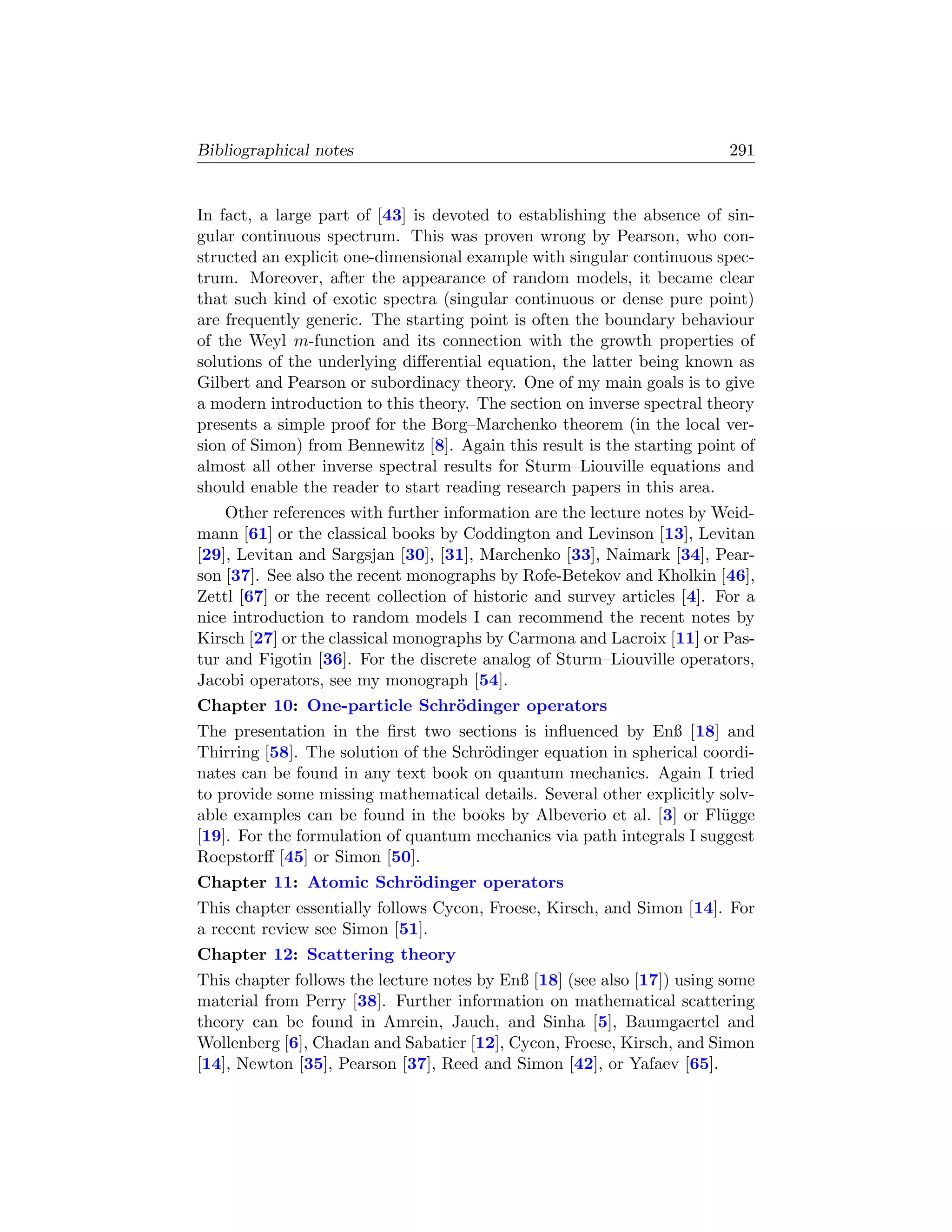 Bibliographical notes                                                     291


In fact, a large part of [43] is devoted to establishing the absence of sin-
gular continuous spectrum. This was proven wrong by Pearson, who con-
structed an explicit one-dimensional example with singular continuous spec-
trum. Moreover, after the appearance of random models, it became clear
that such kind of exotic spectra (singular continuous or dense pure point)
are frequently generic. The starting point is often the boundary behaviour
of the Weyl m-function and its connection with the growth properties of
solutions of the underlying diﬀerential equation, the latter being known as
Gilbert and Pearson or subordinacy theory. One of my main goals is to give
a modern introduction to this theory. The section on inverse spectral theory
presents a simple proof for the Borg–Marchenko theorem (in the local ver-
sion of Simon) from Bennewitz [8]. Again this result is the starting point of
almost all other inverse spectral results for Sturm–Liouville equations and
should enable the reader to start reading research papers in this area.
    Other references with further information are the lecture notes by Weid-
mann [61] or the classical books by Coddington and Levinson [13], Levitan
[29], Levitan and Sargsjan [30], [31], Marchenko [33], Naimark [34], Pear-
son [37]. See also the recent monographs by Rofe-Betekov and Kholkin [46],
Zettl [67] or the recent collection of historic and survey articles [4]. For a
nice introduction to random models I can recommend the recent notes by
Kirsch [27] or the classical monographs by Carmona and Lacroix [11] or Pas-
tur and Figotin [36]. For the discrete analog of Sturm–Liouville operators,
Jacobi operators, see my monograph [54].
Chapter 10: One-particle Schr¨dinger operators
                             o
The presentation in the ﬁrst two sections is inﬂuenced by Enß [18] and
Thirring [58]. The solution of the Schr¨dinger equation in spherical coordi-
                                       o
nates can be found in any text book on quantum mechanics. Again I tried
to provide some missing mathematical details. Several other explicitly solv-
able examples can be found in the books by Albeverio et al. [3] or Fl¨gge
                                                                       u
[19]. For the formulation of quantum mechanics via path integrals I suggest
Roepstorﬀ [45] or Simon [50].
Chapter 11: Atomic Schr¨dinger operators
                       o
This chapter essentially follows Cycon, Froese, Kirsch, and Simon [14]. For
a recent review see Simon [51].
Chapter 12: Scattering theory
This chapter follows the lecture notes by Enß [18] (see also [17]) using some
material from Perry [38]. Further information on mathematical scattering
theory can be found in Amrein, Jauch, and Sinha [5], Baumgaertel and
Wollenberg [6], Chadan and Sabatier [12], Cycon, Froese, Kirsch, and Simon
[14], Newton [35], Pearson [37], Reed and Simon [42], or Yafaev [65].
 