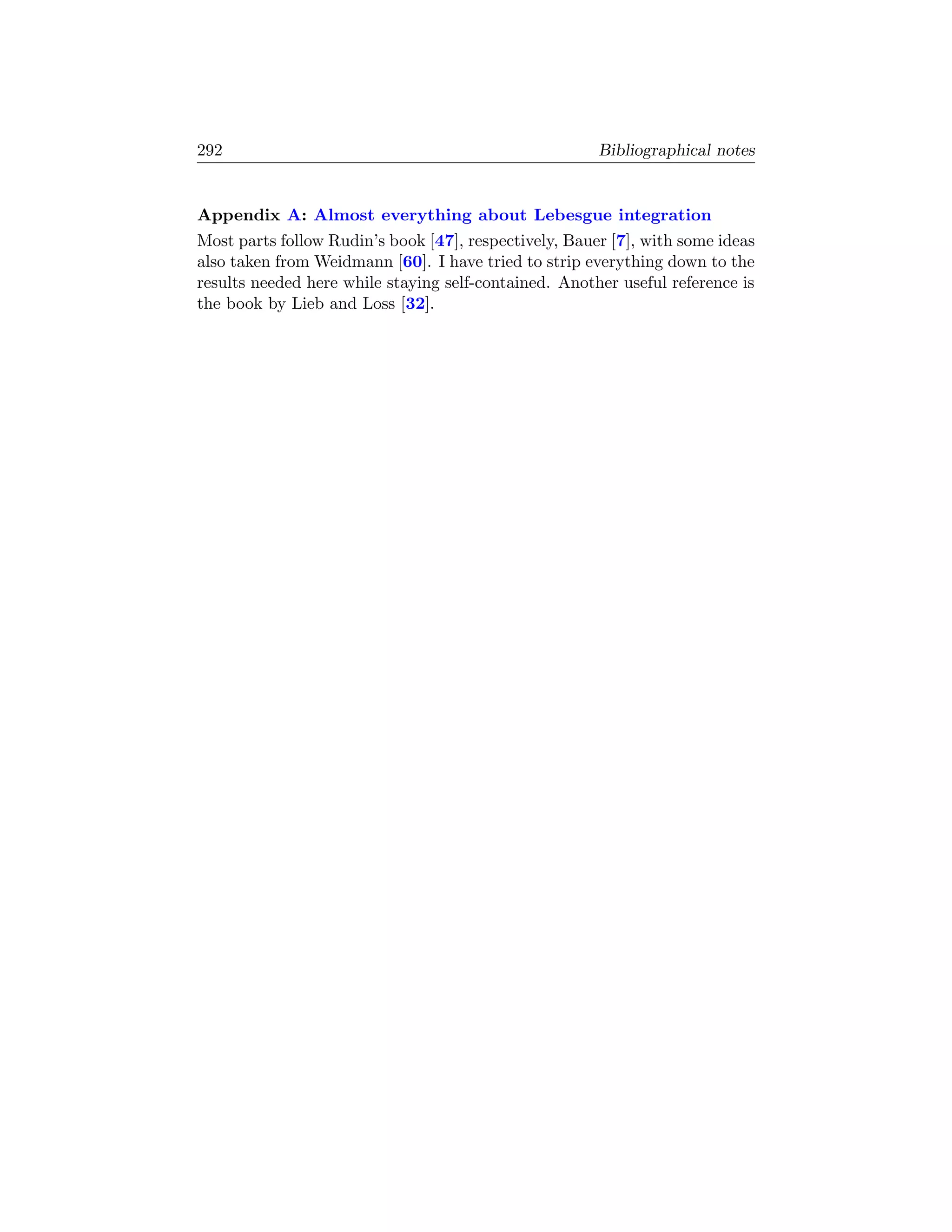 292                                                    Bibliographical notes


Appendix A: Almost everything about Lebesgue integration
Most parts follow Rudin’s book [47], respectively, Bauer [7], with some ideas
also taken from Weidmann [60]. I have tried to strip everything down to the
results needed here while staying self-contained. Another useful reference is
the book by Lieb and Loss [32].
 