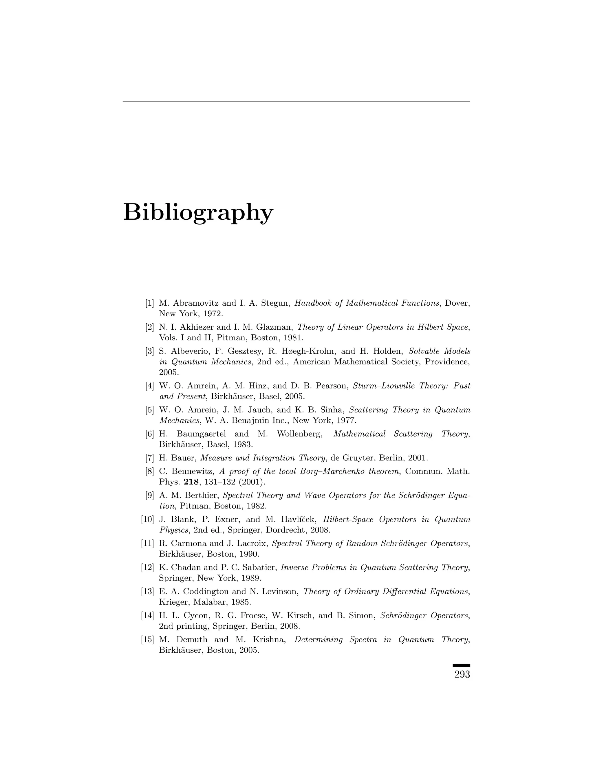 Bibliography


  [1] M. Abramovitz and I. A. Stegun, Handbook of Mathematical Functions, Dover,
      New York, 1972.
  [2] N. I. Akhiezer and I. M. Glazman, Theory of Linear Operators in Hilbert Space,
      Vols. I and II, Pitman, Boston, 1981.
  [3] S. Albeverio, F. Gesztesy, R. Høegh-Krohn, and H. Holden, Solvable Models
      in Quantum Mechanics, 2nd ed., American Mathematical Society, Providence,
      2005.
  [4] W. O. Amrein, A. M. Hinz, and D. B. Pearson, Sturm–Liouville Theory: Past
      and Present, Birkh¨user, Basel, 2005.
                        a
  [5] W. O. Amrein, J. M. Jauch, and K. B. Sinha, Scattering Theory in Quantum
      Mechanics, W. A. Benajmin Inc., New York, 1977.
  [6] H. Baumgaertel and M. Wollenberg,          Mathematical Scattering Theory,
      Birkh¨user, Basel, 1983.
           a
  [7] H. Bauer, Measure and Integration Theory, de Gruyter, Berlin, 2001.
  [8] C. Bennewitz, A proof of the local Borg–Marchenko theorem, Commun. Math.
      Phys. 218, 131–132 (2001).
  [9] A. M. Berthier, Spectral Theory and Wave Operators for the Schr¨dinger Equa-
                                                                     o
      tion, Pitman, Boston, 1982.
 [10] J. Blank, P. Exner, and M. Havl´cek, Hilbert-Space Operators in Quantum
                                          ıˇ
      Physics, 2nd ed., Springer, Dordrecht, 2008.
 [11] R. Carmona and J. Lacroix, Spectral Theory of Random Schr¨dinger Operators,
                                                               o
      Birkh¨user, Boston, 1990.
           a
 [12] K. Chadan and P. C. Sabatier, Inverse Problems in Quantum Scattering Theory,
      Springer, New York, 1989.
 [13] E. A. Coddington and N. Levinson, Theory of Ordinary Diﬀerential Equations,
      Krieger, Malabar, 1985.
 [14] H. L. Cycon, R. G. Froese, W. Kirsch, and B. Simon, Schr¨dinger Operators,
                                                              o
      2nd printing, Springer, Berlin, 2008.
 [15] M. Demuth and M. Krishna, Determining Spectra in Quantum Theory,
      Birkh¨user, Boston, 2005.
           a

                                                                                293
 