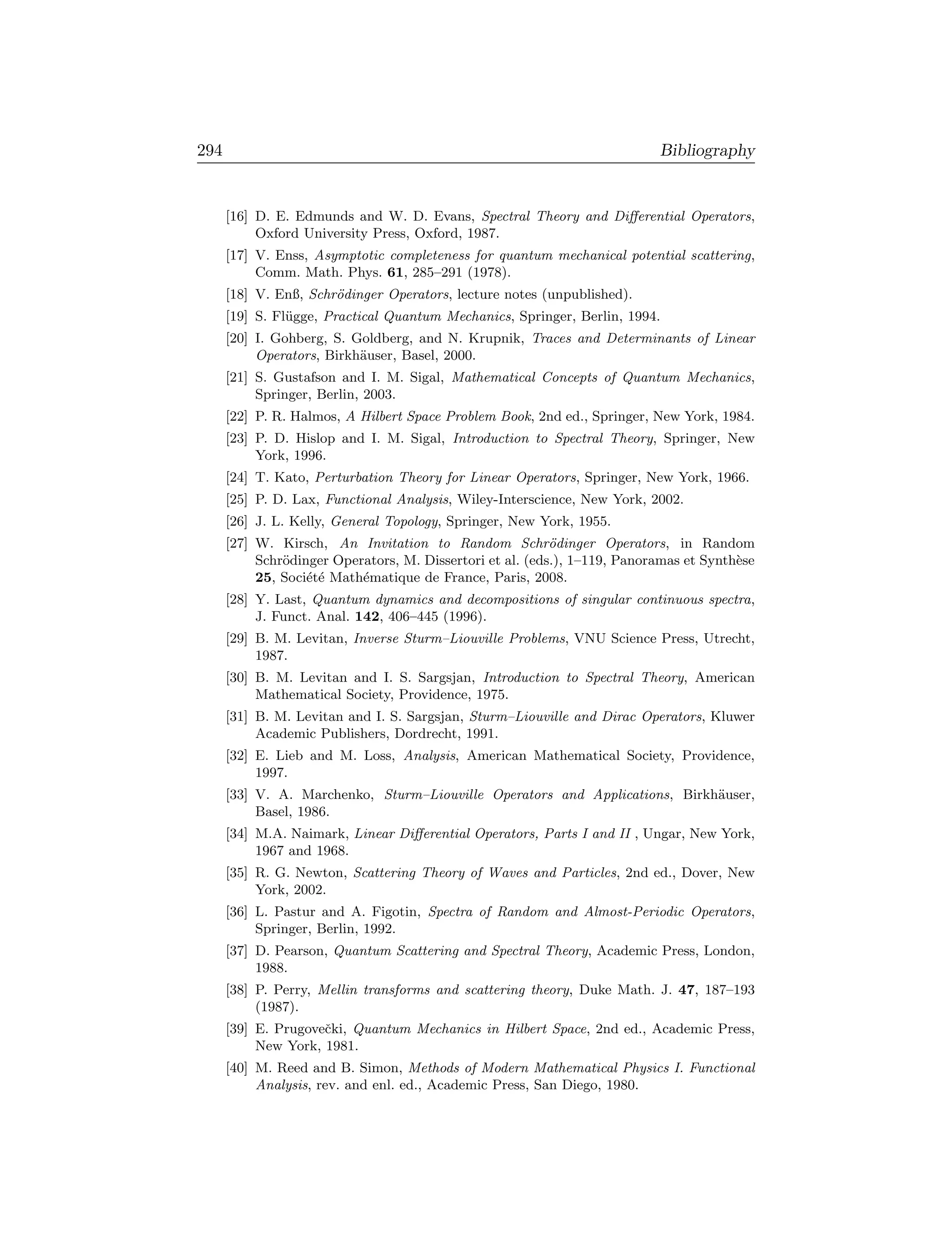 294                                                                        Bibliography


      [16] D. E. Edmunds and W. D. Evans, Spectral Theory and Diﬀerential Operators,
           Oxford University Press, Oxford, 1987.
      [17] V. Enss, Asymptotic completeness for quantum mechanical potential scattering,
           Comm. Math. Phys. 61, 285–291 (1978).
      [18] V. Enß, Schr¨dinger Operators, lecture notes (unpublished).
                       o
      [19] S. Fl¨gge, Practical Quantum Mechanics, Springer, Berlin, 1994.
                u
      [20] I. Gohberg, S. Goldberg, and N. Krupnik, Traces and Determinants of Linear
           Operators, Birkh¨user, Basel, 2000.
                           a
      [21] S. Gustafson and I. M. Sigal, Mathematical Concepts of Quantum Mechanics,
           Springer, Berlin, 2003.
      [22] P. R. Halmos, A Hilbert Space Problem Book, 2nd ed., Springer, New York, 1984.
      [23] P. D. Hislop and I. M. Sigal, Introduction to Spectral Theory, Springer, New
           York, 1996.
      [24] T. Kato, Perturbation Theory for Linear Operators, Springer, New York, 1966.
      [25] P. D. Lax, Functional Analysis, Wiley-Interscience, New York, 2002.
      [26] J. L. Kelly, General Topology, Springer, New York, 1955.
      [27] W. Kirsch, An Invitation to Random Schr¨dinger Operators, in Random
                                                           o
           Schr¨dinger Operators, M. Dissertori et al. (eds.), 1–119, Panoramas et Synth`se
               o                                                                        e
           25, Soci´t´ Math´matique de France, Paris, 2008.
                   ee      e
      [28] Y. Last, Quantum dynamics and decompositions of singular continuous spectra,
           J. Funct. Anal. 142, 406–445 (1996).
      [29] B. M. Levitan, Inverse Sturm–Liouville Problems, VNU Science Press, Utrecht,
           1987.
      [30] B. M. Levitan and I. S. Sargsjan, Introduction to Spectral Theory, American
           Mathematical Society, Providence, 1975.
      [31] B. M. Levitan and I. S. Sargsjan, Sturm–Liouville and Dirac Operators, Kluwer
           Academic Publishers, Dordrecht, 1991.
      [32] E. Lieb and M. Loss, Analysis, American Mathematical Society, Providence,
           1997.
      [33] V. A. Marchenko, Sturm–Liouville Operators and Applications, Birkh¨user,
                                                                             a
           Basel, 1986.
      [34] M.A. Naimark, Linear Diﬀerential Operators, Parts I and II , Ungar, New York,
           1967 and 1968.
      [35] R. G. Newton, Scattering Theory of Waves and Particles, 2nd ed., Dover, New
           York, 2002.
      [36] L. Pastur and A. Figotin, Spectra of Random and Almost-Periodic Operators,
           Springer, Berlin, 1992.
      [37] D. Pearson, Quantum Scattering and Spectral Theory, Academic Press, London,
           1988.
      [38] P. Perry, Mellin transforms and scattering theory, Duke Math. J. 47, 187–193
           (1987).
      [39] E. Prugoveˇki, Quantum Mechanics in Hilbert Space, 2nd ed., Academic Press,
                     c
           New York, 1981.
      [40] M. Reed and B. Simon, Methods of Modern Mathematical Physics I. Functional
           Analysis, rev. and enl. ed., Academic Press, San Diego, 1980.
 