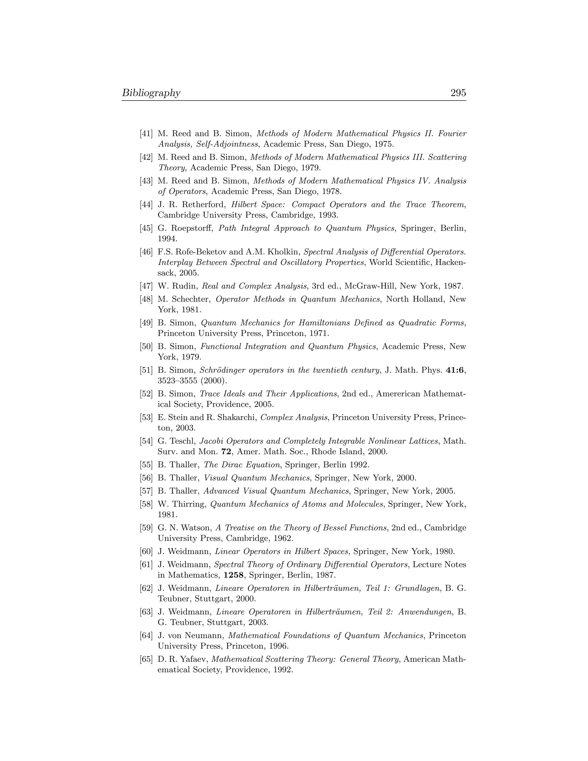 Bibliography                                                                       295


   [41] M. Reed and B. Simon, Methods of Modern Mathematical Physics II. Fourier
        Analysis, Self-Adjointness, Academic Press, San Diego, 1975.
   [42] M. Reed and B. Simon, Methods of Modern Mathematical Physics III. Scattering
        Theory, Academic Press, San Diego, 1979.
   [43] M. Reed and B. Simon, Methods of Modern Mathematical Physics IV. Analysis
        of Operators, Academic Press, San Diego, 1978.
   [44] J. R. Retherford, Hilbert Space: Compact Operators and the Trace Theorem,
        Cambridge University Press, Cambridge, 1993.
   [45] G. Roepstorﬀ, Path Integral Approach to Quantum Physics, Springer, Berlin,
        1994.
   [46] F.S. Rofe-Beketov and A.M. Kholkin, Spectral Analysis of Diﬀerential Operators.
        Interplay Between Spectral and Oscillatory Properties, World Scientiﬁc, Hacken-
        sack, 2005.
   [47] W. Rudin, Real and Complex Analysis, 3rd ed., McGraw-Hill, New York, 1987.
   [48] M. Schechter, Operator Methods in Quantum Mechanics, North Holland, New
        York, 1981.
   [49] B. Simon, Quantum Mechanics for Hamiltonians Deﬁned as Quadratic Forms,
        Princeton University Press, Princeton, 1971.
   [50] B. Simon, Functional Integration and Quantum Physics, Academic Press, New
        York, 1979.
   [51] B. Simon, Schr¨dinger operators in the twentieth century, J. Math. Phys. 41:6,
                      o
        3523–3555 (2000).
   [52] B. Simon, Trace Ideals and Their Applications, 2nd ed., Amererican Mathemat-
        ical Society, Providence, 2005.
   [53] E. Stein and R. Shakarchi, Complex Analysis, Princeton University Press, Prince-
        ton, 2003.
   [54] G. Teschl, Jacobi Operators and Completely Integrable Nonlinear Lattices, Math.
        Surv. and Mon. 72, Amer. Math. Soc., Rhode Island, 2000.
   [55] B. Thaller, The Dirac Equation, Springer, Berlin 1992.
   [56] B. Thaller, Visual Quantum Mechanics, Springer, New York, 2000.
   [57] B. Thaller, Advanced Visual Quantum Mechanics, Springer, New York, 2005.
   [58] W. Thirring, Quantum Mechanics of Atoms and Molecules, Springer, New York,
        1981.
   [59] G. N. Watson, A Treatise on the Theory of Bessel Functions, 2nd ed., Cambridge
        University Press, Cambridge, 1962.
   [60] J. Weidmann, Linear Operators in Hilbert Spaces, Springer, New York, 1980.
   [61] J. Weidmann, Spectral Theory of Ordinary Diﬀerential Operators, Lecture Notes
        in Mathematics, 1258, Springer, Berlin, 1987.
   [62] J. Weidmann, Lineare Operatoren in Hilbertr¨umen, Teil 1: Grundlagen, B. G.
                                                   a
        Teubner, Stuttgart, 2000.
   [63] J. Weidmann, Lineare Operatoren in Hilbertr¨umen, Teil 2: Anwendungen, B.
                                                   a
        G. Teubner, Stuttgart, 2003.
   [64] J. von Neumann, Mathematical Foundations of Quantum Mechanics, Princeton
        University Press, Princeton, 1996.
   [65] D. R. Yafaev, Mathematical Scattering Theory: General Theory, American Math-
        ematical Society, Providence, 1992.
 