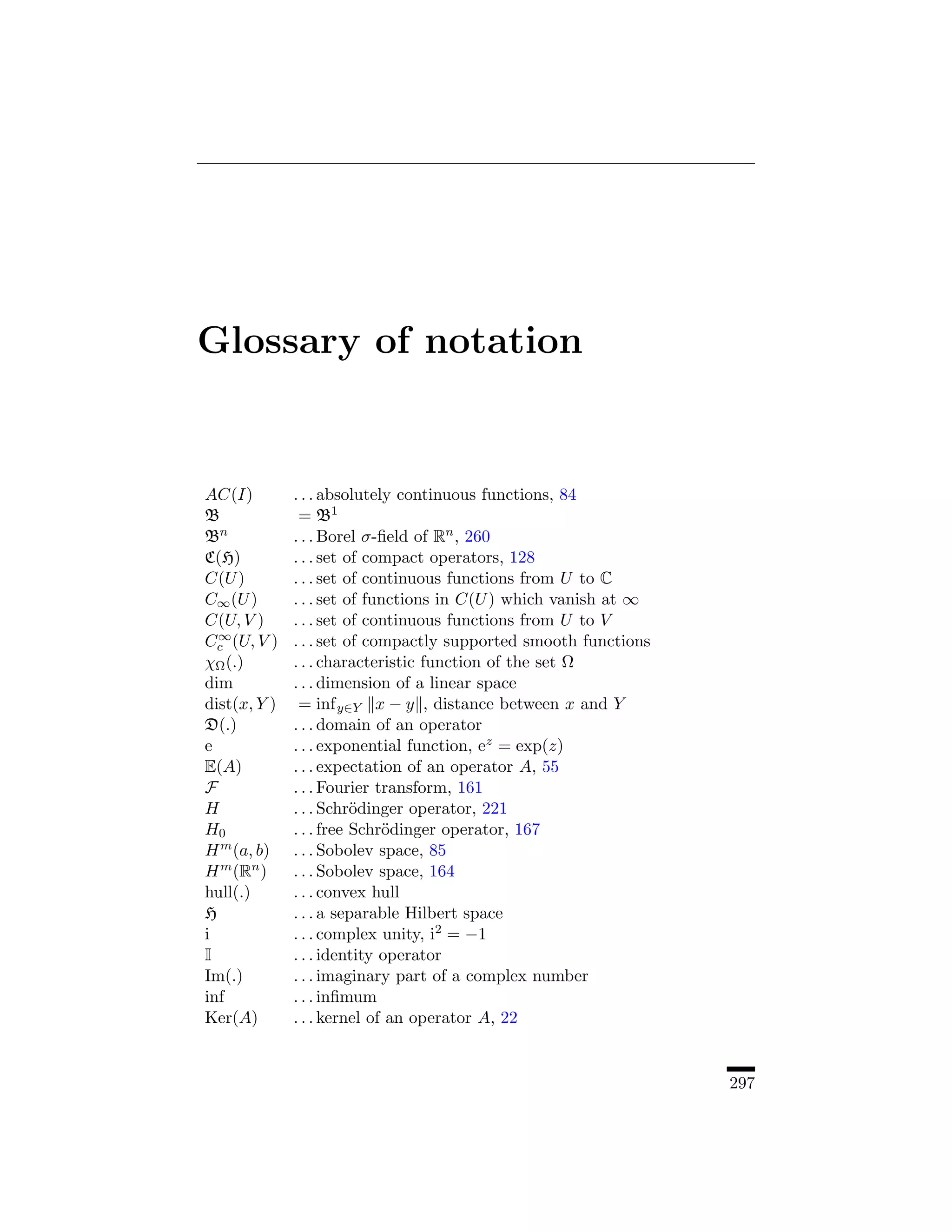 Glossary of notation


AC(I)         . . . absolutely continuous functions, 84
B              = B1
Bn            . . . Borel σ-ﬁeld of Rn , 260
C(H)          . . . set of compact operators, 128
C(U )         . . . set of continuous functions from U to C
C∞ (U )       . . . set of functions in C(U ) which vanish at ∞
C(U, V )      . . . set of continuous functions from U to V
  ∞
Cc (U, V )    . . . set of compactly supported smooth functions
χΩ (.)        . . . characteristic function of the set Ω
dim           . . . dimension of a linear space
dist(x, Y )    = inf y∈Y x − y , distance between x and Y
D(.)          . . . domain of an operator
e             . . . exponential function, ez = exp(z)
E(A)          . . . expectation of an operator A, 55
F             . . . Fourier transform, 161
H             . . . Schr¨dinger operator, 221
                         o
H0            . . . free Schr¨dinger operator, 167
                             o
H m (a, b)    . . . Sobolev space, 85
H m (Rn )     . . . Sobolev space, 164
hull(.)       . . . convex hull
H             . . . a separable Hilbert space
i             . . . complex unity, i2 = −1
I             . . . identity operator
Im(.)         . . . imaginary part of a complex number
inf           . . . inﬁmum
Ker(A)        . . . kernel of an operator A, 22


                                                                  297
 