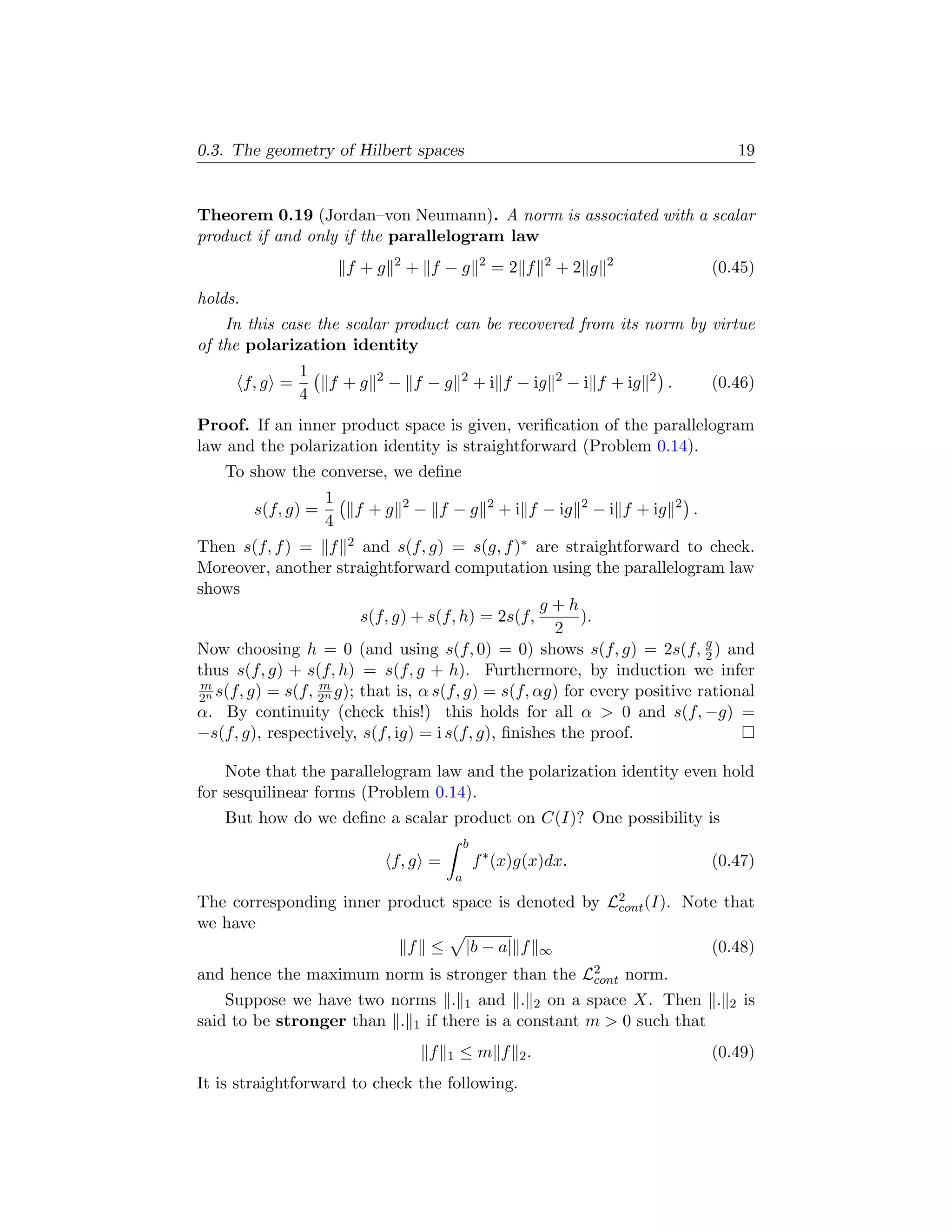 0.3. The geometry of Hilbert spaces                                                                                   19


Theorem 0.19 (Jordan–von Neumann). A norm is associated with a scalar
product if and only if the parallelogram law
                                 2                         2              2             2
                          f +g       + f −g                    =2 f           +2 g                              (0.45)
holds.
    In this case the scalar product can be recovered from its norm by virtue
of the polarization identity
                  1          2                    2                           2                2
         f, g =       f +g       − f −g                   + i f − ig              − i f + ig        .           (0.46)
                  4
Proof. If an inner product space is given, veriﬁcation of the parallelogram
law and the polarization identity is straightforward (Problem 0.14).
    To show the converse, we deﬁne
                      1              2                         2                   2                    2
          s(f, g) =       f +g           − f −g                    + i f − ig          − i f + ig           .
                      4
Then s(f, f ) = f 2 and s(f, g) = s(g, f )∗ are straightforward to check.
Moreover, another straightforward computation using the parallelogram law
shows
                                                    g+h
                         s(f, g) + s(f, h) = 2s(f,       ).
                                                     2
Now choosing h = 0 (and using s(f, 0) = 0) shows s(f, g) = 2s(f, g ) and   2
thus s(f, g) + s(f, h) = s(f, g + h). Furthermore, by induction we infer
m                 m
2n s(f, g) = s(f, 2n g); that is, α s(f, g) = s(f, αg) for every positive rational
α. By continuity (check this!) this holds for all α  0 and s(f, −g) =
−s(f, g), respectively, s(f, ig) = i s(f, g), ﬁnishes the proof.

    Note that the parallelogram law and the polarization identity even hold
for sesquilinear forms (Problem 0.14).
    But how do we deﬁne a scalar product on C(I)? One possibility is
                                                      b
                                 f, g =                   f ∗ (x)g(x)dx.                                        (0.47)
                                                  a

The corresponding inner product space is denoted by L2 (I). Note that
                                                     cont
we have
                          f ≤ |b − a| f ∞                      (0.48)
and hence the maximum norm is stronger than the L2 norm.
                                                 cont
    Suppose we have two norms . 1 and . 2 on a space X. Then .                                                    2   is
said to be stronger than . 1 if there is a constant m  0 such that
                                          f   1   ≤m f               2.                                         (0.49)
It is straightforward to check the following.
 