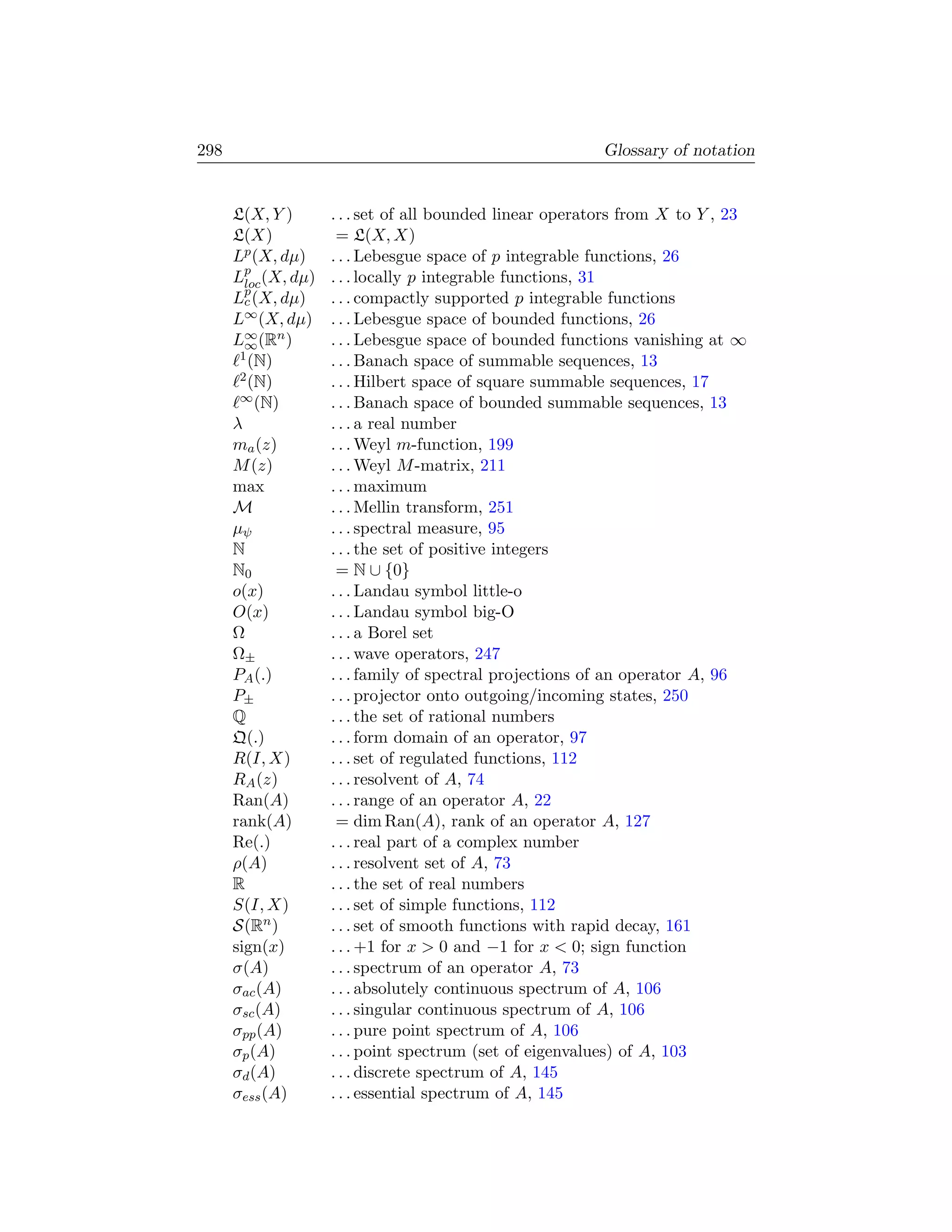 298                                                      Glossary of notation


      L(X, Y )     . . . set of all bounded linear operators from X to Y , 23
      L(X)          = L(X, X)
      Lp (X, dµ)   . . . Lebesgue space of p integrable functions, 26
      Lp (X, dµ)
        loc        . . . locally p integrable functions, 31
      Lp (X, dµ)
        c          . . . compactly supported p integrable functions
      L∞ (X, dµ)   . . . Lebesgue space of bounded functions, 26
      L∞ (Rn )
        ∞          . . . Lebesgue space of bounded functions vanishing at ∞
       1 (N)       . . . Banach space of summable sequences, 13
       2 (N)       . . . Hilbert space of square summable sequences, 17
       ∞ (N)       . . . Banach space of bounded summable sequences, 13
      λ            . . . a real number
      ma (z)       . . . Weyl m-function, 199
      M (z)        . . . Weyl M -matrix, 211
      max          . . . maximum
      M            . . . Mellin transform, 251
      µψ           . . . spectral measure, 95
      N            . . . the set of positive integers
      N0            = N ∪ {0}
      o(x)         . . . Landau symbol little-o
      O(x)         . . . Landau symbol big-O
      Ω            . . . a Borel set
      Ω±           . . . wave operators, 247
      PA (.)       . . . family of spectral projections of an operator A, 96
      P±           . . . projector onto outgoing/incoming states, 250
      Q            . . . the set of rational numbers
      Q(.)         . . . form domain of an operator, 97
      R(I, X)      . . . set of regulated functions, 112
      RA (z)       . . . resolvent of A, 74
      Ran(A)       . . . range of an operator A, 22
      rank(A)       = dim Ran(A), rank of an operator A, 127
      Re(.)        . . . real part of a complex number
      ρ(A)         . . . resolvent set of A, 73
      R            . . . the set of real numbers
      S(I, X)      . . . set of simple functions, 112
      S(Rn )       . . . set of smooth functions with rapid decay, 161
      sign(x)      . . . +1 for x  0 and −1 for x  0; sign function
      σ(A)         . . . spectrum of an operator A, 73
      σac (A)      . . . absolutely continuous spectrum of A, 106
      σsc (A)      . . . singular continuous spectrum of A, 106
      σpp (A)      . . . pure point spectrum of A, 106
      σp (A)       . . . point spectrum (set of eigenvalues) of A, 103
      σd (A)       . . . discrete spectrum of A, 145
      σess (A)     . . . essential spectrum of A, 145
 