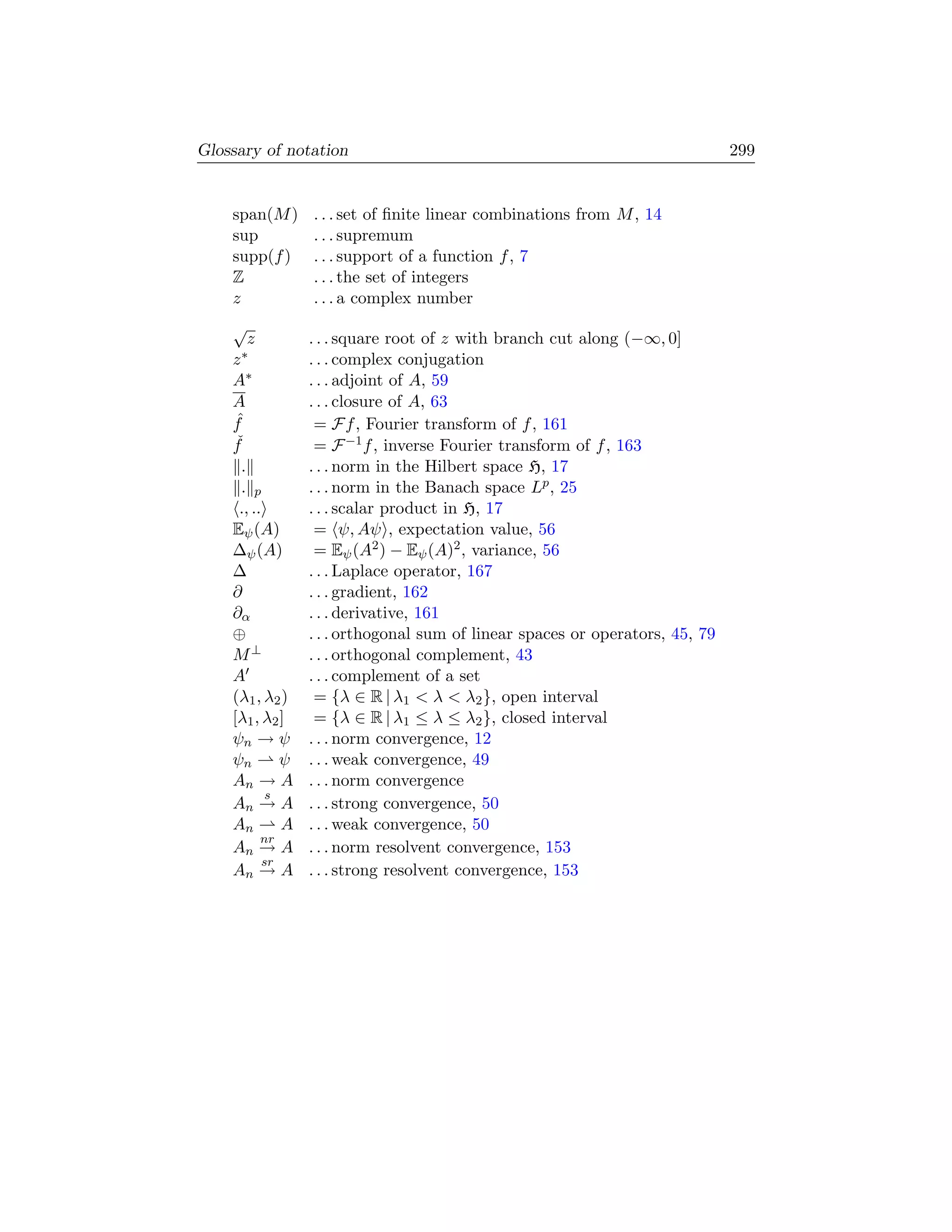 Glossary of notation                                                           299


    span(M )      . . . set of ﬁnite linear combinations from M , 14
    sup           . . . supremum
    supp(f )      . . . support of a function f , 7
    Z             . . . the set of integers
    z             . . . a complex number
    √
        z         . . . square root of z with branch cut along (−∞, 0]
    z∗            . . . complex conjugation
    A∗            . . . adjoint of A, 59
    A             . . . closure of A, 63
    fˆ             = Ff , Fourier transform of f , 161
    fˇ             = F −1 f , inverse Fourier transform of f , 163
      .           . . . norm in the Hilbert space H, 17
      . p         . . . norm in the Banach space Lp , 25
     ., ..        . . . scalar product in H, 17
    Eψ (A)         = ψ, Aψ , expectation value, 56
    ∆ψ (A)         = Eψ (A2 ) − Eψ (A)2 , variance, 56
    ∆             . . . Laplace operator, 167
    ∂             . . . gradient, 162
    ∂α            . . . derivative, 161
    ⊕             . . . orthogonal sum of linear spaces or operators, 45, 79
    M⊥            . . . orthogonal complement, 43
    A             . . . complement of a set
    (λ1 , λ2 )     = {λ ∈ R | λ1  λ  λ2 }, open interval
    [λ1 , λ2 ]     = {λ ∈ R | λ1 ≤ λ ≤ λ2 }, closed interval
    ψn → ψ        . . . norm convergence, 12
    ψn        ψ   . . . weak convergence, 49
    An → A        . . . norm convergence
            s
    An → A        . . . strong convergence, 50
    An        A   . . . weak convergence, 50
          nr
    An → A        . . . norm resolvent convergence, 153
           sr
    An → A        . . . strong resolvent convergence, 153
 