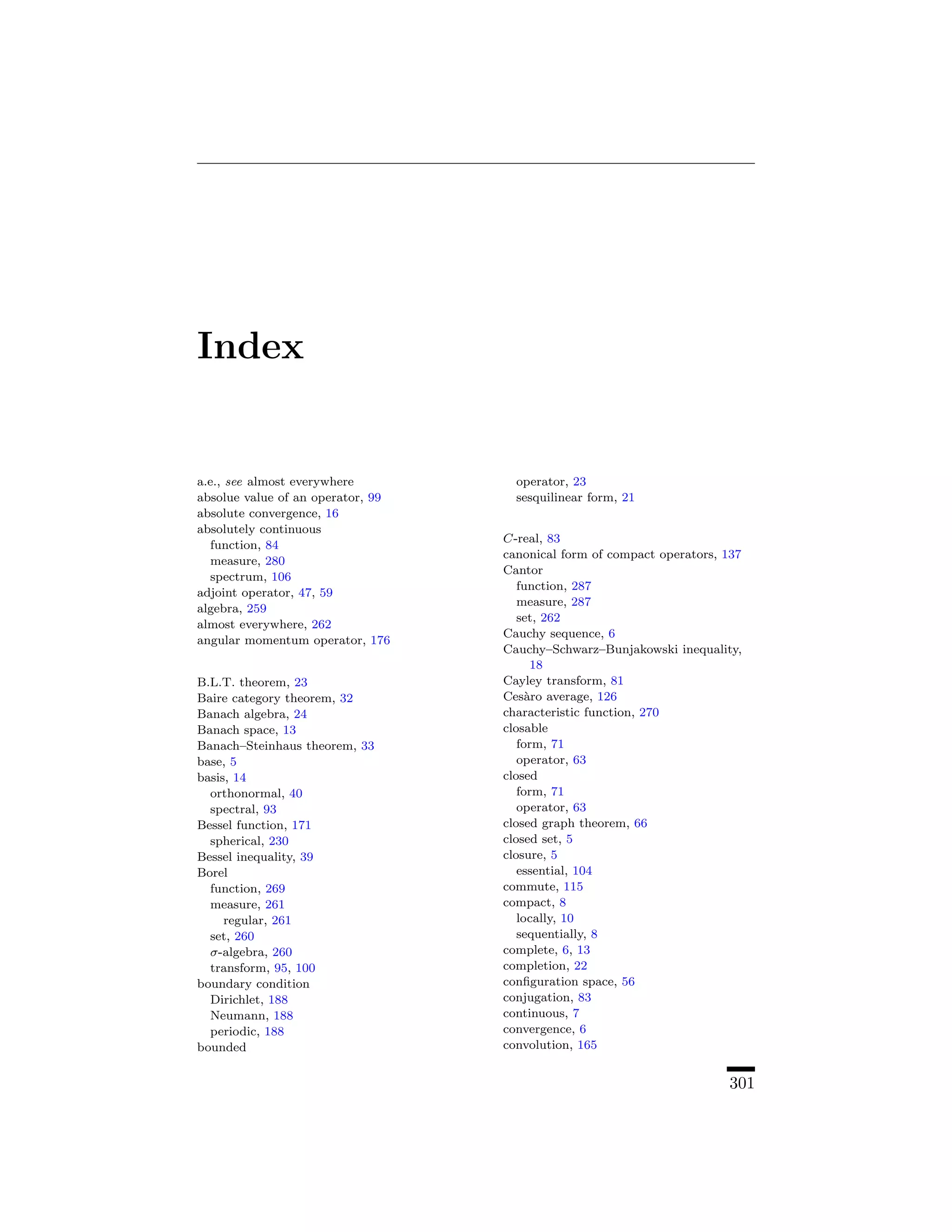 Index


a.e., see almost everywhere          operator, 23
absolue value of an operator, 99     sesquilinear form, 21
absolute convergence, 16
absolutely continuous
                                   C-real, 83
   function, 84
                                   canonical form of compact operators, 137
   measure, 280
                                   Cantor
   spectrum, 106
                                      function, 287
adjoint operator, 47, 59
                                      measure, 287
algebra, 259
                                      set, 262
almost everywhere, 262
                                   Cauchy sequence, 6
angular momentum operator, 176
                                   Cauchy–Schwarz–Bunjakowski inequality,
                                         18
B.L.T. theorem, 23                 Cayley transform, 81
Baire category theorem, 32         Ces`ro average, 126
                                        a
Banach algebra, 24                 characteristic function, 270
Banach space, 13                   closable
Banach–Steinhaus theorem, 33          form, 71
base, 5                               operator, 63
basis, 14                          closed
  orthonormal, 40                     form, 71
  spectral, 93                        operator, 63
Bessel function, 171               closed graph theorem, 66
  spherical, 230                   closed set, 5
Bessel inequality, 39              closure, 5
Borel                                 essential, 104
  function, 269                    commute, 115
  measure, 261                     compact, 8
     regular, 261                     locally, 10
  set, 260                            sequentially, 8
  σ-algebra, 260                   complete, 6, 13
  transform, 95, 100               completion, 22
boundary condition                 conﬁguration space, 56
  Dirichlet, 188                   conjugation, 83
  Neumann, 188                     continuous, 7
  periodic, 188                    convergence, 6
bounded                            convolution, 165


                                                                        301
 