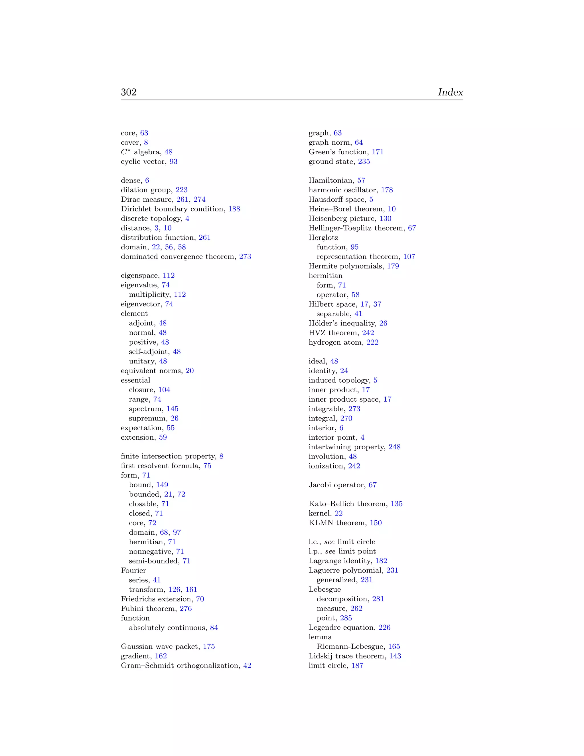 302                                                                   Index


core, 63                             graph, 63
cover, 8                             graph norm, 64
C ∗ algebra, 48                      Green’s function, 171
cyclic vector, 93                    ground state, 235

dense, 6                             Hamiltonian, 57
dilation group, 223                  harmonic oscillator, 178
Dirac measure, 261, 274              Hausdorﬀ space, 5
Dirichlet boundary condition, 188    Heine–Borel theorem, 10
discrete topology, 4                 Heisenberg picture, 130
distance, 3, 10                      Hellinger-Toeplitz theorem, 67
distribution function, 261           Herglotz
domain, 22, 56, 58                     function, 95
dominated convergence theorem, 273     representation theorem, 107
                                     Hermite polynomials, 179
eigenspace, 112                      hermitian
eigenvalue, 74                         form, 71
   multiplicity, 112                   operator, 58
eigenvector, 74                      Hilbert space, 17, 37
element                                separable, 41
   adjoint, 48                       H¨lder’s inequality, 26
                                      o
   normal, 48                        HVZ theorem, 242
   positive, 48                      hydrogen atom, 222
   self-adjoint, 48
   unitary, 48                       ideal, 48
equivalent norms, 20                 identity, 24
essential                            induced topology, 5
   closure, 104                      inner product, 17
   range, 74                         inner product space, 17
   spectrum, 145                     integrable, 273
   supremum, 26                      integral, 270
expectation, 55                      interior, 6
extension, 59                        interior point, 4
                                     intertwining property, 248
ﬁnite intersection property, 8       involution, 48
ﬁrst resolvent formula, 75           ionization, 242
form, 71
  bound, 149                         Jacobi operator, 67
  bounded, 21, 72
  closable, 71                       Kato–Rellich theorem, 135
  closed, 71                         kernel, 22
  core, 72                           KLMN theorem, 150
  domain, 68, 97
  hermitian, 71                      l.c., see limit circle
  nonnegative, 71                    l.p., see limit point
  semi-bounded, 71                   Lagrange identity, 182
Fourier                              Laguerre polynomial, 231
  series, 41                            generalized, 231
  transform, 126, 161                Lebesgue
Friedrichs extension, 70                decomposition, 281
Fubini theorem, 276                     measure, 262
function                                point, 285
  absolutely continuous, 84          Legendre equation, 226
                                     lemma
Gaussian wave packet, 175               Riemann-Lebesgue, 165
gradient, 162                        Lidskij trace theorem, 143
Gram–Schmidt orthogonalization, 42   limit circle, 187
 